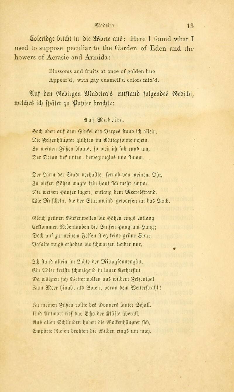 ßüleribge bricht in bie SSortc aiie: Here I found what I used to suppose peculiar to the Garden of Eden and the hoAvers of Acrasie and Armida: Elossoms and fruits at once of golden hue Appear'd, Mith gay enamell'd colors mix'd. 5luf ben ©cbirgen 9}labeira'ö eiitftaiib fo[genbc§ ©ebidjt, lüelc^eg ic^ [pater 511 ^apicv brachte: 'ütuf SD^abeira. §0^ oben auf bciii ©ipfel bc6 S^erge^ ftanb ic^ nlleiit, 5)ie g-cli'enljäupter gliUjteii im SDIittnijfomieiii'c^ciii. 3u meinen g-iipcn blaute, fo weit id; fal) runb um, 3)er Ccean tief unten, beroecjuucjlo^ unb ftunun. !?er 2ärm ber (2tabt üectjaflte, fernabbon meinem £)l)x, 3u biefeu §ö[)en magte fein Saut fidj mel)r empor. 'Die lueipen §(iu[er lagen, entlang bem SDteere^ftranb, SBie 9)tnfc^eln, bie ber Sturmroinb geworfen au ha§' Sanb. ©(eirf) grünen Söiefenmellen bie §ö[jen riugä entlang Grflommen Slebeniauben bie Stufen §aug um §aug; S)oc^ auf ju meinem g-eifen ftieg feine grüne ©pur, Safalte ring6 erijoben bie fd;amrjen ßciber nur. 3d) [taub aücin im ßidjtc ber 5JJittag[onncnglut, (Sin Slbler freifte fd)meigenb in lauer Stetijerfiut; 3)q miiljten fid; Sßettermolfen aus milbem gelfentijal 3um 3!)ieer I)innb, al§ 23otcn, üoran bem Sßetterftraf)!! 3u meinen ^■üßen roflte be§ ©ounerS lauter Scfiari, Unb 2lntroort rief hat Sdjo ber Älüfte übcrail, ?(ud atteu ®d)lüubeu [jobeu bie S5>oIfen()äupter fidj, Importe iHiefeu broijten bie SPilben ringö nin midj.