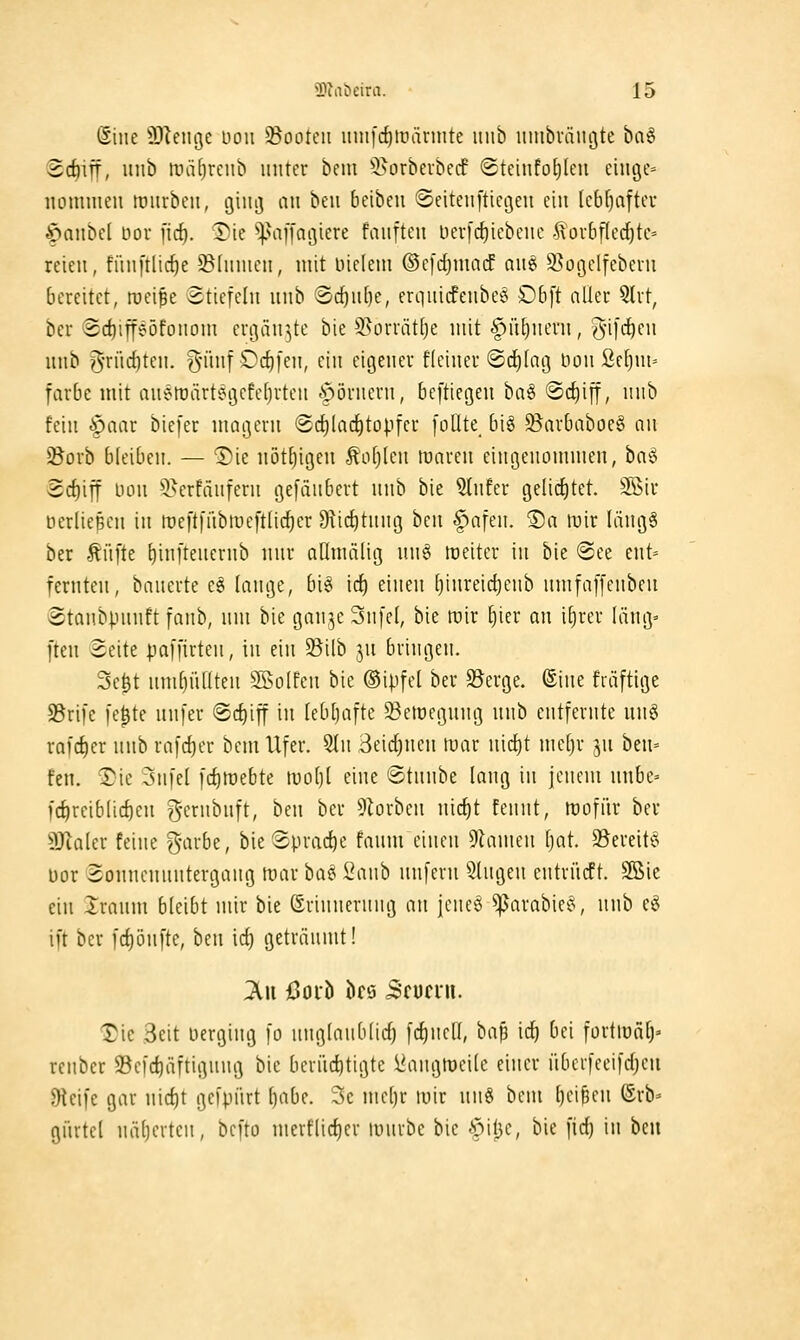 Siiie 3}leiU3e uoii 33ooteii iini|'d)liiännte itiib lunbväiujte ba^ ©c^ifi, luib liniljrcnb unteu bnu ^l>orberbe(f Steinfotjleii eiugC' iiommeu lüiirbcii, giiii] an beii 6eibeu ©eitenftiegeu ein (cbf)aftcr ^anbcl öor fic^. ®ie ^viffagiere fanftcn Der[(f)iebenc .^oi-bf(cd)tc= reien, fiinftlic^e ©funicn, mit indem ©cfdjmacE an§ S^otjclfebcrn bereitet, rocipe Stiefeln nnb 8d)n[)e, erquicfenbc^^ £)b[t nüei* Slrt, ber ®d)ipöfonom ei-gän^tc bie 5>ürrät(je mit §ü[)nevn, d[i^i}m unb g-rüditen. ^ninf Oc^fen, ein eigener fleiner ©c^Iaij Hon ßetjm» färbe mit aueftärtegcfefjrten hörnern, beftiegeu ha^ ®c{)ifi, nnb fein §aar biefcr magern (Sd)lac^to).ifcr [oüte_ big ^arbaboeS an SBorb bleiben. — T>ie nöt^igen Äofjlen tuaren eingenommen, ha^ 3cf)iff üon 5>erfänfern gefänbert nnb bie ?Infer gelid^tet. 3öiu üerlieBcn in roeftfiibtueftlic^er fKirf)tnng hcn f>afen. ®a lüir längS ber Äüfte t)in[tenernb nnr aümälig nn§ raeitcr in bie @ee ent» fernten, banerte e^ lange, bi^ irf) einen [)inreic^enb nmfaffenben Stanbpnnft fanb, nm bie gan^,e 3n[e(, bie mir ^ier an i^rer Iäng= ften Seite paffirten, in ein Silb jn bringen. Se^t nm^üüten SSoIfen bie ©ipfel ber S?erge. ©ine fräftige S5ri[e [e^te nnfer ©c^iff in [eb()afte ^emegnng nnb entfernte nnö rafcfier nnb ra[rf)er bem Ufer. 5ln 3eid)ncn mar nirf)t mc[)r ^u ben= fen. Tie 3nfel fd)mebte tvobl eine ©tnnbe lang in jenem nnbe» fc^rciblid)en g'ftnbnft, ben ber ^^iorben nic^t tennt, trofiir ber SJlaler feine garbe, bie Sprad)e fanm einen Flamen tjat. 35ereit6 Dor Sonnennntergang mar bai^ 2anb nnfern fingen entrücft. 5ß5ie ein Iranm bleibt mir bie (Srinnernng an jeneö ^arabie*^, nnb e^ i[t ber fcl)ön[tc, ben id) getränmt! ;Au ßoiö bc8 Scunu. IJie Seit verging fo nnglaublidj [d)nell, ba^ id) bei fortiralj' renber 95efc^äftignng bie berüchtigte i^angföeile einer iibcrfeeifdjen Dteife gar nic^t gefpürt l)abe. Sc mel)r mir nn§ bem l)ci6en (Srb= gürtel näljerten, bcfto merflid)er lunrbe bie -Spitje, bie fid) in bm