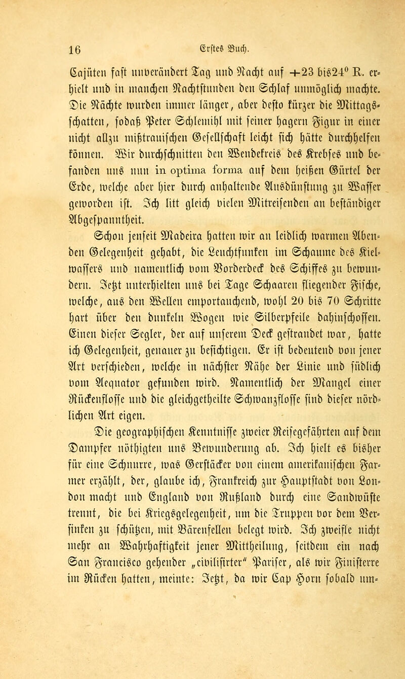ßaiütcn faft unbcränbert %a^ luib 9krf)t auf +23 bi§24'* R. er» ^iclt uiib in mand)cn 9Za(i)t[tinibeu ben ©d^Inf unmöglich nia(i)te. ®ie 5Zäcf)te anirbcn immer länger, aber befto fiirjer bie SJÜttagg« [(Ratten, [oba^ ^eter ©(^lemi^l mit feiner Jägern gigur in einer nid)t QÜjn mi^trnnifc^en ®c[eIl[(i^Qft leidet fid) ^ätte bnrd^fielfen fönnen. SÖir bnrd^[(^nitten ben Söenbefreig beg Ärebfeei nnb ht-- fanben nn§ nnn in optima forma anf bem ()ei^en ©ürtel ber ©rbc, iDcIdie aber [)ier bnrd^ an^nltenbe 5ln§bnn[tung jn S^affer getDorben ift. Sd^ litt gleid) nielen ?DRitreifenben an beftänbiger 5lbgefpanntl)eit. ®dE)on jenfeit SJlabeira Ratten mir an leiblid^ irarmen Slben» ben Gelegenheit gehabt, bie ßencfitfnnfen im @(f)anme bc§ ^iel» lüafferg nnb namentlid^ bom Sl^orberberf be§ (Sdiiffeg gn bemun- bern. 3c|t nnterl)ielten nn§ bei S^age ©d^aaren fliegenber ^ifd^e, lueld^e, ang ben SKeUen emportand^enb, irotjl 20 big 70 ®d)ritte l^art über ben bnnfeln Sßogen n^ie ®i(ber|)feile baI)inf(^offen. ©inen bicfer @cglev, ber anf unferem ©edf gcftranbet voax, l)atte \ä) ©elegenljeit, genaner jn befii^tigen. @r ift bebeutenb bon jener 5lrt berfrf)ieben, melrf)e in nädifter 9lä^e ber ßinie unb ffiblid^ Dom 5Ieqnator gefnnben föirb. 9lamentli(^ ber SJlangel einer IRüifenfloffe nnb bie gleii^get^eilte ©d^manjftoffe finb biefer nörb=^ Ii(i)en 5lrt eigen. S)ie geograpljifc^en ^enntniffe ^treier Sleifegefä^rten anf bem ®am|.ifer ni3tl)igten nng 33eiünnbernng ab. 3d) ^ielt e§ bi^^er für eine ©dinnrre, \vm ©erftäcfer öon einem amerifanifd^en ^ar= mer erjätilt, ber, glanbe icE), gn-anfreid) jnr ^anptftabt bon Son» bon mad)t nnb ©ngtanb öon Oln^Ianb bnrd^ eine ©anbtüüfte trennt, bie bei Äriegggelegen^eit, nm bie ^^rnppen bor bem 95er= finfen ^u fc!)ü^en, mit Bärenfellen belegt lt)irb. 3c^ gttJeifle nic^t me^r an 3Ba^rl)aftigfeit jener SJlitt^eilnng, feitbem ein nad^ <San ^-rancigco ge^enber „cibilifirter ^arifer, aU tv'ix ginifterre im 9lüc!en Ratten, meinte: 3e^t, ba mx ßa|) §orn fobalb nm=