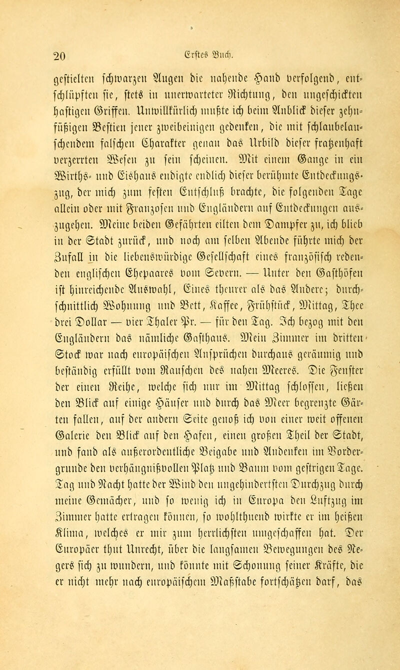 geftieltcu fd()tt)arjeu 5liigen bic iia[)enbe ^awb berfolgenb, cnt= fd^füpften fie, ^tcU in uncrtüarteter Dticf)tiuiö, ben ungcfi^idftcn Saftigen ©riffeii. UnlDillfürlic^ inn^te ic^ beim 9lnt)Ii(f bicfer jclju- filzigen SBeftien jener ^iveibeiniöen gebenfen, bie mit fc^laubelan' fc^enbem folfd^en (E^avafter cjcimn baö Urbilb biefer fro^enljaft uev^errten SBefen ^n fein fdjeinen. 3D1it einem ©ange in ein 3Birt[)§= nnb (Siel)nn§ enbigtc enblid) biefer berüljmte ©ntbecfnng^« jng, ber mic^ jum fcftni ©ntfdjhi^ bract)te, bie folgenben S^age allein ober mit g-ranjofcn nnb (Snginnbern auf ©ntbecfungcn au§- jnge^en, 9Jleine bciben @efäf)rten eilten bem ®am|)fer jn, id) blieb in bcr ©tabt jurücf, nnb wod) am fclben 5lbenbe führte mid) bev 3ufall in bie lteben§aiürbige ©efeUfdjaft einec^ fvanjöfifcf) reben= ben eugUf(^en @[)epaaresi bom ©eöern. — Unter ben @aftt)öfen ift t)inreic^enbe 5ln§tt)a^I, @ine§ t^enrer al§ ha^ 5Inberc; bnrd^- fctinittlic^ Sßo^nnng nnb 93ctt, -Kaffee, gn-ül)ftücf, Süittag, 2;^ee brei ©ollar — öier SEialer ^r. — für ben Sag. Sd^ bejog mit ben ©ngUinbern ba§ nämliche ©aft^an^. 9Jlein 3inuner im britteu- ©to(f mar nad^ enropäifi^en 5(nfprüc^en bnrd^anei geränmig nnb beftänbig erfüllt nom Stanfc^cn be§ naljen 9[Reere6. ®ie g-enftev ber einen Steitje, meiere fic^ nnr im SJiittag fd)loffen, liefen ben 33li(f anf einige Käufer nnb bnrd^ tü^ SDTeer begrenzte ©är* ten fallen, anf ber anbern ©eite geno^ id^ non einer meit offenen ©alerie ben S3licf anf ben §afen, einen großen 2;i)eil ber ^taht, nnb fanb üU au^erorbentU(^e 33cigabe nnb 5lnbenfen im Slorber- grnnbe ben l)erl)ängni^bollen^la^ nnb $Banm tiom geftrigenS^age. Siag nnb 9lad)t liatte ber SKinb ben nngel)inbertftcn Dnrdijng bnrd) meine ©emäd^er, nnb fo menig ic^ in ©nropa ben ßnftjug im 3immer l)atte erlragen fönnen, fo moljlt^uenb mirfte er im Ijei^en Äüma, meld^e^ er mir jnm £)errli(^ften nmgefdjaffen t)at. ®er ©nropäer ttjnt Unred[)t, über bie langfamen ^emegnngen be§ dlt- gerg \\<i) jn mnnbern, nnb fönnte mit @d[)onnng feiner Gräfte, bie er nicl)t mefjr nad^ europäifc^em ÄRa^ftabe fortfd;ä|en barf, ha^