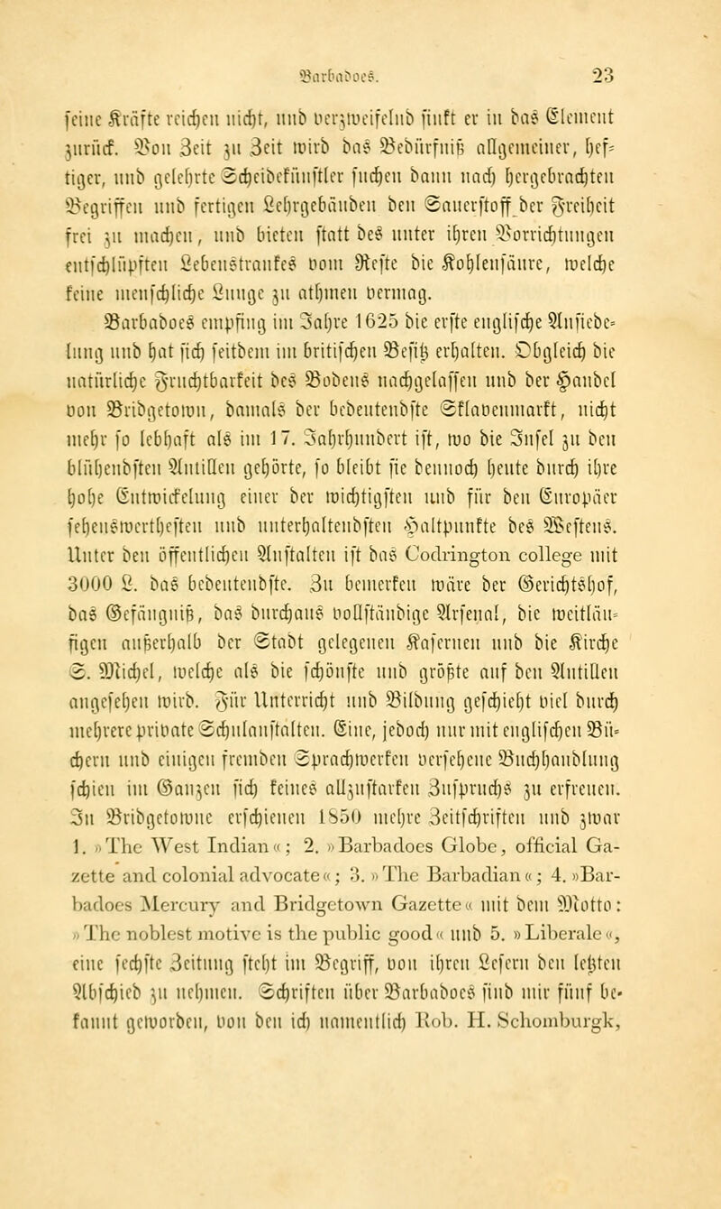 fciiic -tväfte vctd)cu iiid)t, nnb ocrvueifchib [iiift cu in ba? Slcinciit ]\m\d. 5>oii ,3eit 311 .Seit mxh ha^ ^ebürfniB aÜijciuciuev, [)ef= tiöcv, unb i3c(cf)rte (Sc^cibcfünftler [iic^cu baiiii und) dergcbrnditfii ^^cgvitfcii nnb fertioicn ficlirgcbänbcn ben ©aucrftoff bcr ^'i'fibcit frei ]n machen, nnb bieten ftatt be§ nntcr i^ren'iHirvidituiigen ent|'d)lfipFtcn Sebenetvanfce noni Dtefte bie ^ofilenfänre, wüd^i feine nien)c^Iid)e Snnge jn atf)nien nennatj. SBarbaboee cnipfini] im 3a[)ve 1625 bie evfte engfifcEje 5Inuebc= {nng nnb f)at fid) feitbem im briti[cf)en 95efii3 er[)a(ten. Obg(eicf) bie natiirlic^c yrncf)tbarfeit bee 5Boben^ nad)ije(a]'[en nnb ber §anbel üon ^Bribgetoran, bnmnls bei- bebentenbfte (Sflabennmrft, nic^t me^r [0 (ebfinft ale im 17. 3Q()r[)nnbert ift, mo bie 3nfe( jn ben blntjcnbften ^Intiüen gehörte, [0 bleibt [ie beunoc^ (jente bnrc^ i[)re l)o()e Gntroirfelnng einer ber lüictitiijften unb für ben (änropäer fe^en^roert()eften nnb nntert)a(tenbften C^altpnnfte bee heften?. Unter ben öffentlidKn ^Inftaltcn ift baei Codrington College mit 3000 2. büQ bebentenbfte. ,3n bemcrfen tüäre ber ©ericf)te[)of, tüi ©efmignip, ha^ hmö^am noUftänbige 9lrfena[, bie iüeit(än= figen nn^erf)Qlb ber ©tnbt gelegenen -5?Qfernen nnb bie ^irdE)e 8. ?Dlid)el, luelc^e ale bie fc{)önfte nnb größte anf ben 5(ntiÜen nngefetjen loirb. ^\\x Untcrricf)t nnb S^ilbnng gefc^ieljt oicl bnrci) nie()vere|.n-it)ate!Sd)n(anftaIten. (Sine, jebod) nnrniitemjlifc^en^it' c^ern nnb einigen fremben 8prac{)tr)crfen iierfe[)ene önc^ljanblnng fc^ien im (Sanken fid) feince ali^nftavfen Snfprnd}^ ]\i evfrenen. 3n 23ribgeton)ne erfc^ienen 1S50 meijrc 3citfc^riften nnb jtüar 1. fiThc West Indiaii; 2. »Barbadoes Globe, official Ga- zette and colonial advocate «; 3. » The Barbadian «; 4. »Bar- badoes Mercury and Bridgctown Gazette« mit bem 9)iotto: »The neblest jnotivc is thc public good<( nnb 5. »Liberale, eine fec^fte 3eitnng fte()t iju 95cgriff, üon i()ren liefern hm letzten Qlbfc^ieb ^n ne()mcn. ®rf)riftcn über 5öarbaboce finb mir fünf bc- fannt geluorben, Hon ben id) namentlid) Kob. H. Schomburgk,