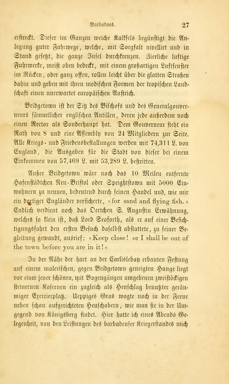 evftrccfr. tiefer im ©aii^eu iiicid}c talffcle bcöüiiftigt bie 5(n= leijiiiuj guter ^•abviuegc, tüclcf)c, mit Sorijfalt nineüirt inib in Btanh gefegt, Me gaii^c Siifcl bitrdjfreii^eii. 3icrlirf)e luftige ?5'uf)nüerfe, meift oben bebecft, mit ciueut grofeartigeu öuftfcuftec im JHücfeu , obev gau^ ojfeu, rolleu (cicf)t übei bie g[atteu Strafen ba()iu uub geben mit ifjrcu mobi[cf)eu g'ormcu ber tropifdjeu Saub« fcfinft ciueii uucrmartet europäi[cf)eu ^luftrid^. 5Bribgetomn ift beu 8i^ be§ 93il'c^of§ uub be§ ®euevn[goubei'= ueure [ämmtlic^er euglifc^eu 5lutifleu, bereu jebe nupcrbem nod^ eiuen 9tector n(§ @ouber^aupt Ijat. ®em ©ouberueur fteljt ein ^ütl) tiou S uub eine 5lffeuib(lj Dou 24 9}iitg[ieberu jur Seite. SIQe ,^rieg^» uub g-riebeu^bcftaDungeu tüerbeu mit 74,311 ß. öou Guglaub, bie 9Iu§gabeu für bie «Stabt Hon bicfer bei einem Sinfornmen bou 57,469 Ö. mit 53,2S9 ß. beftritten. SIuBer Sribgetütru roiire uoc^ bag 10 93ieileu entfernte §afenftäbtc{)en 5leu = 23riftol ober ®peig[)tftort)u mit 5000 ®in= iroljueru ^u nennen, bcbeutenb bnrd) feineu §aubcl uub, lüie mir ein blutiger ßngKinber Herfic^crte, »for sand and flying fish.« ßubüd) berbieut nocf) ha^ Dertc^eu 'S. 5tnguftiu Grn)ä()uuug, iüeld)e^ fo fleiu ift, ta^ ßorb ©eafortt), nl^ er auf einer $Befid^= tigungefatjrt ben crften S5efnd) bofelbft abftattete, ju feiner ^e= g(eitnug gcroaubt, nnerief: »Keep close! or I shall be out of the town beforc you are in it!« Sil ber 9Zäl)e ber ()nrt nn ber (Enrliölebat) erbauten ?5''-'ftinig auf einem molerifdjeu, gegen SSribgetomn geneigten §auge liegt bor einer jeuer fd)öncu, mit S5ogeugängen umgebenen ^meiftijrfigen ftcinerncu tafernen ein ^^ugleid) alg <f)cufd)[ag bennlUer gcrän- Uliger Grcrcierpint). Uepptgee ®ra6 Riogte uodj in ber Acrnc neben fc^on aufgerid)tcteu §eufd)oberu, tuie nuin fie in ber Uui' gegenb bou ^önigeberg finbet. A^ier [jatte ic^ eincö 3lbcnbö @e» kgenfieit, bon ben ßciftnngen besi bnrbabeufer .^riegcrftaubcei mic^