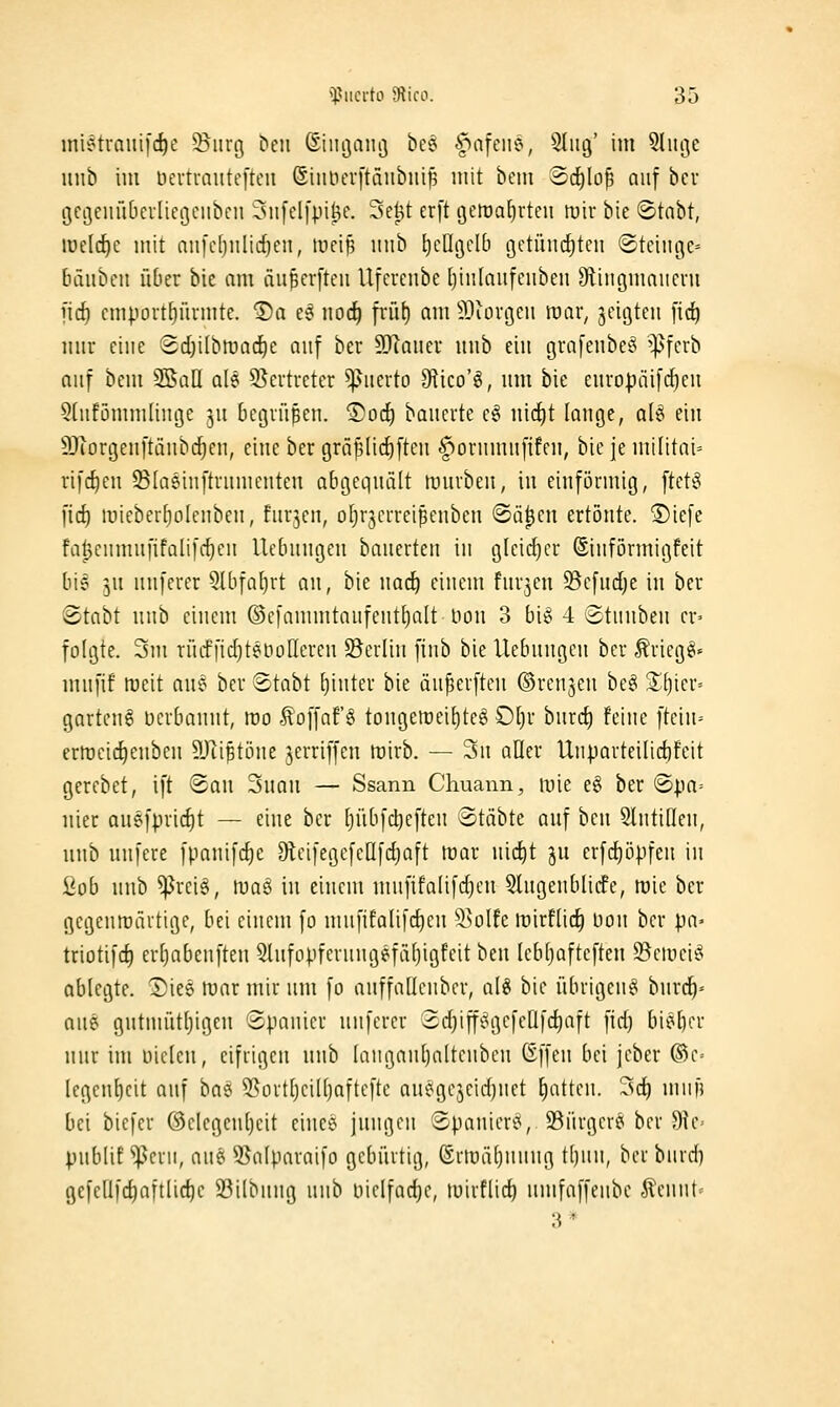 mi?tvaiii[(^c 55iirg ^eu Siiiijaiii] bee f>nfciie, 5I1U3' im ^lu^ie luib im üertuautefteii (Sinnei-ftäubiii^ mit bcm Sc^lo^ auf bcr gcöemUerliegciibcn 3n[el[pi^e. Se^t er[t geroa^rteu mir bic «Stabt, welche mit nnfcfjiilic^en, mei^ inib ticOcjcIb getüm^ten (Steinge» bäiibeit über bie am äu^crfteu llfcreubc I)iii[anfeiiben S^liiigmaiicni iid) cmpout^ürmte. ®a ee mi} p-fil) am ^Jiorgcii mar, geigten fic^ mir eine Sdjilbmadie au^ ber 55Ianer iiiib ein grafenbeS ^fcrb auf bcm 3SaII ale SSertreter Querto 9flico'§, um bie cnropäifd^en 5(nfömmlinge ]n Begrüben. 1)orf) bancrte c§ nic^t lange, a(^ ein S)iorgenftänb(tcn, eine ber gräplic^ften |^ornmn[ifcn, bie je militai= rifc^en 95[Q6in[trnmcnten abgequält muvben, in einförmig, ftetg fid) lüieberfiolcnben, fnrjen, oljrjerreipenben «Sä^en ertönte. ®ie[e fa^eumufifalifc^en Ucbnngen bauerten in gleic{)er ©införmigfeit bie 5U unferer 5Uifal)rt an, bie nad^ einem fnrjen ^Befnclje in ber <Stabt nnb einem ®cfammtaufent()alt üon 3 big 4 ©tuuben er^ folgte. 3m rüiffidjtenoTieren ^Berlin finb bie Hebungen ber ^riegg« mufif tueit auc^ ber Stabt (jinter bie äu^erften ©renjen be§ S[)ier= garten^ oerbaunt, rco toffaf § tongen)ei[)teg £)l}x bnrd) feine [tein-- ertücic^enbcn 9Jiiptöne jerriffen tüirb. — 3n aller UnporteiIid)feit gercbet, ift @an Suan — Ssann Chuann, mie e§ ber ©|ia= liier au9fpricf)t — eine ber [jiibfcbefteu Stäbte auf bcu 5lntißen, unb unfere fpanifd)e OtcifegefeOfdjaft mar \i\d)i ju erfd)ö].ifen in i<ob nnb ^rciö, maö in einem uiufifalifdjeu 5lugenblic!e, mic ber gegentüärtigc, bei einem fo mufifalifc^eu ^i^olfe mirftid) lion bcr pa« triotifc^ er[)abenftcn 5lufopferungefä()igfcit ben lebtjafteften 33cii)ei§ ablegte. Diee mar mir nm fo anffaüeubcr, al§ bie übrigen^ burd^- aue gutmütl)igen ©panier unferer 2d)iff!?gefeüf(^aft fid) bieficr nur im Dielen, eifrigen unb Iangaul)altcubcu (Sffen bei jeber ®c= Iegent)cit auf ba<5 ^ürtljciüjafteftc ani^gcjeidjuet Ratten. 3c^ mufi bei biefer ©clegen()eit eince jungen Spanier«*, S3ürgerei ber 9tc= pnbtif ^eru, aues 55a(paraifo gebürtig, ©rtuäljuniig tt)un, bcr bnrd) gefellfc^aftüc^e S3ilbung nnb liiclfad)e, mirflid} iimfaffeiibe .fi'ennt^