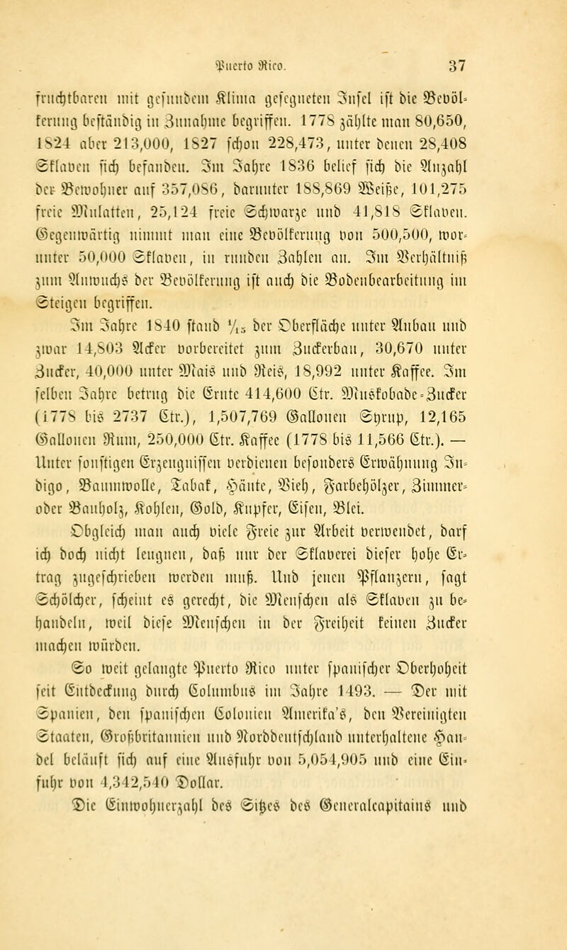 friid)t[iareii mit gcfiiubciii .^liiim i^cfcßiteten 3iifcl ift bie S3eüöl-- fcniiiö [icftäiibitj in Siinatjuie bcgiiffcii. 177S jiitjlte man 80,650, 1S24 aber 213,000, 1S27 fdpn 228,473, unter bciicn 28,408 Sffaücii i'irf) bcfaiibcu. 3m 3a()rc 1836 belief [id) bie Qdi^nf)! bct »ctyo()iiei- auf 357,086, banniteu 188,869 2Bci|5c, 101,275 freie 5.1uilattcn, 25,124 freie ®cf)iuarje unb 41,818 läflalicu. ©cgeutoärtiß niniuit mau eine ^öcüölferuug uou 500,500, wox- unter 50,000 «Sflaueu, in runben Ba^lcu an. 3ui 9^erl)ä(tnif5 ^nm 5(ntuuc{)'o ber S^eiuilfernni] ift andj bie 93übenbearbeitnnt] im »Steigen begriffen. 3m 3a£)re 1840 ftanb Vis ber Oberfläche unter 5lubau unb jmar 14,803 5Icfer öorbereitet jnm 3iitferbau, 30,670 unter 3ucfcr, 40,000 unter ma\^^ nub dlcb^, 18,992 unter Kaffee. 3m felben 3al)rc betrug bie (Srnte 414,600 (itr. 9Jiuefobabe»3ucfer (1778 bis 2737 Gtr.), 1,507,769 ©aaouen @ljrup, 12,165 ©aaoneu 9tum, 250,000 6tr. Kaffee (1778 biö 11,566 (Str.). — Unter fonftigen Sr^,eugniffen üerbienen befouberg ©rft)ä(junug 3u= bigo, SBanmmolle, Sabaf, -s^änte, 53ie[), g-arbetjöljer, ßinimer» ober ÜBau[)o[3, tollen, ®oIb, f npfer, ©ifeu, Slei. Obg(eid) umn ancf) niele g-reie jur 5lrbeit beriucnbet, borf id) boc^ uid)t lengneu, ba§ nur ber ©Elaüerei biefcr t)o[)e ®r» trag ^jugefc^riebeu werben mu^. Unb jenen ^flanjeru, fagt ®d)ö(c^er, fdjeint es gered)t, bie 9)ienfc^cu nB ©tlaiieu ]\i be= l)anbeln, töeil biefe 9)unfd)cn in ber ^-reitjeit feineu Bucfer umd)en tunrbeu. (2-0 tueit gelangte Querto diko unter [panifd)er Oberljofieit feit Gntbecfnng buvd) (ioIumbn«( im 3al)re 1493. — Der mit Spanien, ben fpanifdjen (Solonien 5(nierifaV\ beu ^bereinigten Staaten, ©rofjbritanuien unb 9lorbbentfd)lanb nnterljaltene ^f>an= bei beläuft fid) auf eine Slnefnljr non 5,054,905 unb eine ©in« ful)r Don 4,342,540 ^oQar. ©ic (Siutt)ol)ner',a^l beö ©i^e«* bee* ®eneralcapitaine( unb