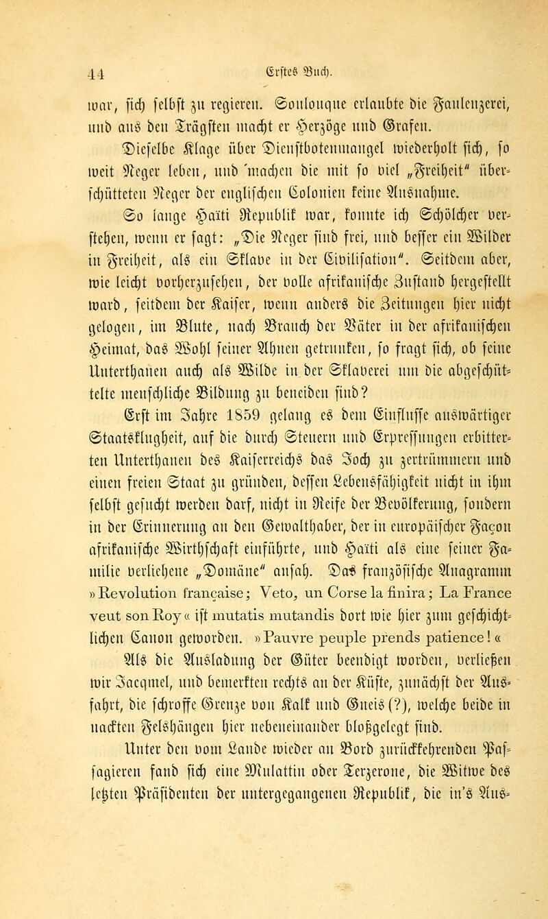 Ruiv, \\d) [clbft 511 regieren, ©oiiloiique erlaubte bie g-aiilcnjeret, iinb aik' beu Srägften \md)t er ^erjöge iinb ©rafen. ©iejelBe Älage über ©icnftbotenuiangel it)ieberl)oIt fii^, fo lueit 9le(3er leben, uiib'n!ad)cu bie mit [0 Diel „g-rei[)eit über= fdjüttetcu 5teger ber englifcfieii ßoloiiien feine 5lnena^nie. ©0 lange ^aiti Olepublif mar, fonnte id) @cf)öld^er üer-^ [tel)en, menn er fagt: „Die 9lcger [inb frei, nnb beffer ein Söilber in g-retljeit, al§ ein ©flaue in ber ßiöilifation. ©eitbcm aber, irie leidet dorl)er3ufef)en, ber boUe afrifani[(^e 3u[tanb l)ergeftent warb, feitbem ber ^aifer, menn anberö bie Seitnngen l)ier uidit gelogen, im Blute, nad) S5ran(^ ber Später in ber afrifani[d)eu §eimat, bag 3Sol)l feiner Slfinen getrunfen, fo fragt fic^, ob feine Uutertl)aueu auc^ alg 3ßilbe in ber ©flaüerei um bie abgefd)üt= teile menfdjlid^e 35ilbnng ju beueiben fiub? ®rft im Sa^re 1859 gelang e§ bem ©inflnffe au§lüärtiger ®taateflugl)eit, auf bie burd) @teueru nnb ©rpreffungen erbitter» ten Untert^auen be§ Äaiferreid)§ ha^ Soc^ ju jertrümmcru nnb einen freien Staat ju grünben, beffeu ßebeuefätjigfeit nid^t in i§m felbft gefucl)t werben barf, uid)t in Steife ber 33eDölferuug, fonberu in ber ©rinuernug au beu ©eiualtljaber, ber in enropäifdjer f^-acon afrifauifd)e SSirt^fc^aft einführte, uub §aiti al§ eine feiner ga» milie uerlietjene „S)omäue anfa^. ®a^ franjöfifdje Qlnagramm » Revolution francaise; Veto^ un Corse la finira; La France veut sonEoya ift mutatis mutandis bort Wie l)ier jum gefd)tc^t= lid)eu ßanou geworben. »Pauvre peuple prends patience! « 9llg bie 5lu6labung ber ©iiter beenbigt worben, uerlie^eu wir 3acqmel, uub bemeiften red)t§ an ber Äüfte, junäcljft ber ^n^' fal)rt, bie fc^roffe ©renje öou ^ait uub ®uei§ (?), ivüd)z beibe tu uadfteu g-elgljängen l)ier nebeueiuauber bloßgelegt fiub. Unter beu Dom Qanht wieber an 95orb jnrücffe^reubeu ^af= fagieren fanb fid) eine 9)hilattiu ober S^erjeroue, bie Sßitwe beg legten ^räfibeuteu ber uutergcgaugeuen Siepublif, bie in'§ 5iu§=