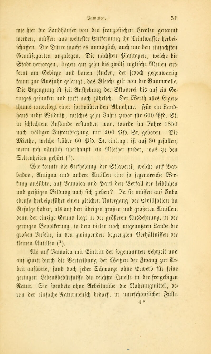 roie Ijici Me l?anb(jäii[cu von Den frairjöfii'c^en ßrcolen tjeiiamit merbeii, niüift'ii a\b$ lueitcftcr (Sntfeniiuig i[)r Ivüifrooffcu l)cr()ci= [cftaffeii. Tue 'Spurre niac^t cei iitinioijlid}, aitd) luiu bcii ciiifac^ftcn ©cuiiii'cgavten 1111311(013011. ^io iiäd}[toii ^^[antagou, irold)e bic ©tabt uorforgeii, liegen cin^ ]d)n biö ^mlf eiiglifdjc 9)^ei(on eiit= foriit am ©obinje uiib bauen 3iicfer, bor jcbod) gegontüävtiö fauiii 3111- 51iiefu[)v ijelaiiiiit; bae ®[cid)e (\\h noii bor S^aiiiniuolle. Die ßu^eiii^uiioi ift feit ^^liifhcbuiig bor 8fIaDoroi bisi auf ein ®e= riugeg gofuiifen uiib fiiift iiod) jäfjilic^. Der äßertt) aCleö @li^en= tl)umö unterliegt einer torttüäl)renbeu 5lbna()me. gntr ein ^ant-- [)aue ucbft 3BiIbniB, roclc^ee ^olju 3a()re junor für 600 ^^fb. ®t. in fd}(ed)tcin 3ii[tanbe erftanbon irar, mürbe im 3a[)re 1S50 nad) nöüigcr Snftanbfc^uiu] nur 200 ^fb. ®t. geboten. 'S'ie 9)^iotl)c, mcld)c früher 60 ^|^fb. Bt. eintrug, ift auf 30 gefallen, menu iii) niimlid) übcrljauiu ein 9)üctE)cr fiiibct, lune 311 hm Seltenheiten gct)ört ('). SÖic füiinte bie 5lufl)ebuiig bcr 3f[aiicrci, iiieldjc auf 9^ar* baboe, Slntigua iiub aubore 5lutiIIon eine fo fegon^roidje 3Öir= fuug anenbte, onf Saumica unb §aiti ben ^^erfaü ber Iciblidjcn unb geiftigen Silbnng uad) fid) ^ieljon? 3a [ic muffen auf ßnba ebenfo l)erbeigefüt)rt ciucii glcidjcn Untergang ber (JiDilifation im ©efolge f)aben, al^ auf ben übrigen groJ5en unb gröpereu SlntiUen, beim bor einzige ®ruiib liegt in ber größeren 5lnebol)nung, in bcr geringen S^eiiölfernng, in beiii iiieleu iiod) ungcuuljtou i^anbc bor grofien Snfelii, in ben ^mingcnbeu begrenzten S?erl)ältuiffeii ber {leinen Slntillen (^j. 3116 auf 3ainaica mit Eintritt ber fügenanutou iioljrjeit unb auf §)aiti burc^ bie ^Vertreibung bor äü>eif3oii ber 3tuang jiir Sir- beit aufhörte, faub toö) jebor Sd)it)ar3e ol)iio (Srmorb für feine geringen ßebeuebebürfiiiffe bie rcid)ftc üncllc in bcr freigebigen 9Zatiir. Sie fpenbetc ol)ue 5lrbcitinülje bie 9ia()rniigmittcl, bc» reu bcr einfad)c 9laturmeufd) bcbarf, in nucrfd)üpflicl)er %nÜ<:. 4*