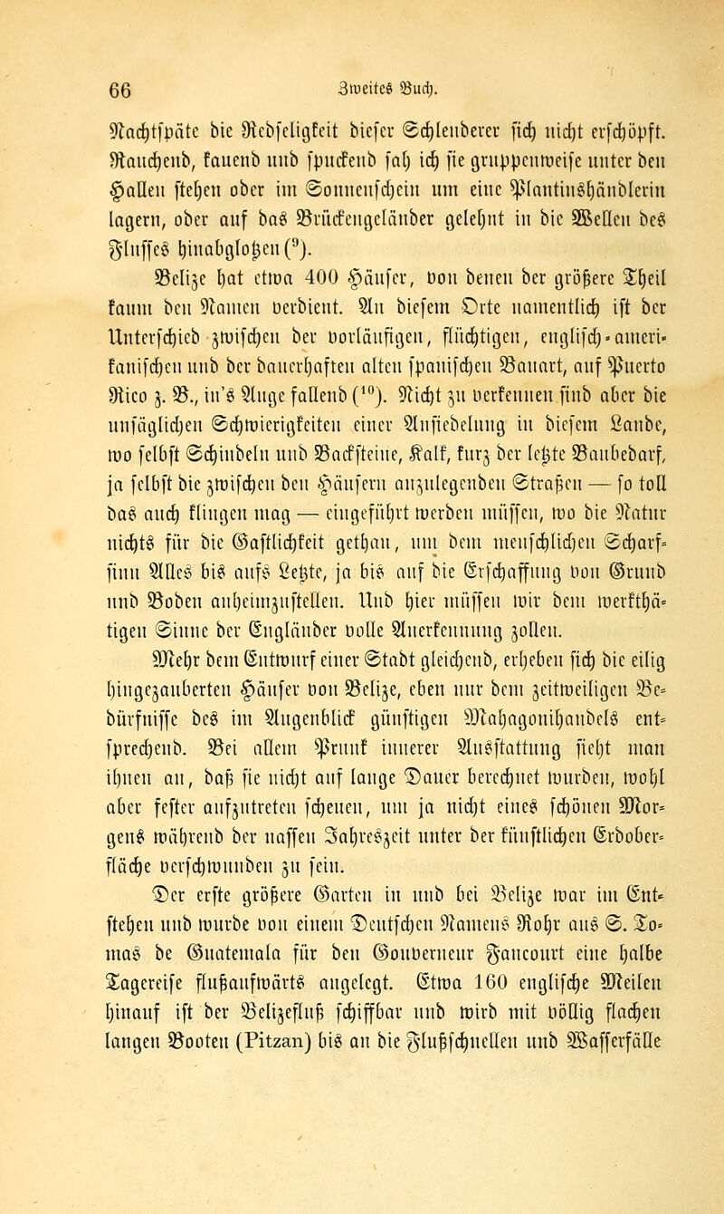 9Zacf)t[pcitc bie OlcbfcligEcit biefer (gc^leiibeuer fid) iiid)t erfd^öpft. 9lau(^enb, fauenb unb [piidfeub [n() ic^ [ie griippcntreife unter ben ^aUeii fte^cn ober im ©onnciifdjeiit um eine ^(nutin§[)änbleriu lagern, ober auf ba^^ S^rütfengelänber geleljtit in bie 3BeIleu bc§ g-Iuf[e§ l)inaböIol^enH. 93eli3c l)at ctma 400 -^iiufcr, bou beneu bcr tjrii^ere S^eil faum beu Flamen üerbient. 5lu biefem Orte namentlid) ift ber Unterfd^ieb swifd^eu ber üorläuftöeu, flüchtigen, englifd^-ameri« fanifd^cn unb ber baucr[)aften alten fpanifd^cu 3?anart, auf Querto Olico 3. 35., in'g ^luge fauenb (^j. ^lic^t ^u nerfeunen finb aber bie unfäglidjen @c{)U)icrit3feiten einer Slnfiebclnng in biefem Qanhc, wo felbft ®d[)iubeln unb SBacffteine, talf, fnrj ber le^te ^Baubebarf, ja felbft bie ^tüifd^cn ben 'fiäufern anjnlegenben ©trafen — fo toH ha^ and) fliugeu mag — cingefüljrt merbcn muffen, mo bie 9latur nic^tg für bie @aftlid)feit getljan, um bem menfd)lid)en (2d)arf= finu SlUcg bi§ anf§ ße^te, ja bie auf bie @rfd)affnng Hon ©ruub unb 95oben anljeimjnftellen. Unb l)ier muffen luir bem merft^ä» tigen ©inne ber ©ngliinber DoUe 3lnerfennung jollen. 9Jlef)r bem ©nttrurf einer @tabt gleid)enb, erl)eben fid^ bie eilig Ijingejauberten §änfer t)on S3elije, eben nur bem jeitmeiligeu 35e= bürfniffe beg im Slngeublidf günftigen ä)kl)agoui()aubel§ ent= fpredjenb. 35ei allem ^runf innerer 9ln§ftattnng fieljt man il)nen an, ha^ fie nidjt auf lange ®auer berei^nct mürben, mol)l aber fefter aufjutreteu fd^eneu, um ja nidjt eine^ fc^öuen Wiox-- gen^ rtiätjrenb ber naffen 3al)re6jeit unter ber fünftücl)eu ©rbober- flädje iierfd)mnnben 3U fein. ®er erfte größere ©arten in unb bei ä^elije mar im ©nt^ ftetien unb mürbe non einem ©eutfdjeu 9Iameu§ Ololjr au§ ©. So» ma§ be ©uatemala für bm ©onberneur g-ancourt eine Ijalbe ilagereife f[u^anfmärt§ angelegt, ©tma 160 englifd^e 3)?eileu Ijiuauf ift ber S^eligeflu^ fc^iffbar unb tüirb mit uijüig fladieu langen S5ooteu (Pitzan) big an bie g-lu^fd^neQeu unb SafferfäHe