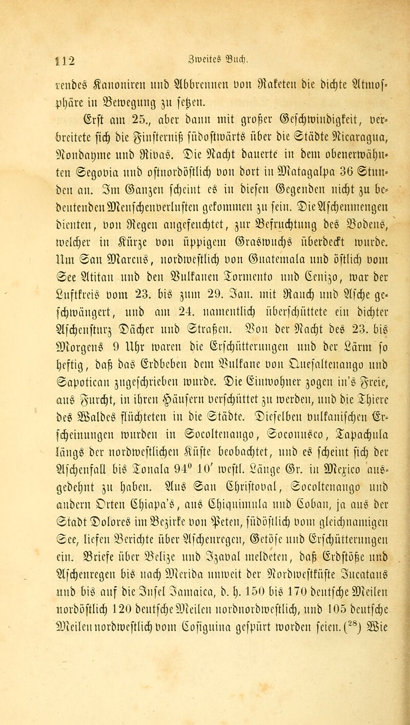 venbe§ Äononiren unb 5lbbrcimcii üon Ülafeteu bie bict)te 5(tmo[» |)l)äre in öemegmig 311 fe|en. ©rft am 25., aber baim mit großer ©cfdimiiibigfeit, öe'r» breitete fic^ bie ginfternip fiibofttuärtö über bie ©täbte ^licavogua, 9lonbatjme unb 9lit)a§. ®ie Stadjt bouerte in bem obeneriüä^u» teil ©egoöia inib oftuoi-böftlicf) öou bort in 9)latQgaI|?a 36 ©tun» ben an. 3m ©anjen frf)cint c§ in biefen ©cgenben nic[)t 3U be- beutenbenSJlenfc^enöerlnften gcfommen jn fein. 1)ie5l[c^enmengen bienten, öou fRegen angcfend^tet, jnr ©efructjtung be§ S5obenei, melc^er in ^ürje öou üppigem ®raemnc^§ überbedft mürbe. Um <San 9}larcu§, norbmcftlicl) non ©natemala unb öftlic^ bom @ee SItitau unb ben 95nlfaueu S^orniento unb ßeuijo, mar ber ßuftfi-eig t3om 23. bi§ jnm 29. San. mit 9tanc^ unb 5t[c^e ge» |'(J)mängert, unb am 24. nameutlirf) üBer[d)üttete ein bicEiter 5lf4)eu[tnrj ©äc^er unb ©trafen. 55on ber ^1ad)t beg 23. big Morgen^ 9 U^r maren bie ©rfc^ütterungen unb ber Särm [0 ^eftig, ba^ ha^ (Srbbeben bem S^nlfane üon üuefattenango unb ©apotican jngefdjriebeu mürbe, ®ie (Einivofiner jogen iu'g g-rcie, au§ %iix6;)\, in ibren Käufern üer[rf)üttet jn merben, unb bie Spiere be6 S^albeg jlüdjteten in bie ©täbte. ©iefcibeu önlfanifdien iSr= fd^einuugen mürben in ©ocolteuaugo, «Soconu^co, ^apad[)ula längg ber norbmeftUd^en .5^üfte beobnd)tet, unb e^ [d^eint ficf) ber Sl[ci)enfaa bi§ 2:onala 94 10' meftL Sänge ©r. in 9Jlejico aug= gebef)nt ju tjabeu. 5Iug ©an £§ri[tona(, ©oeoltenango unb aubern £)rten ß^iapa'e, aug ß[)iquimula unb ßoban, ja au6 ber @tabt®oIore§ im^ejirfe Don ^^eten, fübö)'t(id) imm gleid)namigen @ee, liefen 25ericf)te über 5Ifd^enrcgen, ©ctöfe unb ©rfdjütternngen ein. ^Briefe über S^elije unb Sjaüal melbeten, ha^ ©rbftöße unb ^fd)enregen bi§ nad) 9}ieriba uuineit ber ^fJorbiüeftfüfte Sucatang iiub big auf bie Snfel Samaica, b. §. 150 big 170 bentfd)e SDIeileu norböftlid^ 120 beutfd)e93ieilen norbnorbmeftlid), unb 105 beutfc^e lDleiIennorbmeftli(j^l3om (Eofignina gefpürt morbeu feien. (~^J 3Bie
