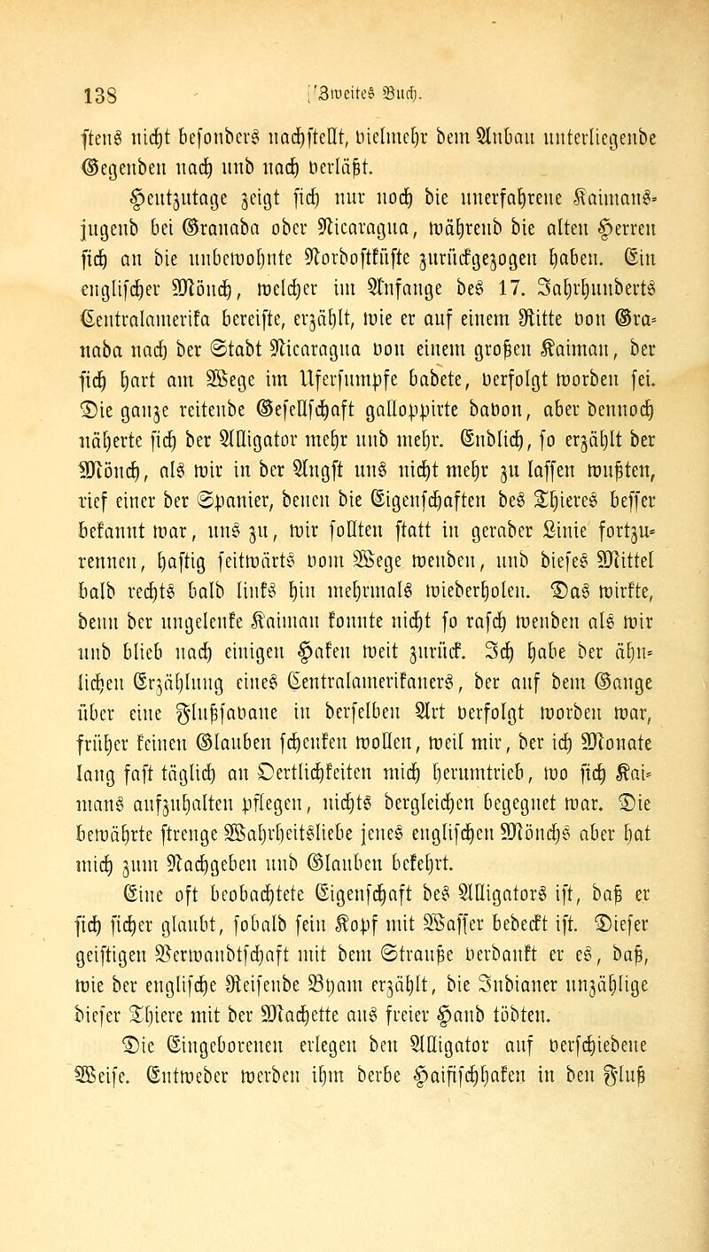 fteiig md)t befonbevg iiad^fteHt, bielmeljr bein Stnbau imtevlicgenbe ©etjenben imc^ inib imdf) ncrlä^t. ^eut^utatje jcigt fid) mir norf) bie unerfahrene laimaii^» jugeub bei ©ranaba ober S'licQraguQ, ivä^renb bie alten ^erren fid^ an bie un6elt)o[)nte 9lorboftfü[te jurnrfgejogen {)aben. ©in englifd^er SJlönd^, n)eld)cr iin Stnfange be§ 17. 3at)r^nnbertö ©cntrainnierifa bereifte, er3ä[)lt, lüie er auf einem Glitte bon ®ra= naba nad) ber ©tabt ^licaragna t3on einem großen Kaiman, ber fid^ E)art am SBege im Uferfumpfe babete, Derfolgt morben fei. ®ie ganje reitenbe ®efellfd)aft gaUoppirte baöon, aber bennodi iiä[)erte fid) ber 5llIigator me^r nnb meljr. ©nblid), fo erjätjlt ber Wönd), aU mir in ber 5lngft un§ nid)t me^r gu laffen mn^ten, rief einer ber ©panier, benen bie ®igenf(^aften be§ Si^iereei beffer befannt mar, nn§ 3U, mir foHten iiaü in gerabcr Sinie fortju« rennen, l)aftig feitmärte noni Söege menbcn, nnb biefe§ SRittel balb red)t6 balb linB ^in me^rmalö mieber^olen. ®a§ mirfte, benn ber ungelenfe Kaiman fonnte nid^t fo rafd) menben aU mir nnb blieb nad) einigen ^afen meit jnrürf. 3c^ ^abc ber ixl)\i' Iid)eu ©rjätjlnug eineg (Eentralamerifanerg, ber anf bem ©ange über eine g'hi^faöane in berfelben 5lrt öerfolgt morben mar, früher feinen ©lanben fd)eufen mollen, meil mir, ber id^ S[Ronate lang faft täglid) an DertUd)feiten mid^ l)erumtrieb, mo fid) ^ai= man§ aufjntjalten pflegen, ni^t§ bergleid^en begegnet mar. 5)ie bemii^rte ftrenge 2Bat)r[)eit§Iiebe jeneg englifdjen SJlönd^e aber Ijat mid) jnm 9lad)geben nnb ©lanben befe^rt Sine oft beobad)tete (EigenfdE)aft be§ SlOigatorä ift, ha^ er fid) fid)er glaubt, fobalb fein ^opf mit SSaffer bebecft ift. ®iefer geiftigen 3^ermanbtfd)aft mit bem ©tranpe Derbanft er e§, ha^, mie ber englifc^e Oteifeube 33ljam erjä^It, bie Subiauer nnjä^Iige biefer 2^f)iere mit ber 9Jiad)ette au§ freier §aub tobten. ®ie ©ingeborenen erlegen ben SlHigator auf öerfd)iebene SSeife. ©ntmeber merbeu i§m berbe §aififd)l)afen in ben g'lu^