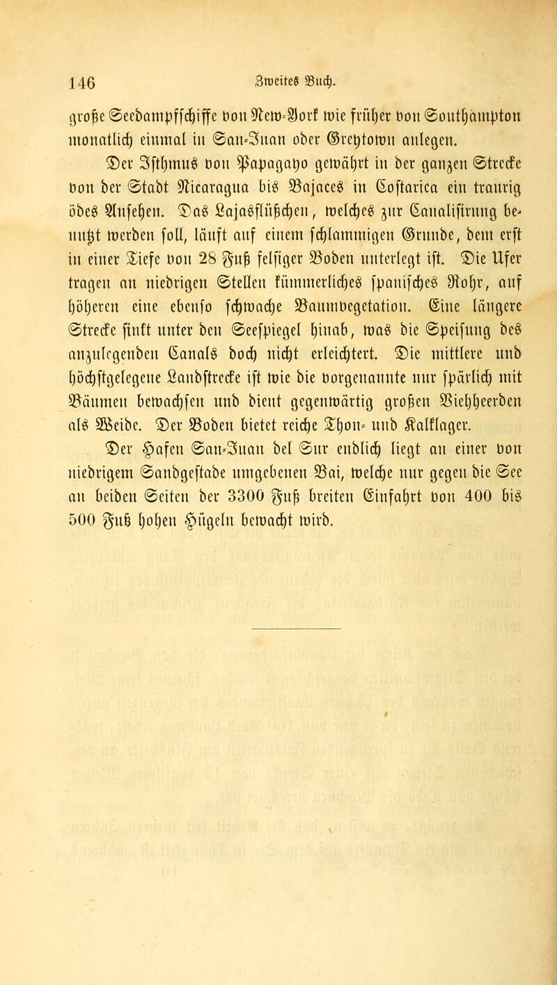 gvofe ®eebam|3f[rf)iffc t)on ^mSoxf mt fi-ül)er bon @oiitf)am|)ton monatlict) einmal in (San=3nan ober ®ret)ton)n anlegen. ®er 3[tl)mn§ Don ^apagatio t3eiüät)rt in ber gangen (Strcdfe Don ber ©tabt Silicaragna big S^ajaceg in ßoftarica ein tranrig i3beö 5lnfe^en. Dag öaia§flü^(^en, rt)elcl)e§ jnr ßanalifirnng ht- nn^t ttjcrben foU, länft anf einem frf)lammigen ©rnnbe, bem erft in einer S^iefe Don 28 gni^ felfiger Stoben nntertegt ift. ©ie Ufer tragen an niebrigen ©teilen fiinimerlic^eei [pani|ct)eei dlo^x, anf ^öl)eren eine ebenfo fc^tt)ad)e S5anniDegetation. (Sine längere (Stredfe finft unter ben ®ee[|.negel ^inab, tt)a§ bie ©peifung be§ anjnlcgenben ßanal6 bod) nid^t erleicl)tert. ®ie mittlere nnb l)öd)[tgetegene ßanbftrecfe ift tt)ie bie Dorgenannte nnr fpärlirf) mit S^änmen bemadjfen nnb bient gegenwärtig großen SSiet)l)eerben aU Söeibe. ®er SBoben bietet reid)e 2;i)on= nnb Äaltlager. ©er |>afen ©an^Snan bei @nr enblii^ liegt an einer Don niebrigem 6anbgeftabe nmgebenen S5ai, treidle nur gegen bie @ee an beiben ©eiten ber 330Ö gn^ breiten ©infa^rt Don 400 bi§ 500 gntfe Ijotjen §ngeln bcmadit mirb.