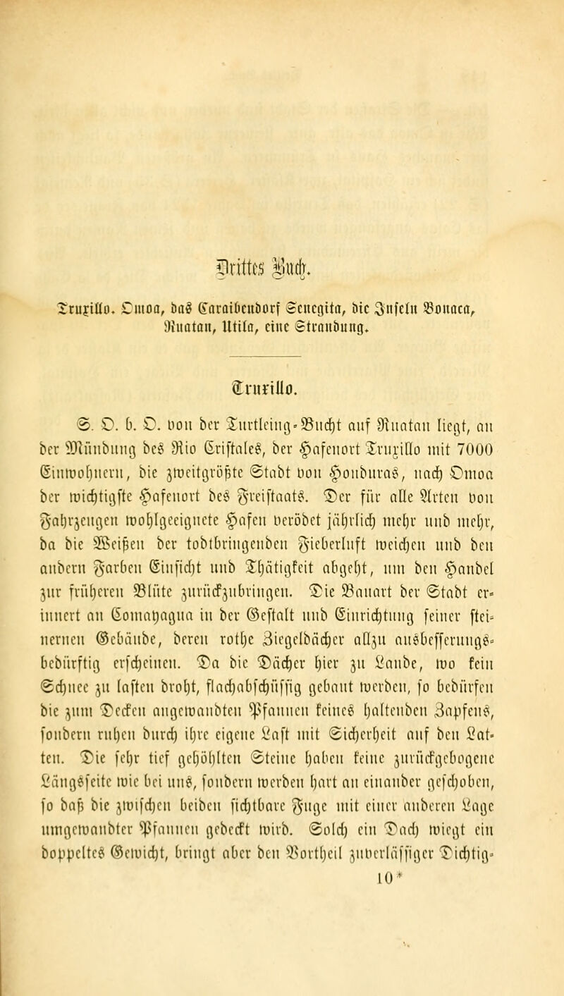 5)rittts Sudr. rrujiüo. £11100, hai (fnroiöcuöorf Scncgitn, öic ^n\thi SBouaca, Dhtatoii, lltita, eine Sti-aubung. tniriUo. ®. D. 0. O. noii bcr 'Iui-tlciiu3©iid()t auf 9^uatnii Iici3t, an hex 9)huibiim3 be^ 9iio ßriftate^, bcr ^nfciiort 'Iriirido mit 7000 (Siniro[)iicni, bie jtDcitövöptc ©tnbt Don .f^oiibitraiJ, iind^ Omoa bcr mic^tigfte ^afcuort bc8 g-reiftnat^. ®cr für alle 5lrtcn noii g-al)rjcm3cit tnoEjIgcciöiicte -fiofcii ncröbct iä[)ifidj mc()r iiiib \ml)\\ ha bie Sßcißcn bcr toblbriiigciibcti g'if^'fi'li'ft ii'cidjcii uiib bcii anbcrn g-arbcu (Siufidjt iiiib ^Jljiitiijfcit obi)c[)t, itiii bcn §anbcl jur früljcrcii 93lütc ^urüdPjiibringcn. ■I^ie 5Pauart bcr ®tabt er- innert an (ionialjagua in ber ©cftalt nnb ©iHrid)titiuj feiner ftei- nernen ©cbiinbe, bereu rotljc Bicöclbäc^cr aüjn auöbcffcrunc^^» bebürftig erfc^eiueu. 1)a bie ®äc{)er l)ier ju Saubc, ivo fein <Bd)mc ]\i (aftcn brot)t, flaci^abfc^üffig flcbnut luerbcn, fo bebürfcn bie ,yiui Werfen angctüanbten *!).^fanncn fcincei (jaltcnbcn 3apfcn^, fonbcrn ruljen bnrct) iljrc eigene l'aft mit Sidjerljcit auf bcn i^at- ten. Die fcl)r tief gc[)öl)(tcn ©teiue Ijabcn feine jnriid'gcbogciie fiängefeitc wie bei un^, fonbcrn tocrben ()art nn cinanber ßefd;oben, fo baf) bie ^luifd)cn beibcn fic^tbare ^-ngc mit einer anbcren ^agc nmgeiuanbtcr ^]>fanneu geberft luirb. <2old) ein T'ad) tvicgt ein boppclteg ®emid)t, bringt aber bcn 95ort{jeiI julicriäffigcr l^id^tig» 10*