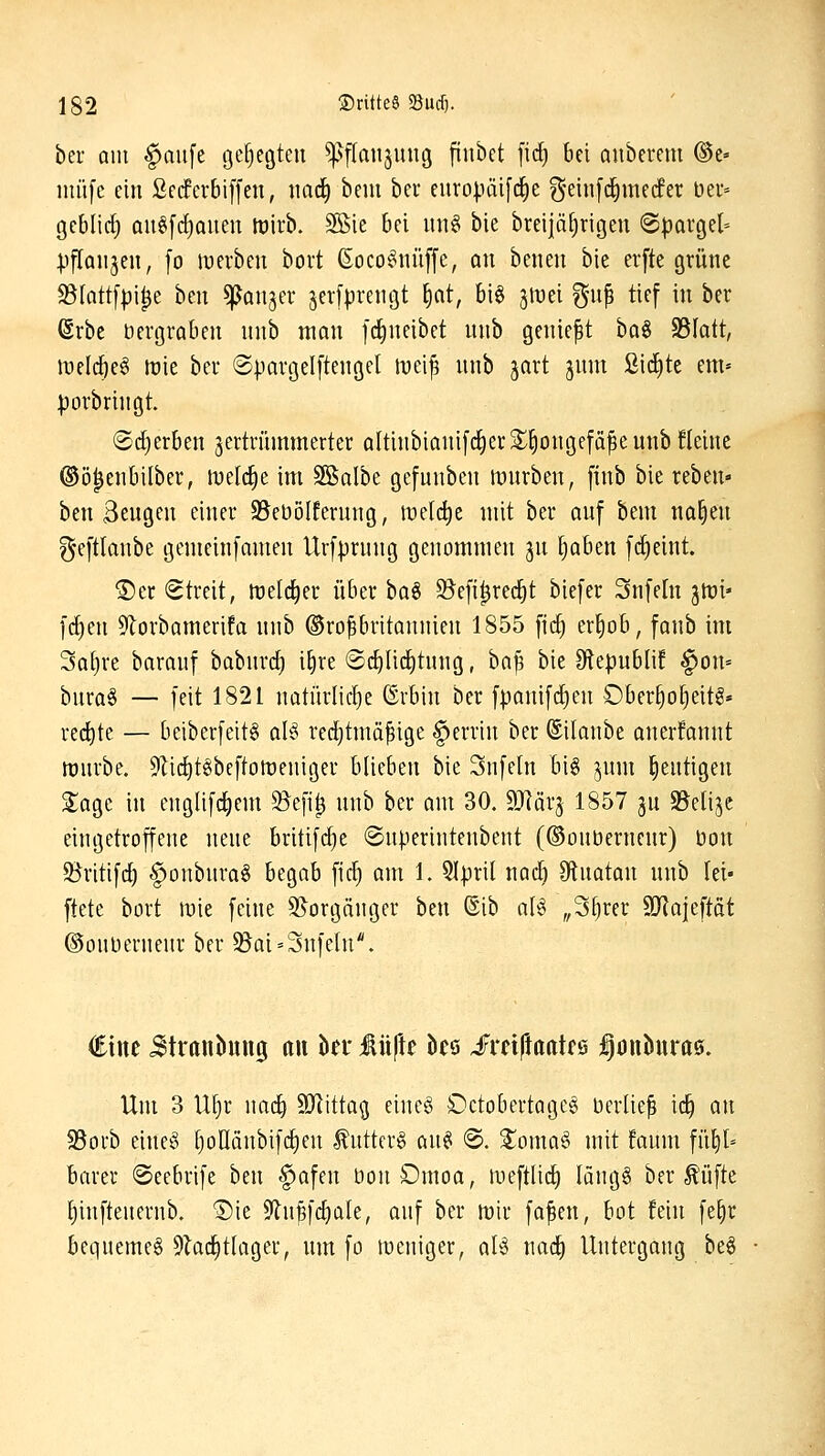 ber am ^aufe gehegten ^^ftaujung ftubet fic^ bei auberem ®e» nuifc ein ßccferbiffen, imrf) beni beu europäifc^e ?5ei»[c|mecfer ber- gcblirf) au§[d)Queu lt)irb. SKie bei un§ bie breijä§rigen (Spargel pftQiijen, [o merben bort ßoco^nüffe, an benen bie erfte grüne ^(attfpi^e ben ^anjer jerlprengt \)at, bi§ 3lüei %n^ tief in ber ßrbe Dergraben nnb man fclineibet nnb geniest ha^ S5Iatt, luelcbeg lüie ber ©pargelftenget luei^ nnb jart jum ßii^te enu ))orbringt. (Scherben jertriumnerter a(tinbianif(f)er^^ongefä^eunb fteine ©ö^enbilber, tueld^e im SBalbe gefunben mnrben, [inb bie reben- ben Sengen einer 35ebölferung, lt)e(c^e mit ber anf bem na^en geftlanbe gcmeinfamen Urfprnng genommen jn ^aben frfieint. ®er Streit, itjetd^er über iia^ 9?efi^rec^t biefer Snfeln jtui' fd)en 9lorbameri!a nnb Großbritannien 1855 fitf) er^ob, fanb im 3a()re baranf babnrd) i^re ®d)licl^tnng, ha^ bie SlepubliE f>on= bnra§ — feit 1821 natürlid)e ©rbin ber fpanifdien Obcr^otjeit^» redete — beiberfeitg aB red)tmäfige §errin ber ©ilanbe anerfannt tüurbe. 9Zid)t§bcftott)eniger blieben bie Snfeln bi6 jnm ^entigen ^agc in englifd)em 5Befi^ nnb ber am 30. äRärj 1857 ju ^elije eingetroffene nene britifd)e ©nperintenbent (©onbernenr) bon S^ritifd) §onbnra§ begab fid) am 1. 5l|)ril nad^ 9lnatan nnb lei- ftete bort \vk feine SJorgänger ben @ib ali^ ,,3§rer SKojeftot ©onbernenr ber 5Bai=3nfeIu*. eine Jtronbung öu hn MfU ks ^mftaaUQ j^onöura©. Um 3 U^r nac^ SJlittag cincö £)ctobertage§ berließ id^ an 93orb eine§ [)olIanbifc^en ^ntter§ an^ @. %omat> mit faum füt)l= barer ©eebrife ben §afen bonOmoa, meftlic^ längS ber ^'üfte t)inftenernb. 'Die 9ln§fd)ale, anf ber roir faßen, bot fein fe^r bequemet 9la(^t[ager, nm fo toeniger, aU nac^ Untergang be§