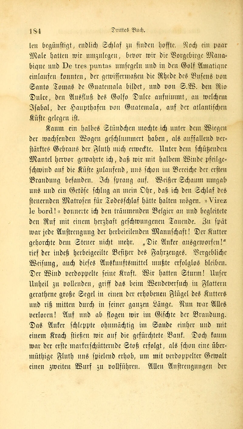 j84 ?iritte§ iBiirf). leii begünftiot, enblid) Sd^Iaf jii [iubeu Ijoffte. 9(oc^ ein paar 9JlaIe l)atteu rair inn^ulegcii, beöor trir bie S^orgcbinje 9}Iana= biqiie iinb De tres puntas iiiiifcgelu luib in beii @olf 5lniatique einloiifen foniiten, bev getviffeniiapeu bie 3flt)cbe be§ 5Su[eng Hon ®anto %oma^ be ©natemala bilbet, nnb Don ®.9S. ben 9iio 5)ulce, ben 5luefhi^ bc§ ©olfo ^n(ce aufnimmt, nn irc(cf)em Sfabal, ber ^aupttiafen ooii ®uatemnla, auf bcr atlauti)d()cu Äüfte geleflcu ift. ^aum ein l)albe§ ©tünbd^en mod)te ii^ unter bem Sßiej^eit ber it)ad)fenbeu SÖoijen 9e[cf)hunmert f)aben, aU auffaQenb Her- ftärfteg ©ebrau^ ber g-Iutt) micf) evmecfte. Unter bem fc^ü^enbeu SlJlantel ^eröor gemährte id), baß mir mit fialbcm SSinbe |3feili}e= f(J)tt)inb auf bie ^üfte julaufeub, un^ fd)ou im 95ercici^e bcr erften S^raubuug befanbcn, 3cf) fpraug auf. Söei^er @d[)aum umgab unei unb ein ©etöfe fcfilug an mein £)l)r, ba^ i(f) ben ©d^Iaf hc«y [teueruben 50iatrofeu für S^obe^fdilaf ^ätte galten mögen. »Virez le bord!« bounerte ic^ ben träumenben ^Befgicr an unb begleitete ben ^tuf mit einem l)er3^aft gefc^roungenen ^aneube. 3n fpät iparjebe 5lnftrengnng ber £)erbeieilenben 9Jlannfd[)aft! 5)er Butter ge[)ord^te bem 6tener mdjt met)r. „1)ie Slufer anegetuorfen!* rief ber inbef herbeigeeilte 33efi^er be§ g-a[)rjeugc^. S^ergeblid^e SBeifuug, anc^ biefeg 5lu§!uuftgmittel mu^te erfolglos bleiben. ®er 3Binb berboppelte feine ^raft. 3Bir Ijatten ®turm! llufer Untjcil ju öollenben, griff bag beim SKenbeberfurf) in g-Iatteru geratfjeue gro^e Segel in einen ber erhobenen ^Ino^d be§ ^utter^ unb ri^ mitten burdl) in feiner ganzen Sänge. 9lun föar 5llle^ berloreu! 2Iuf unb ab flogen mir im ©ifc^te ber JBraubuug. ®a^ 5lufer fc^leppte ol)nmäc^tig im ®anbe einher unb mit einem ^rad^ ftie^cn mir auf bie gefürd)tete 95anf. S)od) faum mar ber erfte niarfeifd)ütternbe ®to^ erfolgt, alö \d)o\\ eine über- mütljige g-lut^ nu§ fpieleub erljob, um mit öerboppelter Detroit einen gmeiteu Sßurf ^u öonfn()reu. 5llleu Sluftrengungen ber