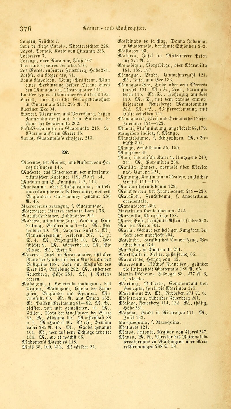 Songen, Wrürfik 7. i!o\>t it i?ciin (Sai^MO, 2,f)catcrbid)tcr 22G. l'cveä, S^cnia^, Änrte soii >))ucaran 23d. SctOceicu 7. SovcnäLi, ober 9iacncme, 5tuß 107. Los santos padres Jesuitas 210. Soi 93ütpÄ, ni^enbev Seucrberg, -§ij§c281. SotI;fe, ein dlegn n(^, 71. i'mii« yiai'clecn, *l)vin5 = ^räfibcnt, ^pfan eincv iicrbinbiiiig beiter Dccaiic burcf) bell i\V\iimi]iici= II. *3iicaraijiicifee 141. Lucifer typus, at(aiitife[)Ci'Seud)tfccl'g l'JÖ. Sucio^, aiifvü{)veiifclie ©ebirgöbcroof^ticr in ©naicmala 213, 295 'Jl. 71. Sucrincv See 94. Suböcrt, 9Ue,vanber, ang$etei-g6nvg, beffcn 9iamengiiifd)rift auf bein S^nlcano be 9lgua bei ©iiateinnla 202. Suft.-Ü^er^ältniiTe in ©iiatemnla 215. S.= SBäi-nic auf bem ü}kece lö. Siii-iiä, (Jluatemala'^ einjiger, 213. m. 91(äcena§, bcrOtömer, unb9(uftcvntion^c= raj befungen 145. {DJadKtte, ba? Ujabeniecum ber initte(aine= rifanifdieii MiManer 119, 279 21. 34. ffliadniea am £. ^uaiifdiB 142, 144. 9)iaccqiiina ober ülia^queciiüiia, mittet= niiievifantfd!evp()c Silbcrniün^e, »cnben ©ngdiiibern Cut-money genannt 2^6 21. 40. Macrocercus aracagna, f. ©uaeamalja. SOiactrncceii (Mactra carinata Lam.) 76. SlJacufi^Snbianer, 3a^(n.ii.irter 291. 3)fabeira, atfantifrfieSnfel, Sanbung, @nt= bedung, JBefdjveibung 1—15. 9Ji., a3e= meiner 10. m., Sage bei- Snfel 9. 9Jl., 9iamenbebeutung serluren, 207. 91. ju ®. 4. 9JL, er'äeugniiTe 10. 9T(\, @e= fdiidjte 9. m., @emcrbe 10. 3)1., 5ßic 9iuiDo. 2)i., Sßcin 0. SRnbeiva, Snfel im [Ricaraguafee, öftüdjer Sianb ber ginftcrnig beim 9liiäbi-ud)e beg (SL'figuina 108, Sage nm 2'ßeftufer beg iSeeg 128, ©r[;ebung 2S2. ÜJf., rutienbcv 5euei-bei-g, ^ö^e 281. SJf., f. 9iiefen= cebern. 9)ia^agDni, f. Swietenia mahog-ani, baä 'Jlcajou, COca^cganl), Saoba ber 5Tan= 50|'en, ©nglänbev unb ©panier, Tl.- VIiigfilier 60. 9Ji. =91. nuS Dnioa 162. a)}.=!Salfen=aSerIaDung 81—82. 5»^.=«., birf'ftcr, öon mir gcmcffencr, 91. 9Jf., gäl(c:i, Oiedn ber (ängtänber bei SSeli^e 02. m., Slüfiung 90. ü)i.=@efd)äft 88 n. f. 9Jt.=^anbc£ 60. «Df.;^., ©ereiiin babei 285 91. 45. «Bf., Qaoba genannt 101. a3i., lüer auf bem !Sd)lage arbeitet 154. m., 1151) eg iDddift 86. ÜJJa^omet'g ijSarabieä 118. 3Jini« 65, 100, 212. m.=5elber 24. Sliafbinabo bc la^Paj, SDonnn 3p'^annn, in ©uateiii.ila, bernf;mtc(£d)ön^eit 292. S.liallacceu 93. a){aUirca, Snfel im 9)iitte(nieevc Sfctcii auf 271 ijt. 5. CDi'anabigite, Ü^crgeturgc, ober SDJaratoiUa 184, 188, 197. a)ianagun, @tabt, ßiniuol^nerjal^t 121. ?Di., 3nfe( nub @ee 133. ©Managua = 2ce, -tjolK über bem üJiccreg: fpiegcl 121. 9}i. = »., Seen, baran ge= legen 115. 9)1.='S., .tpöfjen^ug am ®ee 113. COc. = ®., mit bem baraii^ cinpor= fteigcnbcn geuerberge SDionuitombito 282. üöf. = ®., aBafferuerbinbung mit ■Öülfc Dcffetben 141. ü}innagiiare«, gleip unb ©ciranbtljeit biefer Snbianer 121—122. ÜJJanati, Slupmünbung, angefiebelt 68,179. Mangifera indica, f. SJlango. 9JJang(ebdume, f. 9{(}ijc^5|Dra. 9)J. = (5ie= büfd)30l. aitaiigp, Srudjtbauiii 55, 155. üJtangroüe 49. 9)tani, inbianifdje Äavte b. Itingegcnb 240, 241. m., *pi)ramiben 236. SItaniUa = Raubet, scvmalg über llJerice nad) (SurLipa 221. 9)fanning, .(Kaufmann in Oteafejo, englifdjer Siniful 111—115. Sl^anjanidofruditbaum 129. COiöndi^crben ber SranciScaner 219—220. SJtaraitcii, Srud)tbaum , f. Anacardium occidentale. 9Jfarantaceen 259. Marathrum foeniculaceum. 212. ü)}ara»i((a, Vorgebirge 188. SJJareo Spolo, berühmter 91 fienreifenbcr 233. aJJar bei dUvit 304. a)iatia, ®eburt ber ^eiligen Sungfcau be= flcdt Dber unbefferft 204. SlJarimba , earaibifd)eS Siüiiitierfjcng, SBes fdfreibung 174. aTJavta^lafe in ©uatcmata 211. SJiarft^alle in Jßelije, gujjeifernc, 65. SJJarmelabe, öerjog »rn, 42. 3)iarrcquin, !ßifd)of granci^co, grünbet bie llninerfität ©natemaia 289 91. 65. Martin Pecheur, ©ignogel 83, 277 91. 6, f. Alcedo. (Oiartinej, 9iclbcrto , Sümmanbant »cn ©enegita, fpielt bie DJiarimba 175. DJJartinigue 29. 3)}., ©rbbeben 271 91. 6. ü)Jafate).iegue, ru^enber geuerberg 281. aKafalia, geuerbcrg 114, 122. m., t^ätig, ^ö^e281. a)iafal)a, @tabt in 3iicaragua 111. ÜJ?., 3nfd 133. Masquequina, f. Macoquina, SlJatiareä 121. CÜJatLU^, '^Intoniü, OiJegibor öcngtorc8 247. ajjaurlj, m. %., ©irector beg «fiationatob^ fcrcatortum^ ju Söaf^ington über ^Hf reäjlrümungen 288 91. 58.