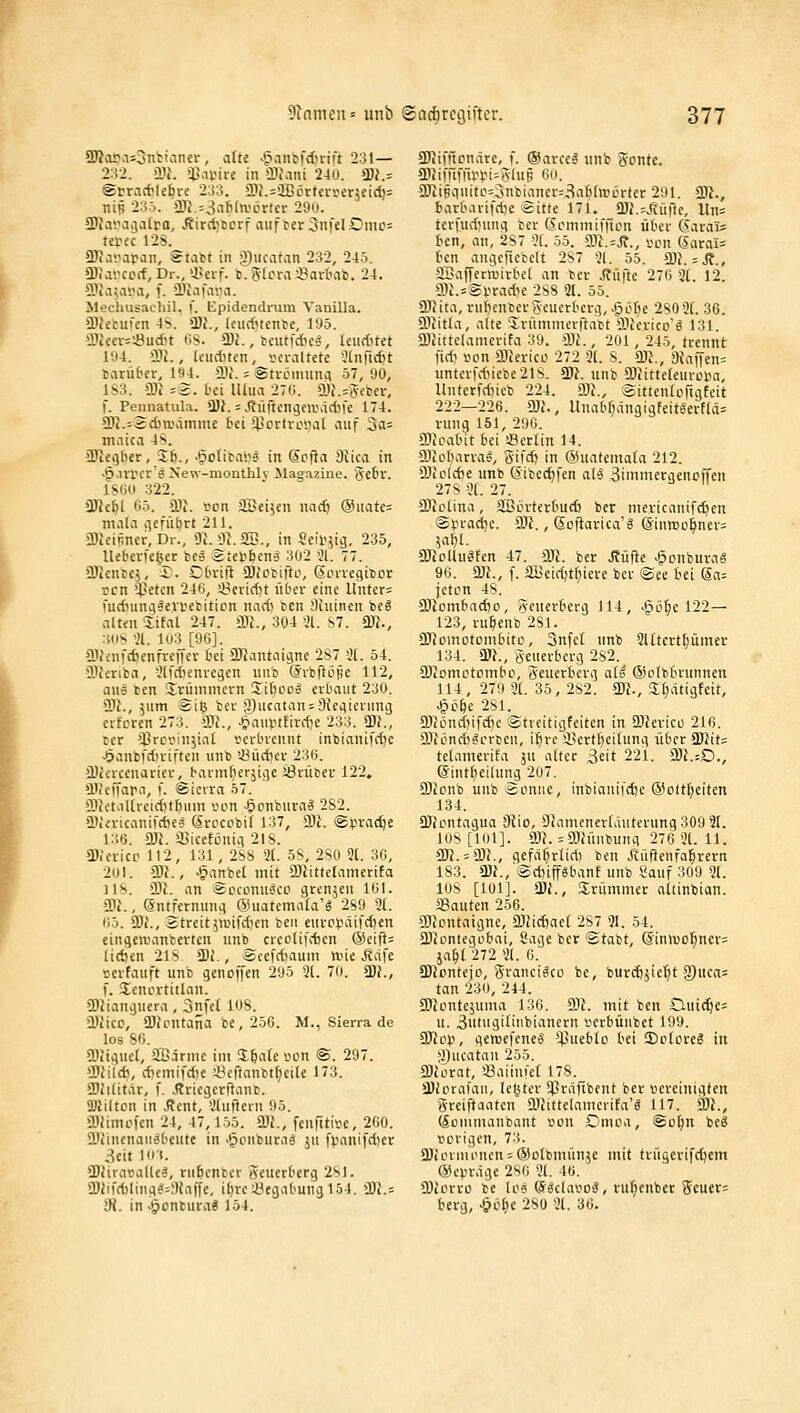 ÜRopasSntianev , a(te ^§vin6fdn-ift 231— 232. >Ilf. !ß-UMre in ilfaiü 240. a)J.= iStracWebre 233. 2)i.=ilBDrtcrser5eid)= nip 23ö. >ll^.=3afi(n.'crtcr 29o. SJiasMijatra, .RiräjtDrf aufterSnfdDmo: tetec 128. aJiavafan, Stabt in Q)iicatan 232, 245. «DJavccrf, Dr.,'-«evf- b.Stora^Bari'ai). 24. S)ia5ava, f. Ü)iafa'.ia. Mechusacliil. f. Epidendi-um Vanilla. njecufcn 4S. a)i., (ciidncnbe, 195. 3.iiecr=^udu tN. CDi., bcutfdics, UxidHet l'Ji. 3)1., Icuducn, v>eraltete Slnfic^t tarübcr, ia4. aij. = Sti-oiminci 57, 90, 1S3. 9J} =2. Oci lUua 27C1. a)}.=S-ebev, l. Pennatula. 3}i.-^ürtengeaiäd^fe 174. 5l1i.=2d)a\imme bei 51]ortroijat auf 3a= maica 4s. ÜJiegber, S6., ^gofibaiig in Sofia Oiica in ■^.lU'cr'ä New-monthlv Magazine, ge^r. ISOO 322. ÜJJe^l 05. >111. £ion äöei^en natif ®uate= mala »^cfü^rt 211. SRciüncr, Dl-., Üi. !3i.aSI., in Seif^ig, 235, lUberKöec be? Ätetöcnä 302 ii. 11. 'llJcntej, £. Cbviji SPicrifto, Sorvegibcr rrn '4?etcn 246, ^Beitdjt fiter eine llnter= fudnmg^ei'tebiticn nadi bcn Siuinen bcS altfii Üfal 247. m., 304 'Jl. S7. 5^., :iuS -21. 103 [96]. aicenfdtcnfrcffer fcei ü)^antaigne 2S7 3(. 54. SJeriba, -Jlj'Äenregcn iiub ©rbftiittc 112, aus ben Sirümmcrn Silico» erbaut 230. CDt., 5um Sie ber ;2)iicatan = Dieciiening crfcren 273. SDh, .^ainittirdie 233. *IIJ., cer $rc<>injial rerbveunt inbianifdjc -Öanbfdtriften uiib 'J3üd)er 236. iüicrcenatier, barm^terjige JÖrüber 122, »lUeffara, f. Sierra 57. 9}}etal(reid)t^um son ^onburag 2S2. aVivicanifdjc? Srocobif 137, SDl. SlJradje i:;6. m. a3icetLinig 218. ai.'cricc 112, 131, 2S8 3(. 5S, 2S0 3(. 36, 201. ©f., ^anbel mit SOJittelamerifa 118. Sil. an SccLinu<5ci.i gren5en 161. ÜJ}., (Sntfernimg ©iiatemala'g 289 31. <'i). 9)J., 2treit5anfd)en ben eurp).->äifd)en eingeaninterten unb crcctifdjcn @eifi= üAen 218 Di., ecefrf)aum ttjie J?dfe »erfauft unb genoffen 295 3(. 70. ü)}., f. SenLU-titlnii. CDJiangiiera , 3nfe( 108. Ü.'2ico, ÜJicntafia be, 256. M., Sierra de los 86. £Oiigiicl, 2S.irme im Z^aic von @. 207. iDJild), dKmifd)e i^cftanbt^eile 173. 9)h(itar, f. Äriegeri^anb. üßilton in Äcnt, 3luiiein 95. iDJimofen 24, 47,155. ajj., fenrtti»e, 260. EöiinenaiiÄbeute in «gonbura« ju fpnnifdjer 3eit 101. ÜJiiracade^, nifecnbcr SeuerOcrg 281. ü)iifd)liHg^=3inffe, i()re^egabung 154. iBi.= Üt. in Ventura« 154. 2JJimcnäte, f. ®arceg iinb »onte. ai}iiTifrii:iJi=5(uf. 6(t. a'iipguitc=5nbianer=3aMwi3rter 291. 2)t., tarbarifdK äitte 171. Q)i\=Jiii|le, Un= terl'udiung ber ScmmiiTion über Sarais tcn, an, 287 3t. 55. 9}i.=Ä., ■ccn Sarai= fen angcfiecelt 287 31. 55. £DJ. = j?., aBaffcrmirbel an ber J?üfte 276 3(. 12. a)u=ÄVradK 288 91. 55. 5niita,riii)enberSeucrberg, J^ijr^e 2803f. 36. üliitta, alte Srümmerflabt CDfcrico'g 131. aiiittelanterifa 39. ili., 201, 245, trennt fidi von fflJericü 272 3[. S. ÜJ?., a{affen= nnterfd)iebe218. 5R. unb ÜJiitteleurotia, lluterfd)icb 224. m., ©ittenlorigfeit 222—226. Wi., Unabf)dngigfeitöerf(ä= vung 151, 296. aiJoabit bei «erlin 14. ffliobarrag, gifd) in ©uatemala 212. fflioldje unb Sibedjfen a(§ 3immergenoffen 278 31. 27. öiclina, äBörterbudi ber mevicanifd^en (2).n-ad)c. Sit., Scflarica'g Sinroobner; 5af)(. CÖJolUii'fen 47. 9il. ber Äüfte ^onbura« 96. 23t., f. 3Beid)t^iere ber ®ee bei S»i: jeton 48. SJIombadio, /veuerberg 114, J^ö^e 122— 123, ru^enb 281. ÜJiomotombiti.1, 3nfcl unb 3Utcrt()ümei- 134. ÜJt., §euerberg 282. CDtomctcmbc, Seuerberg alt' ©clbbrunnen 114 , 279 31. 35, 282. SDJ., Sljdtigfeit, ^bift 281. Sliöncfjifc^c ®trcitigfciten in Slievico 216. a)iönd)grrben, i^re iBcrt^eilung über SD2it= tetamerifa ju alter 3eit 221. CDt.:0., Sint^eilung 2o7. 9}tonb unb Sonne, inbianifdK (Sollseiten 134. aJcontagua dlio, 9uTnuner(duterung309 9t. 108 [101]. 9.1}. =93JÜMbung 276 31. 11. 50?. = Sil., gefä^rlidi ben Äüßenfa^rern 183. a3L, ®d)iff^banE unb Sauf 309 3t. 108 [101]. ■ist., Srümmer nltinbian. «Bauten 256. gitontaigne, iöhdtaet 287 91. 54. 2)iontegobai, Sage ber ®tabt, Sinlt'Ol^nev; ja^t 272 31. 6. 9}Jpntejo, grancigco be, burdijiel^t g)uea= tan 230, 244. Slionte^unia 130. Sli. mit ben £luic^e= u. 3uiugitiiibianern verbünbet 199. 9Jio).i, gemefeneä *i*uebIo bei Drtove? in ^flucatan 255. a)iorat, Öaiiufcf 178. Üliorafaii, tel^ter pjräfibent ber iiereinigten greiftaaten Sliittelamerifa'« 117. 3)}., Sonimanbant bou £)moa, ®ol;n beS t>Drigen, 73. aiionnonensSotbmünjc mit triigevifdjem ©cvräge 2s6 31. 46. CDtorro be los SöclavoS, rul)cnbet geuer= berg, -&ol;c 280 3t. 36.