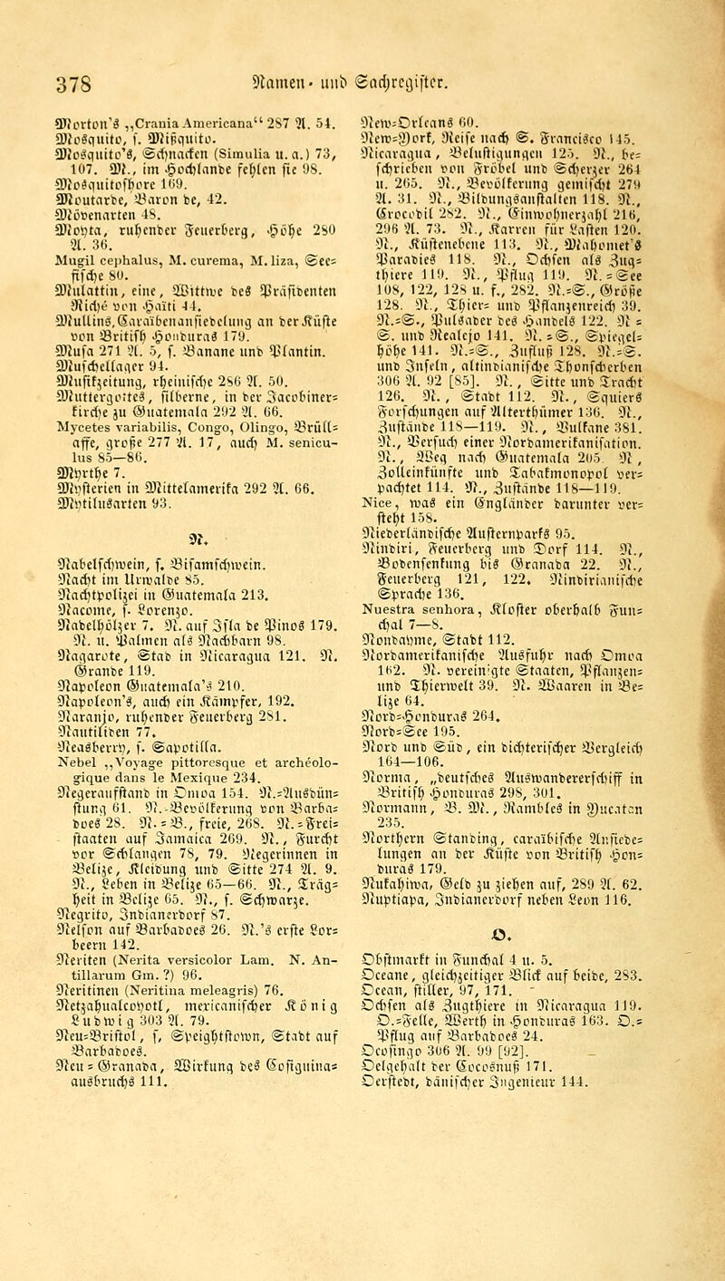 9JJcrtcn'Ä ,,CraniaAmericana 2S7 ^l. 54. 5DJo«qititi\ f. ü)JiRquito. (DJofiiquitci'ä, 'Sscfjnactcn (Simulia u.a.) 73, 107. W., im -§od)(anbe fcl;(cn fie OS. a)Jo^quitpff)ore 109. SOJcutnrbe, i^aron be, 42. a)iLi»enavteu 4S. aJioljta, ru^cnbcr Sciicrterg, -göfie 2S0 31. 3ü. Mugil cephalus, M. cureraa, M. liza, ®ee= ftfc{)e 80. aJhilattiii, eine, aBitta'C be3 SPräfitenten !Uid)e «lmi J^a'iti 44. a}iuUinä,@iU-aibciianfiebc(uiig an ber Jtüfte von Öritif^ J^oiiburaä 17'J. 9)iufa 271 *,'t. 5, f. !8anane unb ^^(antin. 2JiufdjeI(avicr 94. a)hifit5eitung, r^eiiiifrfje 2S0 2[. 50. SJfuttevijoitcl, fifberne, in bei-3acctiiner= tird)t ju öJuatemnIa 292 31. Ö6. Mycetes variabilis, Congo, Olingo, i8rüU= äffe, grcpe 277 31. 17, nuct) M. senicu- lus So—80. SK^vt^e 7. 2Jh)fterien in ü)titteramenfa 292 3t. 66. 3Ki)tihiSarten 93. 9^abelfd)irein, f. 33tfamfc{)irein. 9ia(i)t int llvaia(t>e 85. -9ia^tf olijei in ©uatemala 213. Diacome, f. Screnjo. 97abel^ül5er 7. 9l. auf 3f(a be SPinog 179. 9l. u. Ü^atmen ali dladbham 98. Siaqacote, @tab in Oiicaracjua 121. 91. ©tanbelio. 9]a^^oteon ®iiateniafa'-j 210. 9iapoIepn'6, and) ein ^väm^ifer, 192. 9uiranjp, vu(;enber geueibevg 281. Otautiltben 77. 9ieagtei-ri7, f. @apDti((a. Nebel ,,Voyag-e pittoresque et archeolo- ^ique dans le Mexiqiie 234. 9^egeraiiffifanb in Omoa 154. 9i.:3lugbun= ftung 61. 97.-a?e>iLilfernn3 «cn SSnrba; boe« 28. dl. ' i8., freie, 26S. 9h =5«!= ftaaten auf Samatca 269. 91., %\ixä)t »er ®d)taniifn 78, 79. 9tegerinnen in ä3etiäc, Jlleibung unb ©itte 274 21. 9. dl., 8e6en in i8e(ije 65—66. 91., Siräg^ ■^eit in JBelije 65. 91., f. ©c^ttiarje. 9tegrito, Snbianerbcrf 87. 9ielfDn auf Sartabceg 26. 91.'ä crfte Sor= bceru 142. 91eriten (Nerita versicolor Lam. N. An- tillarum Gm. ?) 96. 9teritinen (Neritina meleagris) 76. 91etäa§ualc0l)Dtt, mcricanifdjer Äonig £ubn.na 303 2t. 79. 91eu=SBriftiil, f, ©veig^tficwn, ©tabt auf äßarfiaboeä. 91cu = ©ranaba, SBirfung be^ ßofigntnas auäOruc^g 111. 9ien.'=0rrcan« 60. 91erc=3)crf, 9{eife nad) ©. Srancieico 145. 9Licaragua , U?eluftigiingcn 125. 91., be; fd)ric6cu von Sröbel unb ©dierjev 264 u. 265. 9i., i^erölfcrung gemifdjt 279 31.31. 9i., «ilbungaanfialten 118. 91., Srocobit 2s2. 9t., @inmctl)ncrjal)t 210, 296 2(. 73. 91., .Itarrcn für l'aftcn 120. 91., Äüftenekue 113. 91., ü)i\ibometa ^arabieS 118. 91., Od)fen n(g 3uq= tfjiere 119. 91., *pflug 119. 91. = @ee lüS, 122, 12S u. f., 282. 91.=®., ©röjje 128. 91., 2;f;icr= unb !)3f[anjenreid) 39. 91.=®., $u(i3aber beg Jjanbel« 122. 91 = ®. unb 9tealcj[o 141. 91. j®., ©inciieU :&ef)e141. 9i.=®., SufTuf! 128. 91.i®. unb Snfetn, adintianifdK Sbonfdierben 306 31. 92 [85]. 91., ®itte unb Sradit 126. 9t., ®tabt 112. 91., ©quierS Sorfdjungen auf 3Utertf)ümcr 136. 9i., 3uftanbe US—119. 91., «ulfane 381. 91., a^erfud: einer 91orbamerifanifatipn. 9t., 2ßeg nad) @nafema(a 205 91, 3oUeinfünfte unb Slabafmonopot »ers tiad)tet 114. 9t., 3uftdnbe 118—119. Nice, was ein öngldnbcr bavnnter iier= fle^t 158. 91iebcr(dnbifd)e 2Iuf}ern(3arfS 95. 9tinbiri, Seucrberg unb ®orf 114. 9t., aSobenfenfung big ©ranaba 22. 9t., geuerberg 121, 122. 9cinbirianifd)e ®^irad)e 136. Nuestra senhora, J?[cf}er cber6a(6 3un= d)al 7—8. 9lDnbal)me, @tabt 112. 9iorbamerifanifcfte 2lugfu^r nad) Dnira lti2. 91. oereinigte ©taatcn, *pf(anjen; unb S^ierroelt 39. 9t. SBaaren in '.8e= lije 04. 9torb=>gonburag 264. 9tDrb=®ee 195. 91orb unb ®üt), ein bid)terifd)er iBera(eid) 164-106. 91orma, „beutfdieg 3lu§aianbererfd)iff in «ritif^ Jponburaä 298, 301. 9tcvmann, iß. CDt., 9tanib(eS in 9)uc.itan 235. 9tort^crn ®tanbing, caraibifdte 3{nficbe= hingen an ber Jlüfte son ißvitif^ ^0n= burag 179. 9tufat)in.ia, @e(b ju jießen auf, 289 3f. 62. 9tu)3tiapa, Snbianerborf neben Seon 116. O. Obftmarft in Sund)al 4 tt. 5. £)ceane, gleidjjeitiger iSüd auf beibe, 283. Dcean, ftiücr, 97, 171. - Dd)fen als 3«gt^tere in 91tcaragua 119. D.=5-eHe, SBert^ in ^onbiiva« 163. O.s *4.'f(ug auf «arbaboe« 24. Deofingo 306 2[. 99 [92]. Delge^att ber (SocoSnuf) 171. Oerftebt, bänifdjer Siigenieur 144.