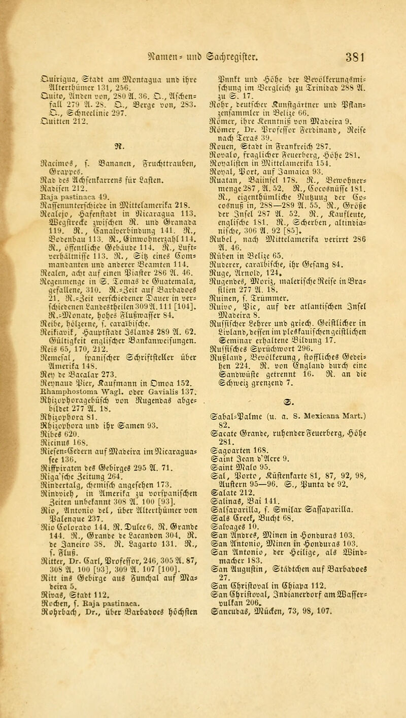 Cuiriijua, Ätabt am üJJcnta^ua unb i^ve 5Utett[)iimer 131, 256. Cuito, 31nten vm, 2SU'2t. 36. C,3Ifcfien= fall -iTii '21. 2n. C, Serge vcn, 2S3. C, Sc^neelinie 297. Guitten 212. 5«. 3?acimi>?, f. Sananen, 5rm'öttrau6eii, 9Jat ci} '21({)fenfarreiil für Saften. Oiatifcn 212. Kaja pastinaca 49. 9{affenunterfd)iebe in ÜJlittcramerifa 218. 9iea(ejo, ^afenfiatt in OJicaragua 113. SQBegilreiJe ;n.nfd)cn di. unb ©lanaba 119. Sa., (lanadjcibinbung 141. 3t., 28ci)en_6au 113. 3t., (Sinmoftnerja^dU. 3i., öncntlicfic ©ebäuoe 114. 3J., Siift= !:ei-&ältni)ie 113. 3t., ®t6 etne^ (5om= manfanten unb anberev '.Beamten 114. 3tea(en, adit auf einen 5)jia|ler 2S6 3(. 46. Svegenmcnge in 3. -icniaä be ®uatcmala, gefaliene, 310. 9t.f3eit auf öarbaboeä 21. 3i.=3eit iiei-fci)ietener 3^ai!cr in üer= fd)icbenen8ancelt|eilen3093l.lll[104]. 3t.-3}tDnate, ^o^ea ötuBreaffer S4. 3tei6e, fiöljetne, f. earai6ifc£)e. 3tcifiainE, ^aupfftabt 3«ianbg 289 3t. 62. ©ültigfeit englifdier Jßanfannjeifungen. 9tei6 65, 170, 212. 9temcfal, ipanifc^er gc^riftj^eHer üBer 3lnierifa 14S. 3te») be «acalar 273. Oie^nauD *^*ter, Kaufmann in Omoa 152. jRhamphostoma Wagl. ober Gavialis 137. 3t^i5or^orage6üfcö »on 9lugenbag abge= bilbet 277 U. 18. Si^i^cp&ora Sl. at^i^cv'ftora unb i§r Samen 93. aiibeä 620. Dticinuö 16S. 3liefen=Sebein aufSUJabeira im9licaragua= fce 130. Stiffriraten be« ®e6irgeg 295 3t. 71. 9tiga'i'd)e 3eitung 204. 31intertaig, djemifrf) angefe^en 173. 3tinti£)ie^, in Stmerifa ju »orfpanift^en ßeiten unbcfannt 30S 3t. 100 [93]. 9iio, 'llntonio bet, über 2ttteit^ümer »on si3atenque 237. 9tio (Sclorabo 144. 91.2)u(ce 6. 9t. ©ranbc 144. ;«., ©ranbc be Sacanbon 304. di. bc Sanciro 3S. 3t. Sagarto 131. 9t., f. 3tuB. 9litter, Dr. 6ar[, aßrofeffcr, 246, 305 3t. 87, 308 31. 100 [93], 309 3t. 107 [100]. 9titt in« ©ebirge au« 3unct)al auf Ü)tas beira 5. 9ti»a«, Stabt 112, 3(od)en, f. Baja pastinaca. bioijvbadj, Dr., über Jöarbaboe« ^öc^j^cn $nnEt unb -gö^e bcr 3?evui(ferung§mi= f^ung im !Cergleict) ju ürinijab 288 3t. }u S. 17. 9tobr, beutfdKr J?unf^gättner unb ^ilan= ^enfammler in '.Beltje 66. 3tömer, ibre Äenntnjp ßcn ü)labeira 9. 3tümer, Dr. prüfenor Scrbinanb, iReife nacf) Ziva.^ 39. 9louen, @tabt in Sranfreirfj 287. 9ioya(o, fragüdjer Seuerberg, ■^if)c 281. 3tLitialiften in ?Jiitteiamcrifa 154. 3tDi?al, '4-»crt, auf 3aiiiaica 93. 9tuatan, iBaiinfct 178. 3i., 33ctt)c^ners menge 287, 3(. 52. Üt., Sccognüffe 181. 3t., eigent^ümlirf)e Diufeung ter (So= coSnup in, 288—289 3t. 55. 3t., ©röfe ber Snfet 287 2t. 52. 9t., Äaufleute, englifcbe 181. 3t., @c£)erben, altinbia= nifdK, 306 31. 92 [85], 9tubet, nad) ÜJtittetamerifa »erirrt 286 3t. 46. 9tüben in SSetije 65. 9tuberer, cavaibifd)e, i^r ©efang 84. 9tuge, 3ivnolc, 124. Stugenbe^, ÜJiorij, maierifdjeSteife inSra= rüten 277 2t. 18. 3tuinen, f. S^rümmer. 3tuivc, 5Pic, auf bcr attantif^en Snfet 3)tabeira 8. 3tuffifd)er Server unb gried). ©eijlticfjer in Si»tanb,beffenim)iie8fauifc^engeif}(i(^en Seminar erhaltene Sittung 17. gtuffifdjeg (gyrüdinjort 296. 3tu§(anb, iöeoiJlferung, ftofftid)e« ®ebei= ^en 224. 3t. »cm ©ngtanb burd) eine ©anbraüfle getrennt i6. 3t. an bie <gd)n.ietj gren5enb 7. ®. ®abat=3pafme (u. a. S. Mexicana Mart.) 82. ©aeate ©ranbe, rul^enbergeuerbcrg, ■Qof)t: 281. ©acjoavten 168. (Baint Scan b'3tcrc 9. Saint 50}a(o 95. Sat, $ortc, Äüficnfartc 81, 87, 92, 98, atufiern 95—96. S., ^mta bc 92. ©atate 212. Salina«, Sai 141. ©atfararitia, f. ©mifar ®affii))avitta. @al« erecf, «ndjt 68. @at»age« 10. ©an 3tnbre«, SDIinen in ^onburaä 103. ©an 2fntDnio, ü)tincn in >§onbura« 103. ©an 2lntonio, ber .^eilige, alg Sßinb= madjer 183. ©an 2tugui^in, ©tÄbtd^en auf Sarbabccä 27. ©an S^riflcsat in @^iapa 112. ©an ß^riftooal, Snbiancrborf amSßaf[cr= cutfan 206. ©ancuba«, 3«ücfcn, 73, 98, 107.