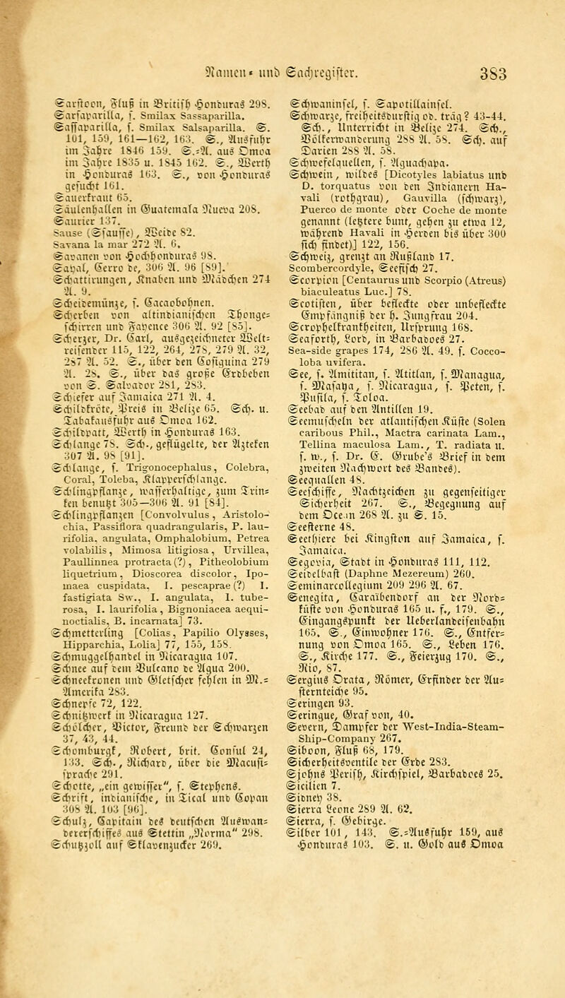 Diamcii« iinb Sadji'Cijiftcr. 3S3 Scirftccn, ffhiB in SBritiffi >§cntura3 29S. «SarfaVMrilla, f. Srnilax Sassaparilla. (Saffapvirida, f. Smilax Salsaparilla. ®. IUI, 150, 161—lt>2, Ki.S. ©., Slii^fu^r im 3a^re 184« 159. ©.=91. aus Omca im 3-i^i.e iS35 u. 1S45 l(j2. £., aScrt^ in ■öcnfuraä lti3. ®., oon ^cnrura-J gefudn l'Jl. Sviucvfi-aitt (Jö. SäulcnfiaUcn in @uarcmata -Jtu«a 20S. Saurier 137. Sause (Äfauffc), aBeitc 82. Savana la mar 272 3[. 0, Sacancn son ^odi^onfcnra'j 98. Sapat, Serro te, 3UIj 21. 96 [S9]. (gdiattivuncjen, j?naben unb iDJäbdien 274 %. 9. Sdieicemünje, f. 6acaobcfinen. Sdicrten son altinbianifdjcn 3;^ong£= fd^irren unt gapcnce 30ij 3(. 92 [S5]. Sd'crjn-, Dr. (Sari, au^ijcjeidinctcr SSdt- reifentcr ilö, 122, 264, 27S, 279 ^l. 32, 2s7 31. 52. 2., ü6er ben Gofiijuina 279 21. 2S. ig., über ba^ grope ©rbteben v?cn is. ®alvarcr 2S1, 2S3. idiiefer auf Jamaica 271 21. 4. ÄdiiltfrLnc, $reig in JÖclije 65. <Sdj. u. .labafausfuljr aug Cmca 162. ivf tltpatt, äOcvtl) in ^onburag 163. 2d!lan9e7S. äd>., geftügclte, bcr Sljtefen 307 31. 9S [91J. ■Edilan^e, f. Trigonocephalus, Colebra, Coral, Toleba, J^lavi?evfd)lancic. Sd'linätftan^c, «.Hiffert^altii^c, jum Srin= Eon bcnuet 305—306 21. 9i [84]. idilinijpflanjen [Convolvulus, Aristolo- chia, Passiflora quadrangularis, P. lau- rifolia. angiüata, Omphalobium, Petrea volabilis , Mimosa litigiosa , Urvillea, Paullinnea protracta(?), Pitheoloblum liquetriura, Dioscorea discolor, Ipo- maea cuspidata. I. pescaprae (?) 1. fastigiata Sw., I. ang-ulata, 1. tube- rosa, I. laurifolia, Bignoniacea aequi- noctialis, B. incarnata] 73. Sdjmettcrling [Colias, Papilio Olysses, Hipparchia, Lolia] 77, 155, 158. idimu^ijelfianbel in Jiicarajua 1Ü7. Ädmee auf rem SSutcano be 2(gua 200. ädinecfronen unb @letfd)cr fc|(cn in 2IJ.= 21mcrifa 2S3. Sdjneric 72, 122. Sdmifea'crt in Diicaragua 127. ä.d)L^Id)cr, 33ictcr, örennb ber Sdiwarjen 37, 43, 44. £d)ümbuvgt, SJobcrt, 6rit. Soni'ul 24, 133. Sd)., Sürfjatb, über bie 3JJacufi- frrad'c 291. (gdictte, „ein getriffet, f. ©tep^enä. iSdirift, intianifd'e, in Xical unb ßo^nu 308 21. 103 [96]. '£d)ul5, (Savitain be? benlfd^en 2(u^n.ian= beterfdjin«^ aue Stettin „Üii'rma 298. SdiufjcU auf Sflaoenjurfer 209. ifcdia'aninfel, f. Satjotitlainfct. (Sdinnir^e, freibeit'Jtnrftiij ob. trag? 43-44. ©*., Itntcvridit in iöeliäc 274. ®rfj., SBclfevnianberunij 288 21. 58. ®d). auf JDarien 288 21. 58. Sdiircfelquellen, f. 21guad)at.m. Sdja'Cin , aulbeö [Dicotyles labiatus unb D. torquatus iHMi ben Subiancrn Ha- vali (rot^grau), Gauvilla (fd)UHirj), Puerco de monte über Coche de monte genannt (lefetere bunt, ge^en ju itnw 12, »ä^renb Havali in gerben biä über 301) fid) jinbct)] 122, 156. (St^njeij, grenjt an SJugtanb 17. Scombercordyle, Secftfd) 27. Sctrvicn [Centaurus unb Scorpio (.\treus) biaculeatus Luc] 78. (gcctiften, über beflerfte ober unbeflecfte (SmvfiingniB bev i). Sungfrau 204. ©crop^etfrant^eiten, llrfvrung 168. ©eafcrt^, Scrb, in '-Öarbaboeä 27. Sea-side grapes 174, 286 2t. 49. f. Cocco- loba uvifera. ®ee, f. 2lmititan, f. Sltittan, f. SJJanagua, f. äUafa^a, f. iJJicaragua, f. ^Jeten, f. ^pufila, f. Icloa. (aeebab auf ben 2lntiUen 19. (£eemufd)ein ber atlantifc^en Rüfti (Solen caribous Phil., Mactra carinata Lara., Tellina maculosa Lam., T. radiata u. f. m., f. Dr. 6. ©rubc'ö Jöricf in bem jmeiten iliadjtvovt be^ ;Banbel). ©eegnallen 48. (Seefdjiffe, 9iaditäcirf)en ju gegenfeitiget <Sid)erJ)eit 267. ®.,^i8egegnung auf bem Oce in 268 2t. ju sd. 15. (Seefierne 48. <geetf;ierc bei Jlingfton auf 3amaica, f. Samatcii. ©egovia, ©tabt in -gonbura« 111, 112. ©eibelbaft (Daphne Mezereum) 260. ©cminarcoüegium 209 296 2t. 67. ©enegita, ßaraibenbcrf an ber 91orb= füf}e «on .§onburag 165 u. f., 179. ©., ©ingang^punft ber Ueberlanbeifenba6n 165. ©., ©inmc^ner 176. ©., 6ntfe'r= nung t)on£'moal65. ©., Seben 176. ©., .Sirdje 177. ©., Scierjug 170. ©., 3iic, 87. ©erging Orata, ^ißmev, ©rfinber ber 2fu= fterntcidje 95. ©eringen 93. ©eringue, ®raf»on, 40. ©e»ern, 5)ami.ifer ber West-India-Steam- Sbip-Company 267, ©ibocn, glup 68, 179. ©id)er^citg»entile ber @rbe 283. ©|c^ng i^erif^, Jlird)fpiel, SSarbabocä 25. ©icilien 7. ©ibneli 38. ©ierra Öecne 289 21. 62. ©terra, f. ©ebirge. ©über 101 , 143. @.=2tu«fu§r 159, au« .§onbura? 103. ©. u. ®olb auä Dmoa