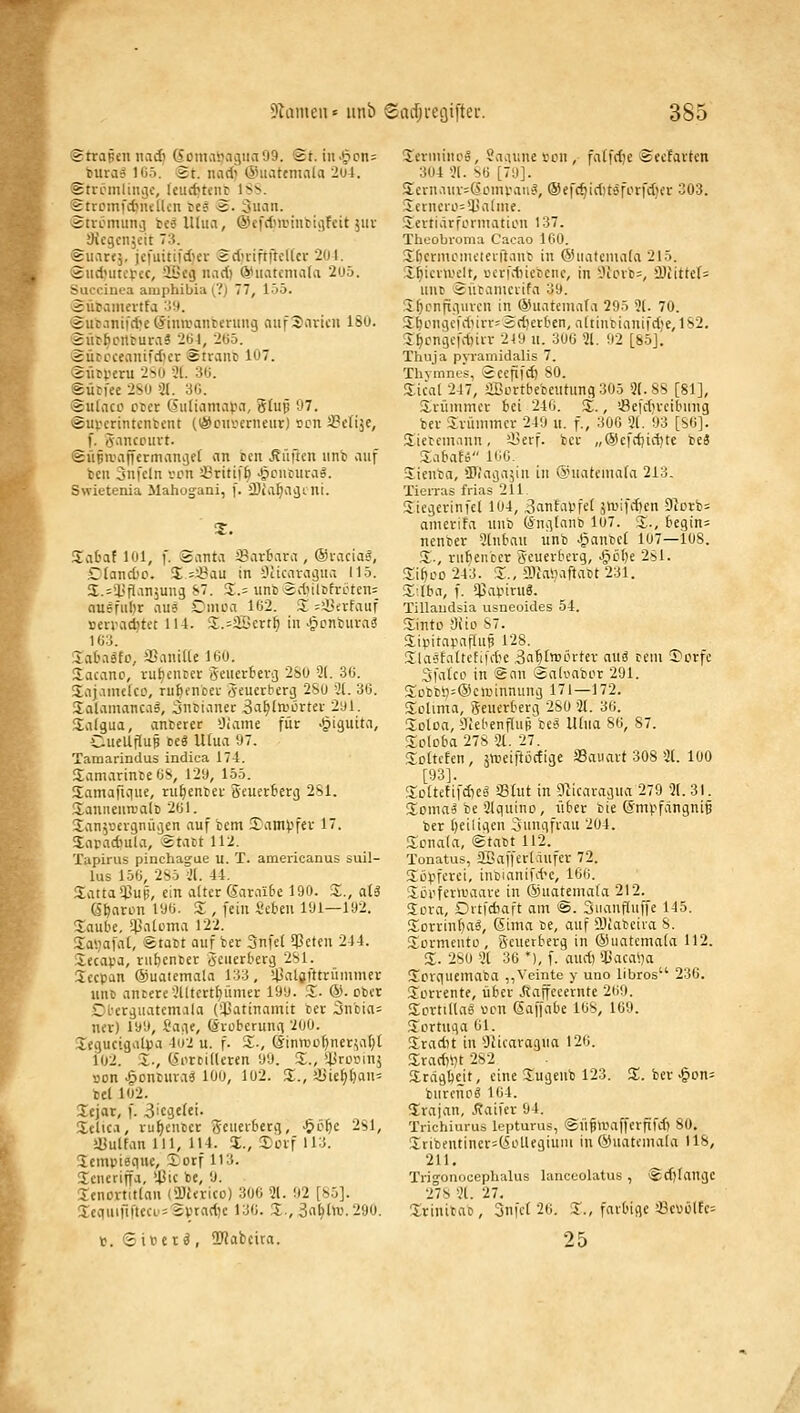 Strapcn iiadi (5ont.ii)nc5iia99. @t. iu>§pn= bura? 105. St. nadi (Shiattniala 201. Stvrmliiiijc, kurf?tcnr ISS. StrcinfdMuilcn res ä. 3uaii. Sticmiiiii) bcä lUuvi, ®efdni>iut!ii]fcit juv SJcgcnjeit 73. <suat<j, jcfuitii'd)er Sd)rift|}cl(cr 2ül. ©udjiitctec, aScg nad) @iiatenia(a 2U5. Succinea amphibia (?) 77, 155. Sütciinertfa 'M. 'Äiic.inifd'eCSiiiu'anberuiig nufSavicu 180. iurhcnruraä 2bl, 2(i5. ^2ücccealÜI'dlcr atraiic 107. (iiirveru 2no 'iL 3«. Sürfee 2S0 3(. 3fJ. (Sulnco ctct Giitiamapn, 5tup 97. ©uvcrintcntcnt (iSouv^crneur) »cn SSctije, f. öaiKoui't. <Süptvaffcrmani3e[ an bcn .Si'itlcn itnb viuf teil 3nfcln von 3?riti|'6 ^cntura§. Swietenia Mahogani, f. älia^aijtni. JTabat 101, f. (Santa ^Barbara , Oi-acia«, £tand)o. 2: =^au in Nikaragua 115. S.^lifl'injung ^- 3;.= iincSdiilöfroten: nusfiilir au6 Cinoa 162. 3^ ;!Bi;vfaiif rcnaditet 114. 3;.=aBert^ in ^cnlmvaä 103. Sataäfo, aSanilte 160. Sacanp, vu^entcv gcnertevi] 2S0 5t. 36. Sajamcko, ru^encer öcuevberij 2Su 'Jl. 36. SaJamanca», 5ncianec 3a^laiörtei- 2yl. Salgua, anterer »Jiame für -^iguita, CueUflup teä lUua 97. Taniarindus indica 174. SamarinceOS, 129, 155. Samaiiciue, ru^enict Seuerterg 281. XaniieurcalE 201. San^uevgniKjen auf betn !ranH3fer 17. Saradiula, Statt 112. Tapirus pinchague u. T. americanus suil- lus 156, 2Sö ;'l. 44. 3;atta*Cup, ein alter Sara'ifce 190. 3;., aU (St)aron 196. Z , fein i'eben 191—192. Soube, q]a[Dma 122. 5:ai;afal, ®tabt auf ber 3nfe( Rieten 244. Secapa, riifeencer 5'Ciifrberg 281. Secpan ©uaiemala 133, 'Jjaljfttrünimer unc antere'.Hltert{)iimer 199. 3:. &■ cbvr Cl'erguatcmala (SlSatinamit ter 3ncia= uev) 199, t'aiie, ©roberunii 200. legucigaljja 4u2 u. f. S-, ©inrDüf)ner^a(;t i02. Z-, {5orDi(lcren 99. Z., ''^vovmi, »on >gonbuvaei loo, 102. X., ä>ie^f)au= bei 102. Xcjar, f. 3ic3elei. Xelic.i, ru^cnccr Seucvbetq, •^öifc 281, •üulfan 111, 114. Z., Serf 113. Jempiequc, Xorf 113. Jcneriffa, ißic bc, 9. lenortitlan (iüJtricu) 306 21. 92 [85]. 3:ciiuirM'lccL'=2ptad)e 130. S, 3n^l>v.290. V. <Siücr ä , OJJabcira. Serininoä, Saaune i-on , falfdje Scefarten 304 31. so [7'.i]. Scvn.iuv^CSonu'aii^, ®ef(^id)tsforfdier 303. 5:ctnero=U.'alme. Slevtiärfoniiation 137. Theobioma Cacao 160. S^cnnotneterftanb in ©uateniata 215. 5:f)iev>velt, »crfdiiebenc, in 3iovb-, »Diittels unt) Sütanicvifa 39. !i^cnfü>iuvcn in^SSuatemata 295 31. 70. SbongcfdMrv^Ädierben, altinbianifd;e, 182. 3^cngcfd)irr 219 n. 300 31. 92 [85J. Thuja pyramidalis 7. Thvmnes, Sceflfd) 80. Sicat 247, iBortbebentung 305 31.88 [81], ürünimcr bei 240. Z., ißefdircibung ber Srümmcr 249 ii. f., 300 31. 93 [SO]. Sietemann, iI3erf. ber „@£fd)id)tc beä Z^^^aU 160. Sienba, ÜKagajin in (iniateniafa 213. Tierraä frias 211 Siegerinfei 104, Banfapfe^ jmifd^en 9icrb= amerifa nnb (^ni^taiiD lo7. :I., begin= nenber 3[nbau unb ^anbel 107—108. Z-, rufjenber geuerberg, ^obe 281. SiboD 243. 3;., ffliaiiaftabt 231. 3;;lba, f. $apiru6. Tillaudsia usneoides 54. Sinto 9iio 87. 5;ipitapaflup 128. 3la6faüefii\te 3n'f)t>oi'rter and ccni T'crfe Sfaico in San SaK^abiir 291. S;c>bci)=@cminnung 171—172. S;olima, Seuerberg 280 31. 36. 3;olDa, iliebenfluji bee lüua 86, 87. 3;Dloba 278 31. 27. 5;Dttcfen, ättieiftöctige JBauart 308 3t. 100 [93]. 3;cttefifd)e« «tut in 91icaragua 279 3t. 31. XoniaÄ be Stquino, fiber bie @mpfangni§ ber beiligcn Jungfrau 204. 2:onata, Stabt 112. Tonatus, 2ßaffert.iufer 72. 5:öpferei, inbianifd-c, 160. Xöpfernjaare in ®uatema(a 212. 3cra, Drtfdiaft am '^. Snanfluffe 145. S^orrinba^, 6ima be, auf DJiabeira 8. S^ormeuto , geuerberg in ©iiatemata 112. 5;. 280 3t 36 *), f. and) »Uacai^a 3^crquemaba ,,Veinte y uno libros 236. Jerrente, über JRaffecernte 209. 2:ortillas von ßaffabe 168, 169. 3ortuqa 61. 3radit in Ücicaragua 120. 3;rad)>)t 282 a:ragt)ejt, eine 3;ugenb 123. 2!. ber ^on= burenpd 104. Srajan, Äaifer 94. Trichiurus lepturus, ©ngwafferfifdi 80. 3;iibentiner=(5oUegiuni in ©uatcmata 118, 211. Trio-onocephalus lanccolatus , Sdjlaugc 278 3t. 27. Xrinibao, 3nfc( 2o. 3., farbige 33evi,ilfe= 25