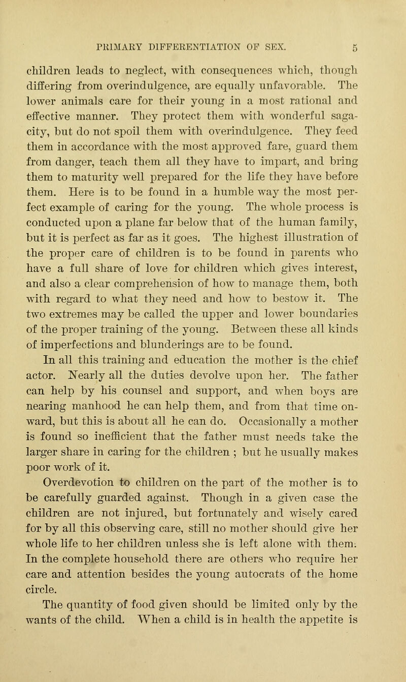 children leads to neglect, with consequences which, though differing from overindulgence, are equally unfavorable. The lower animals care for their young in a most rational and effective manner. They protect them with wonderful saga- city, but do not spoil them with overindulgence. They feed them in accordance with the most approved fare, guard them from danger, teach them all they have to impart, and bring them to maturity well prepared for the life they have before them. Here is to be found in a humble way the most per- fect example of caring for the young. The whole process is conducted upon a plane far below that of the human family, but it is perfect as far as it goes. The highest illustration of the proper care of children is to be found in parents who have a full share of love for children which gives interest, and also a clear comprehension of how to manage them, both with regard to what they need and how to bestow it. The two extremes may be called the upper and lower boundaries of the proper training of the young. Between these all kinds of imperfections and blunderings are to be found. In all this training and education the mother is the chief actor. Nearly all the duties devolve upon her. The father can help by his counsel and support, and when boys are nearing manhood he can help them, and from that time on- ward, but this is about all he can do. Occasionally a mother is found so inefhcient that the father must needs take the larger share in caring for the children ; but he usually makes poor work of it. Overdevotion to children on the part of the mother is to be carefully guarded against. Though in a given case the children are not injured, but fortunately and wisely cared for by all this observing care, still no mother should give her whole life to her children unless she is left alone with them. In the complete household there are others who require her care and attention besides the young autocrats of the home circle. The quantity of food given should be limited only by the wants of the child. When a child is in health the appetite is