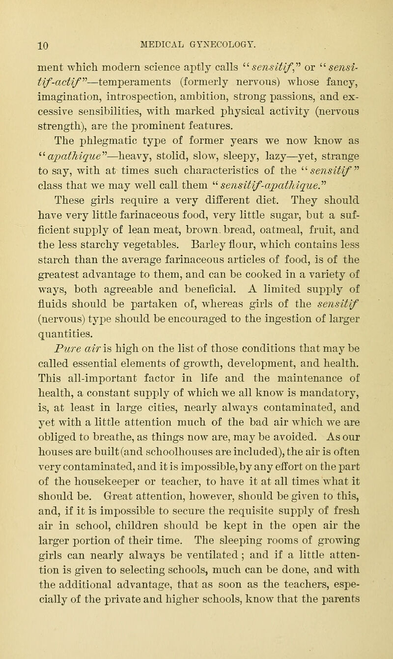 ment wMcli modern science aptly calls ^^ sensitlf,'^^ or '■'- sensi- tif-actif''—temperaments (formerly nervous) whose fancy, imagination, introspection, ambition, strong passions, and ex- cessive sensibilities, with marked physical activity (nervous strength), are the prominent features. The phlegmatic type of former years we now know as ^^apathique''''—heavy, stolid, slow, sleepy, lazy—yet, strange to say, with at times such characteristics of the '''' sensitif^ class that we may well call them ^^ sensitif-apatMque.^'' These girls require a very different diet. They should have very little farinaceous food, very little sugar, but a suf- ficient supply of lean meat, brown, bread, oatmeal, fruit, and the less starchy vegetables. Barley flour, which contains less starch than the average farinaceous articles of food, is of the greatest advantage to them, and can be cooked in a variety of ways, both agreeable and beneficial. A limited supply of fluids should be partaken of, whereas girls of the sensitif (nervous) type should be encouraged to the ingestion of larger quantities. Pure air is high on the list of those conditions that may be called essential elements of growth, development, and health. This all-important factor in life and the maintenance of health, a constant supply of which we all know is mandatory, is, at least in large cities, nearly always contaminated, and yet with a little attention much of the bad air which we are obliged to breathe, as things now are, may be avoided. As our houses are built (and schoolhouses are included), the air is often very contaminated, and it is impossible, by any effort on the part of the housekeeper or teacher, to have it at all times what it should be. Great attention, however, should be given to this, and, if it is impossible to secure the requisite supply of fresh air in school, children should be kept in the open air the larger portion of their time. The sleeping rooms of growing girls can nearly always be ventilated; and if a little atten- tion is given to selecting schools, much can be done, and with the additional advantage, that as soon as the teachers, espe- cially of the private and higher schools, know that the parents