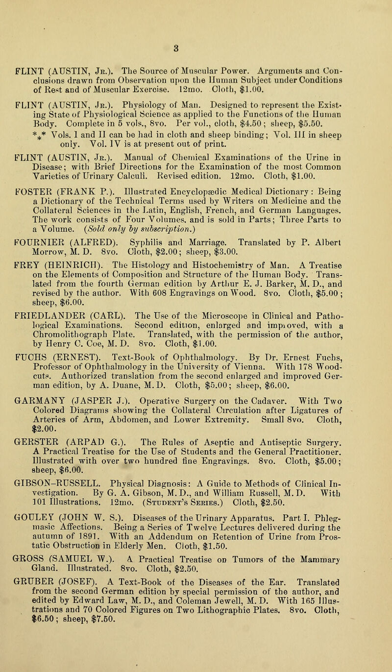 FLINT (AUSTIN, Jr.). The Source of Muscular Power. Argumeuts and Con- clusions drawn from Observation ui)on the Human Subject under Conditions of Rest and of Muscular Exercise. I2mo. Cloth, $1.00. FLINT (AUSTIN, Jr.). Physiology of Man. Designed to represent the Exist- ing State of Physiological Science as applied to the Functions of the Human Body. Complete in 5 vols., 8vo. Per vol., cloth, $4.50 ; sheep, $5.50. *^* Vols. 1 and II can be had in cloth and sheep binding; Vol. HI in sheep only. Vol. IV is at present out of print. FLINT (AUSTIN, Je.). Manual of Chemical Examinations of the Urine in Disease; with Brief Directions for the Examination of the most Common Varieties of Urinary Calculi. Revised edition. 12mo. Cloth, $1.00. FOSTER (FRANK P.). Illustrated Encyclopsedic Medical Dictionary: Being a Dictionary of the Technical Terms used by Writers on Medicine and the Collateral Sciences in the Latin, English, French, and German Languages. The work consists of Four Volumes, and is sold in Parts; Three Parts to a Volume. (Sold only hy sulseription.) FOURNIER (ALFRED). Syphilis and Marriage. Translated by P. Albert Morrow, M.D. 8vo. Cloth, $2.00; sheep, $3.00. FREY (HEINRICH). The Histology and Histochemistry of Man. A Treatise on the Elements of Composition and Structure of the Human Body. Trans- lated from the fourth German edition by Artjjur E. J. Barker, M. D., and revised by the author. With 608 Engravings on Wood. 8vo. Cloth, $5.00 ; sheep, $6.00. FRIEDLANDER (CARL). The Use of the Microscope in Clinical and Patho- logical Examinations. Second edition, enlarged and impioved, with a Chromolithogiaph Plate. Translated, with the permission of the author, by Henry C. Coe, M. D. 8vo. Cloth, $1.00. FUCHS (ERNEST). Text-Book of Ophthalmology. By Dr. Ernest Fuchs, Professor of Ophthalmology in the University of Vienna. With 178 Wood- cuts. Authorized translation from the second enlarged and improved Ger- man edition, by A. Duane, M.D. Cloth, $5.00; sheep, $6.00. GARMANY (JASPER J.). Operative Surgery on the Cadaver. With Two Colored Diagrams showing the Collateral Circulation after Ligatures of Arteries of Arm, Abdomen, and Lower Extremity. Small 8vo. Cloth, $2.00. GERSTER (ARPAD G.). The Rules of Aseptic and Antiseptic Surgery. A Practical Treatise for the Use of Students and the General Practitioner. Illustrated with over two hundred fine Engravings. 8vo. Cloth, $5.00; sheep, $6.00. GIBSON-RUSSELL. Physical Diagnosis: A Guide to Methods of Clinical In- vestigation. By G. A. Gibson, M.D., and William Russell, M.D. With 101 Illustrations. 12mo. (Student's Series.) Cloth, $2.50. GOULEY (JOHN W. S.). Diseases of the Urinary Apparatus. Part L Phleg- masic Aflfections. Being a Series of Twelve Lectures delivered during the autumn of 1891. With an Addendum on Retention of Urine from Pros- tatic Obstruction in Elderly Men. Cloth, $1.50. GROSS (SAMUEL W.). A Practical Treatise on Tumors of the Mammary Gland. Illustrated. 8vo. Cloth, $2.50. GRUBER (JOSEF). A Text-Book of the Diseases of the Ear. Translated from the second German edition by special permission of the author, and edited by Edward Law, M. D., and Coleman Jewell, M. D. With 165 Illus- trations and 70 Colored Figures on Two Lithographic Plates. 8vo. Cloth, $6.50; sheep, $7.50.