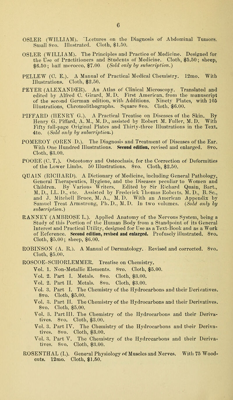 OSLER (WILLIAM). 'Lectures on the Diagnosis of Abdominal Tumors. Small 8vo. Illustrated. Cloth, $1.50. OSLER (WILLIAM). The Principles and Practice of Medicine. Desigrned for the Use of Practitioners and Students of Medicine. Cloth, $5.50; sheep, $6.50; half morocco, $7.00. (Sold only ly subscription.) PELLEW (C. E.). A Manual of Practical Medical Chemistry. 12mo. With Illustrations. Cloth, $2.50. PEYER (ALEXANDER). An Atlas of Clinical Microscopy. Translated and edited by Alfred C. Girard, M.D. First American, from the manuscript of the second German edition, witli Additions. Ninety Plates, with 105 Illustrations, Chromolithographs. Square 8vo. Cloth. $6.00. PIFFARD (HENRY G.). A Practical Treatise on Diseases of the Skin. By Henry G. Piffard, A. M., M. D., assisted by Robert M. Fuller, M. D. With Fifty full-page Original Plates and Thirty-three Illustrations in the Text. 4to. {Sold only by subscription.) POMEROY (OREN D.). The Diagnosis and Treatment of Diseases of the Ear. With One Hundred Illustrations. Second edition, revised and enlarged. 8vo. Cloth, $3.00. POORE (C. T.). Osteotomy and Osteoclasis, for the Correction of Deformities of the Lower Limbs. 50 Illustrations. 8vo. Cloth, $2.50. QUAIN (RICHARD). A Dictionary of Medicine, including General Pathology, General Therapeutics, Hygiene, and the Diseases peculiar to Women and Children. By Various Writers. Edited by Sir Richard Quain, Bart., M.D., LL. 1)., etc. Assisted by Frederick Ihomas Robeits, M. D., B. Sc, and J. JSlitchell Bruce, M. A., M. D. With an American Appendix by Samuel Treat Armstrong, Ph.D., M.D. In two volumes. (Sold o'tily by siibscription.) RANNEY (AMBROSE L.). Applied Anatomy of the Nervous System, being a Study of this Portion of the Human Body from a Standpoint of its General Interest and Practical Utility, designed for Use as a Text-Book and as a Work of Reference. Second edition, revised and enlarged. Profusely illustrated. 8vo. Cloth, $5.00; sheep, $6.00. ROBINSON (A. R.). A Manual of Dermatology. Revised and corrected. 8vo. Cloth, $5.00. ROSCOE-SCHORLEMMER. Treatise on Chemistry. Vol. 1. Non-Metallic Elements. 8vo. Cloth, $5.00. Vol. 2. Part I. Metals. 8vo. Cloth, $3.00. Vol. 2. Part IL Metals. 8vo. Cloth, $3.00. Vol. 3. Part I. The Chemistry of the Hydrocarbons and their Derivatives. 8vo. Cloth, $5.00. Vol. 3. Part II. The Chemistry of the Hydrocarbons and their Derivatives. 8vo. Cloth, $5.00. Vol. 3. Part III. The Chemistry of the Hydrocarbons and their Deriva- tives. 8vo. Cloth, $3.00. Vol. 3. Part IV. The Chemistry of the Hydrocarbons and their Deriva- tives. 8vo. Cloth, $3.00. Vol. 3. Part V. The Chemistry of the Hydrecarbons and their Deriva- tives. 8vo. Cloth, $3.00. ROSENTHAL (I.). General Physiology of Muscles and Nerves. With 75 Wood- cuts. 12mo. Cloth, $1.50.