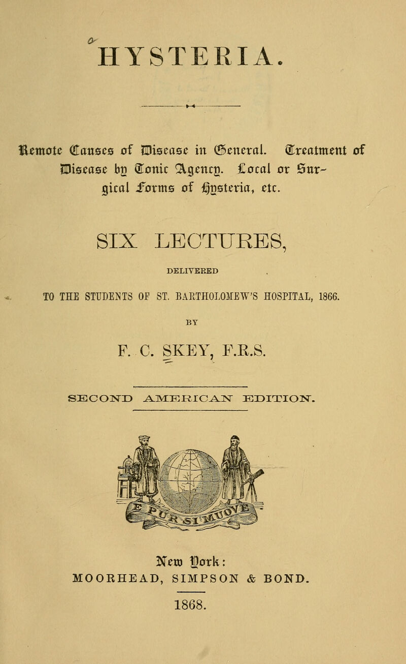 HYSTERIA. I^emote Causes of lUisease in (General, ^xtatmtnt of SDisease bg (Scenic ^jgenc^. Cecal or Sur- gical -forms of i^gsteria, etc. SIX LECTURES, DELIYERED TO THE STUDENTS OP ST. BARTHOLOMEW'S HOSPITAL, 1866. BY F. C. SKEY, F.R.S. Neu) gork: MOORHEAD, SIMPSON & BOND. 1868.