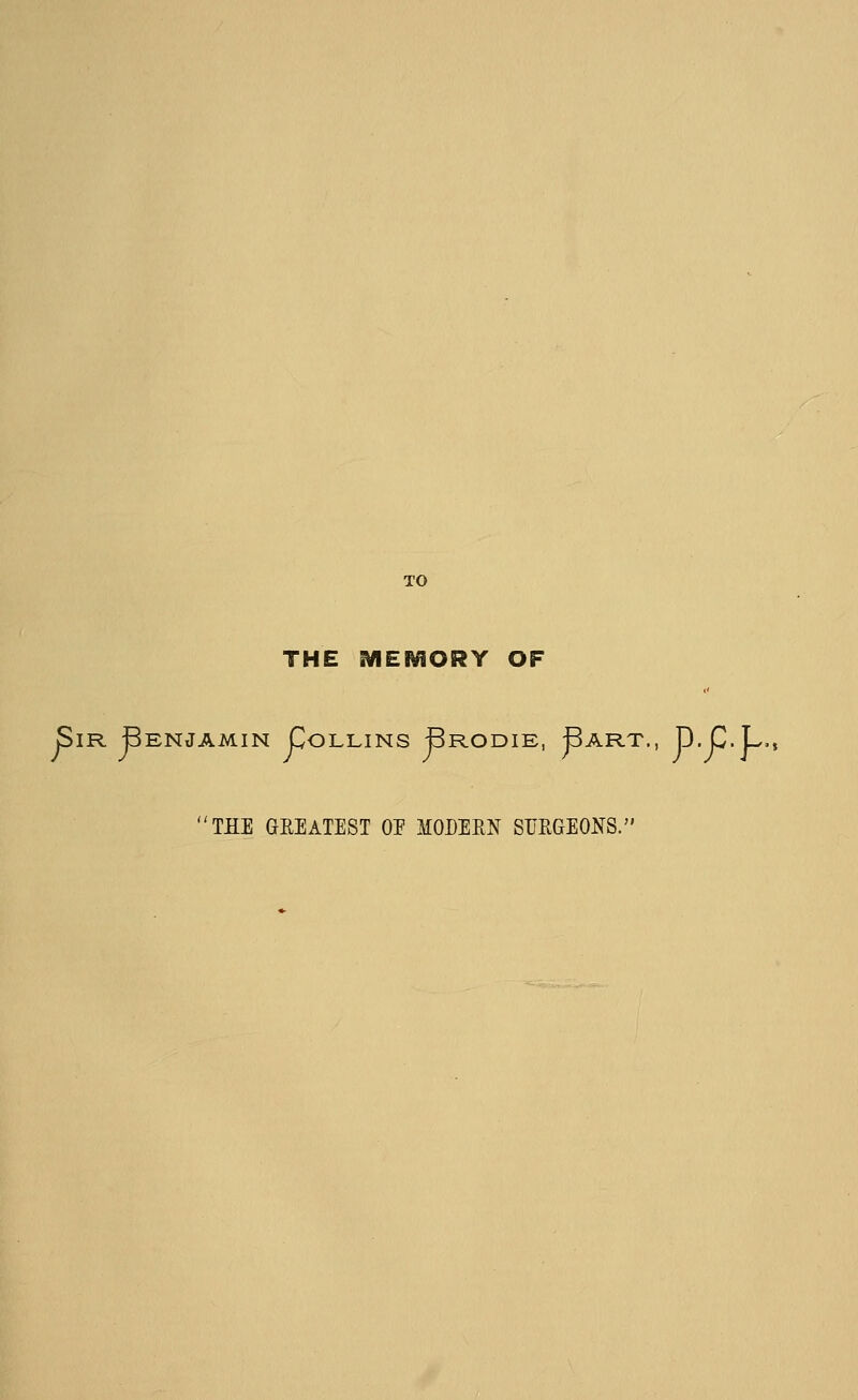 TO THE MEl^fiORY OF Sir Benjamin Collins Brodie, ^art., D. C.L. THE GREATEST OE MODERN SURGEONS.