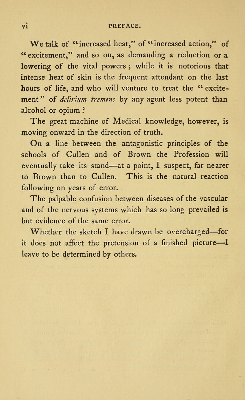 We talk of increased heat, of increased action, of *' excitement, and so on, as demanding a reduction or a lowering of the vital powers ; while it is notorious that intense heat of skin is the frequent attendant on the last hours of life, and who will venture to treat the  excite- ment  of delirium tremens by any agent less potent than alcohol or opium ? The great machine of Medical knowledge, however, is moving onward in the direction of truth. On a line between the antagonistic principles of the schools of Cullen and of Brown the Profession will eventually take its stand—at a point, I suspect, far nearer to Brown than to Cullen. This is the natural reaction following on years of error. The palpable confusion between diseases of the vascular and of the nervous systems which has so long prevailed is but evidence of the same error. Whether the sketch I have drawn be overcharged—for it does not affect the pretension of a finished picture—I leave to be determined by others.
