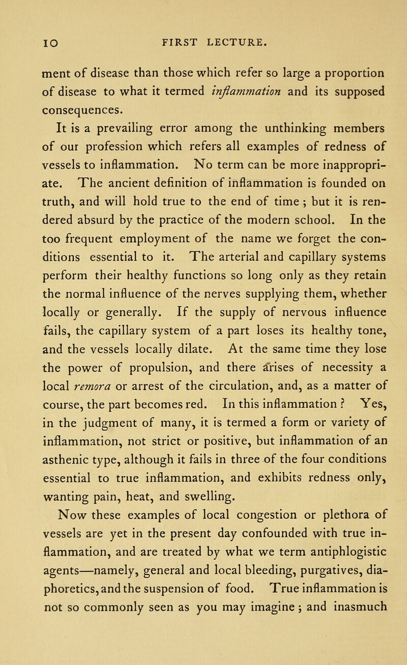 ment of disease than those which refer so large a proportion of disease to what it termed inflammation and its supposed consequences. It is a prevailing error among the unthinking members of our profession which refers all examples of redness of vessels to inflammation. No term can be more inappropri- ate. The ancient definition of inflammation is founded on truth, and will hold true to the end of time ; but it is ren- dered absurd by the practice of the modern school. In the too frequent employment of the name we forget the con- ditions essential to it. The arterial and capillary systems perform their healthy functions so long only as they retain the normal influence of the nerves supplying them, whether locally or generally. If the supply of nervous influence fails, the capillary system of a part loses its healthy tone, and the vessels locally dilate. At the same time they lose the power of propulsion, and there Arises of necessity a local remora or arrest of the circulation, and, as a matter of course, the part becomes red. In this inflammation ? Yes, in the judgment of many, it is termed a form or variety of inflammation, not strict or positive, but inflammation of an asthenic type, although it fails in three of the four conditions essential to true inflammation, and exhibits redness only, wanting pain, heat, and swelling. Now these examples of local congestion or plethora of vessels are yet in the present day confounded with true in- flammation, and are treated by what we term antiphlogistic agents—namely, general and local bleeding, purgatives, dia- phoretics, and the suspension of food. True inflammation is not so commonly seen as you may imagine; and inasmuch