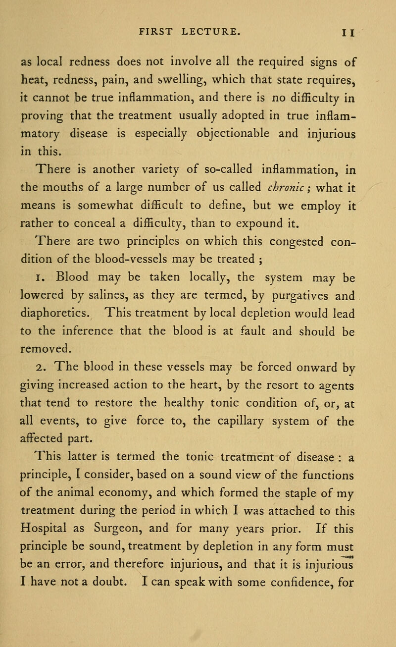 as local redness does not involve all the required signs of heat, redness, pain, and svirelling, which that state requires, it cannot be true inflammation, and there is no difficulty in proving that the treatment usually adopted in true inflam- matory disease is especially objectionable and injurious in this. There is another variety of so-called inflammation, in the mouths of a large number of us called chronic; what it means is somewhat difficult to define, but we employ it rather to conceal a difficulty, than to expound it. There are two principles on which this congested con- dition of the blood-vessels may be treated ; 1. Blood may be taken locally, the system may be lowered by salines, as they are termed, by purgatives and diaphoretics. This treatment by local depletion would lead to the inference that the blood is at fault and should be removed. 2. The blood in these vessels may be forced onward by giving increased action to the heart, by the resort to agents that tend to restore the healthy tonic condition of, or, at all events, to give force to, the capillary system of the affected part. This latter is termed the tonic treatment of disease : a principle, I consider, based on a sound view of the functions of the animal economy, and which formed the staple of my treatment during the period in which I was attached to this Hospital as Surgeon, and for many years prior. If this principle be sound, treatment by depletion in any form must be an error, and therefore injurious, and that it is injurious I have not a doubt. I can speak with some confidence, for