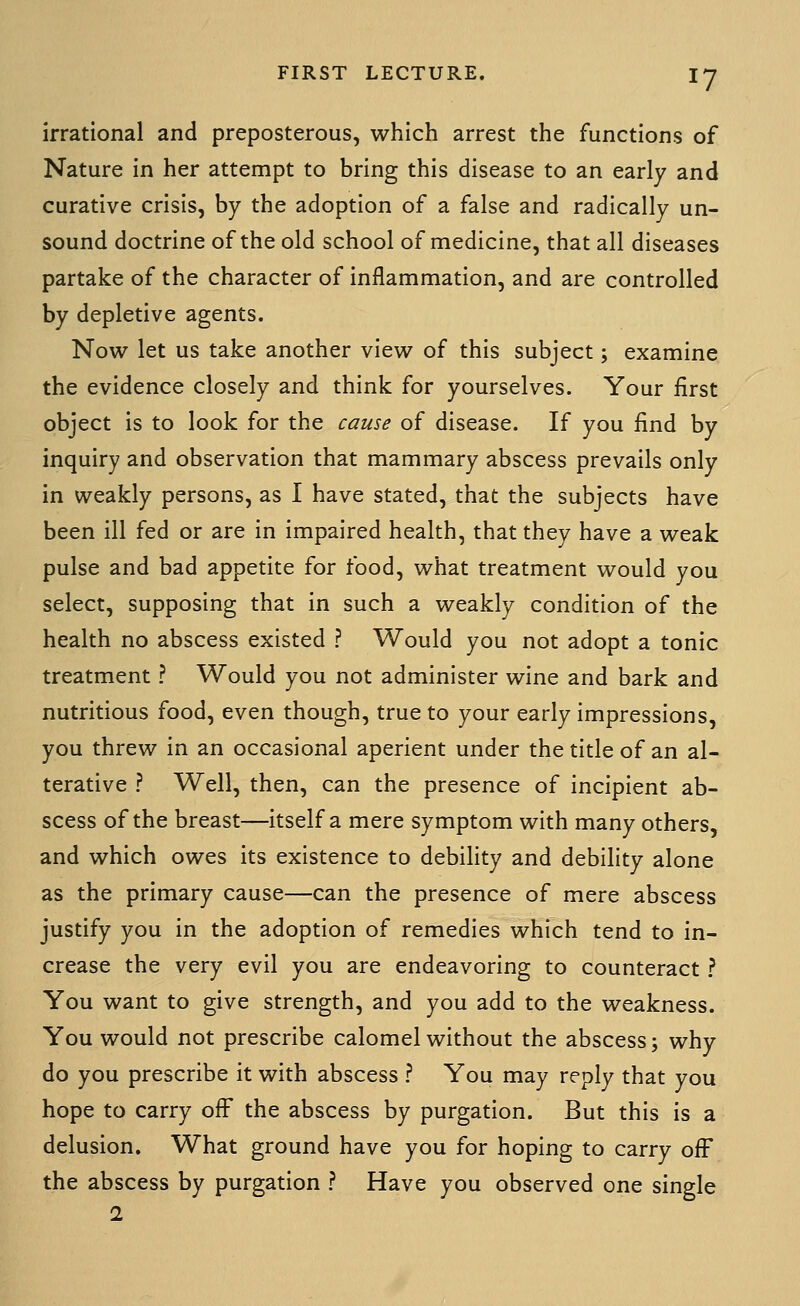 irrational and preposterous, which arrest the functions of Nature in her attempt to bring this disease to an early and curative crisis, by the adoption of a false and radically un- sound doctrine of the old school of medicine, that all diseases partake of the character of inflammation, and are controlled by depletive agents. Now let us take another view of this subject; examine the evidence closely and think for yourselves. Your first object is to look for the cause of disease. If you find by inquiry and observation that mammary abscess prevails only in weakly persons, as I have stated, that the subjects have been ill fed or are in impaired health, that they have a weak pulse and bad appetite for food, what treatment would you select, supposing that in such a weakly condition of the health no abscess existed ? Would you not adopt a tonic treatment ? Would you not administer wine and bark and nutritious food, even though, true to your early impressions, you threw in an occasional aperient under the title of an al- terative ? Well, then, can the presence of incipient ab- scess of the breast—itself a mere symptom with many others, and which owes its existence to debility and debility alone as the primary cause—can the presence of mere abscess justify you in the adoption of remedies which tend to in- crease the very evil you are endeavoring to counteract ? You want to give strength, and you add to the weakness. You would not prescribe calomel without the abscess; why do you prescribe it with abscess ? You may reply that you hope to carry off the abscess by purgation. But this is a delusion. What ground have you for hoping to carry off the abscess by purgation ? Have you observed one single