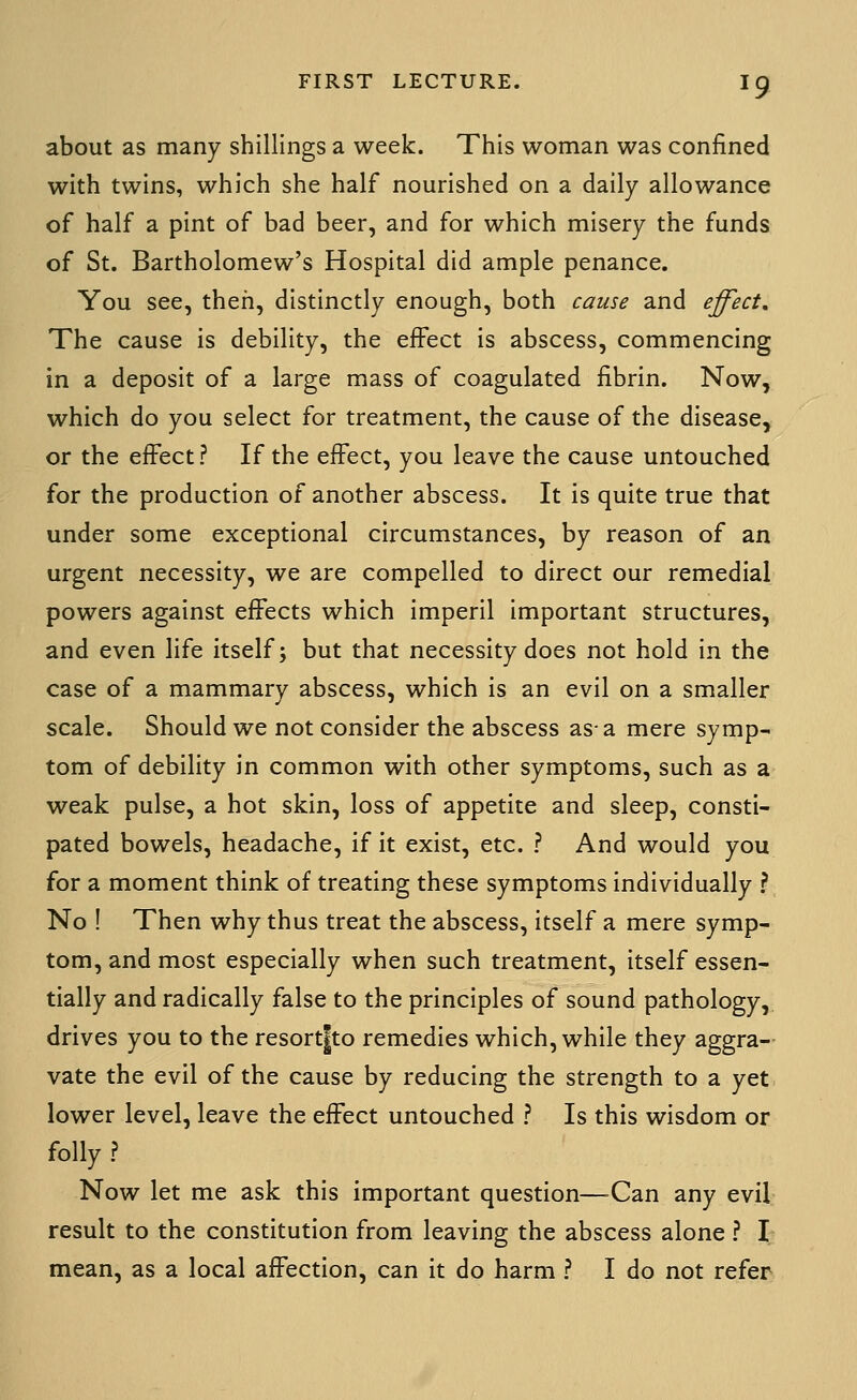 about as many shillings a week. This woman was confined with twins, which she half nourished on a daily allowance of half a pint of bad beer, and for which misery the funds of St. Bartholomew's Hospital did ample penance. You see, then, distinctly enough, both cause and effect. The cause is debility, the effect is abscess, commencing in a deposit of a large mass of coagulated fibrin. Now, which do you select for treatment, the cause of the disease, or the effect? If the effect, you leave the cause untouched for the production of another abscess. It is quite true that under some exceptional circumstances, by reason of an urgent necessity, we are compelled to direct our remedial powers against effects which imperil important structures, and even life itself; but that necessity does not hold in the case of a mammary abscess, which is an evil on a smaller scale. Should we not consider the abscess as-a mere symp- tom of debility in common with other symptoms, such as a weak pulse, a hot skin, loss of appetite and sleep, consti- pated bowels, headache, if it exist, etc. ? And would you for a moment think of treating these symptoms individually ? No ! Then why thus treat the abscess, itself a mere symp- tom, and most especially when such treatment, itself essen- tially and radically false to the principles of sound pathology, drives you to the resort|to remedies which, while they aggra- vate the evil of the cause by reducing the strength to a yet lower level, leave the effect untouched ? Is this wisdom or folly ? Now let me ask this important question—^Can any evil result to the constitution from leaving the abscess alone ? I mean, as a local affection, can it do harm ? I do not refer