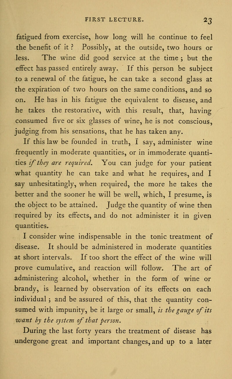 fatigued from exercise, how long will he continue to feel the benefit of it ? Possibly, at the outside, two hours or less. The wine did good service at the time ; but the effect has passed entirely away. If this person be subject to a renewal of the fatigue, he can take a second glass at the expiration of two hours on the same conditions, and so on. He has in his fatigue the equivalent to disease, and he takes the restorative, with this result, that, having consumed five or six glasses of wine, he is not conscious, judging from his sensations, that he has taken any. If this law be founded in truth, I say, administer wine frequently in moderate quantities, or in immoderate quanti- ties if they are required. You can judge for your patient what quantity he can take and what he requires, and I say unhesitatingly, when required, the more he takes the better and the sooner he will be well, which, I presume, is the object to be attained. Judge the quantity of wine then required by its effects, and do not administer it in given quantities. I consider wine indispensable in the tonic treatment of disease. It should be administered in moderate quantities at short intervals. If too short the effect of the wine will prove cumulative, and reaction will follow. The art of administering alcohol, whether in the form of wine or brandy, is learned by observation of its effects on each individual ; and be assured of this, that the quantity con- sumed with impunity, be it large or small, is the gauge of its want by the system of that person. During the last forty years the treatment of disease has undergone great and important changes, and up to a later