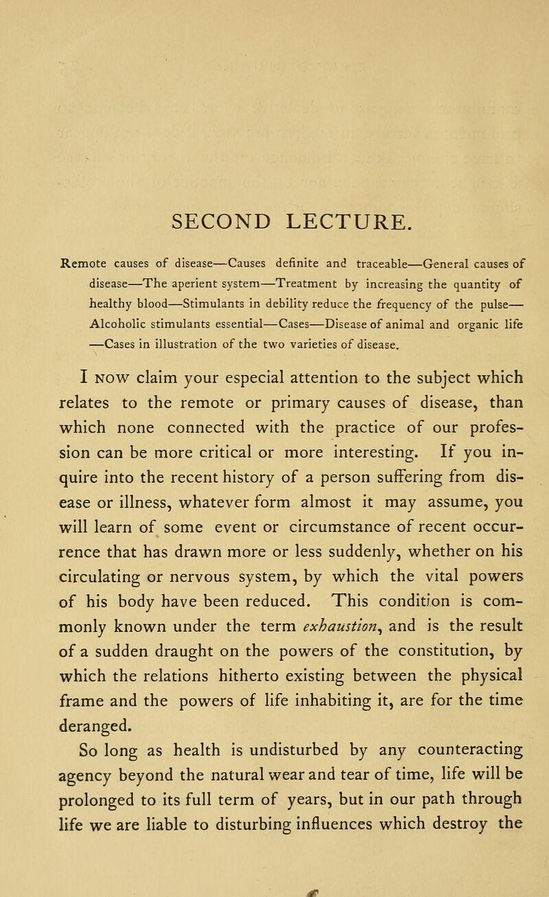 Remote causes of disease—Causes definite and traceable—General causes of disease—The aperient system—Treatment by increasing the quantity of healthy blood—Stimulants in debility reduce the frequency of the pulse— Alcoholic stimulants essential—Cases—Disease of animal and organic life —Cases in illustration of the two varieties of disease. I NOW claim your especial attention to the subject which relates to the remote or primary causes of disease, than which none connected with the practice of our profes- sion can be more critical or more interesting. If you in- quire into the recent history of a person suffering from dis- ease or illness, whatever form almost it may assume, you will learn of some event or circumstance of recent occur- rence that has drawn more or less suddenly, whether on his circulating or nervous system, by which the vital powers of his body have been reduced. This condition is com- monly known under the term exhaustion^ and is the result of a sudden draught on the powers of the constitution, by which the relations hitherto existing between the physical frame and the powers of life inhabiting it, are for the time deranged. So long as health is undisturbed by any counteracting agency beyond the natural wear and tear of time, life will be prolonged to its full term of years, but in our path through life we are liable to disturbing influences which destroy the