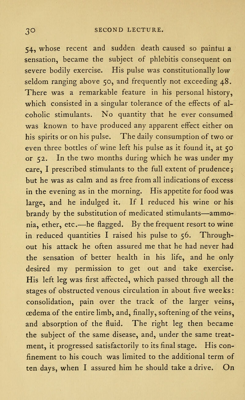 54, whose recent and sudden death caused so painful a sensation, became the subject of phlebitis consequent on severe bodily exercise. His pulse was constitutionally low seldom ranging above 50, and frequently not exceeding 48. There was a remarkable feature in his personal history, which consisted in a singular tolerance of the effects of al- coholic stimulants. No quantity that he ever consumed was known to have produced any apparent effect either on his spirits or on his pulse. The daily consumption of two or even three bottles of wine left his pulse as it found it, at 50 or 52. In the two months during which he was under my care, I prescribed stimulants to the full extent of prudence; but he was as calm and as free from all indications of excess in the evening as in the morning. His appetite for food was large, and he indulged it. If 1 reduced his wine or his brandy by the substitution of medicated stimulants—ammo- nia, ether, etc.—he flagged. By the frequent resort to wine in reduced quantities I raised his pulse to 56. Through- out his attack he often assured me that he had never had the sensation of better health in his life, and he only desired my permission to get out and take exercise. His left leg was first affected, which passed through all the stages of obstructed venous circulation in about five weeks: consolidation, pain over the track of the larger veins, oedema of the entire limb, and, finally, softening of the veins, and absorption of the fluid. The right leg then became the subject of the same disease, and, under the same treat- ment, it progressed satisfactorily to its final stage. His con- finement to his couch was limited to the additional term of ten days, when I assured him he should take a drive. On