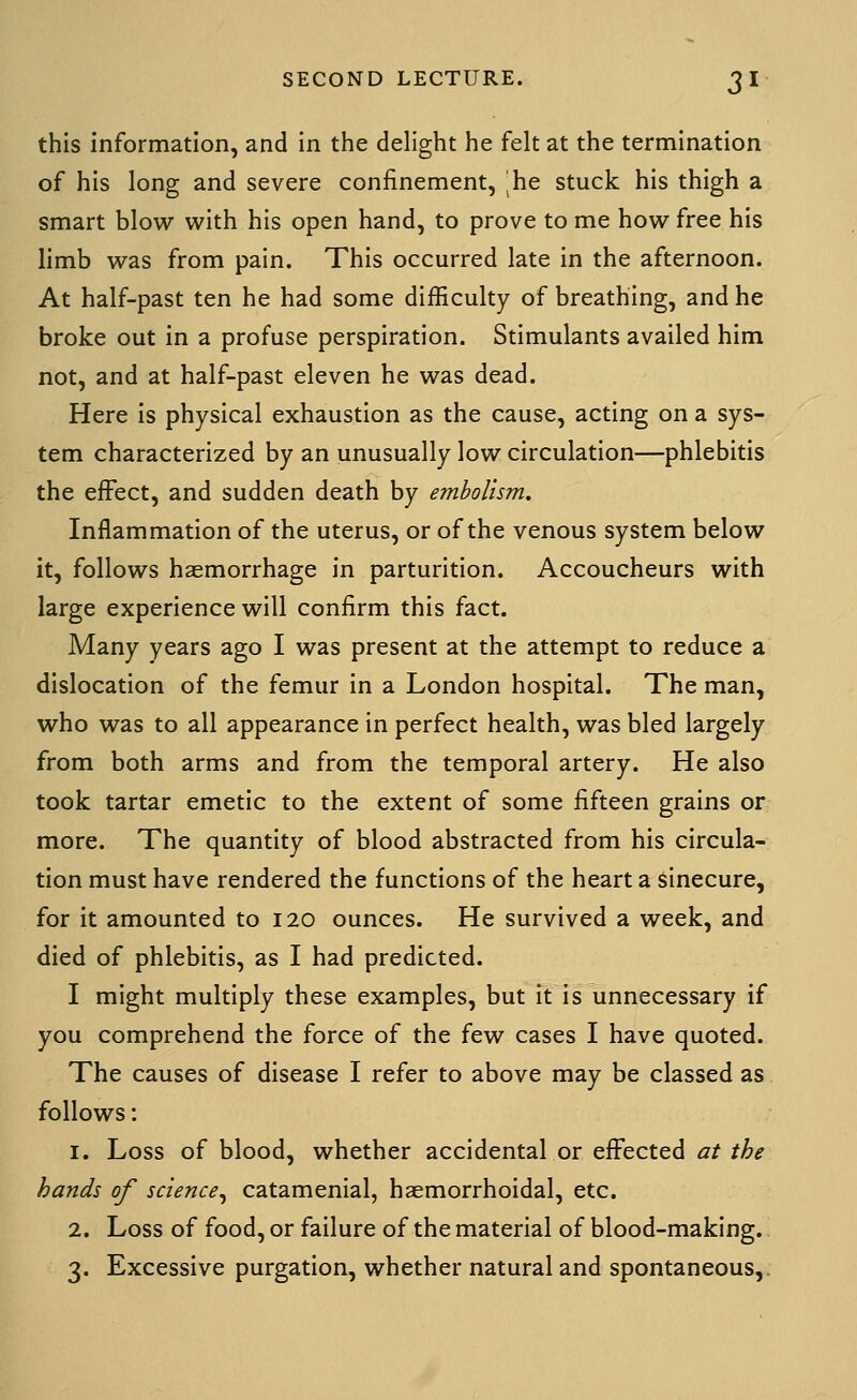 this information, and in the delight he felt at the termination of his long and severe confinement, he stuck his thigh a smart blow with his open hand, to prove to me how free his limb was from pain. This occurred late in the afternoon. At half-past ten he had some difficulty of breathing, and he broke out in a profuse perspiration. Stimulants availed him not, and at half-past eleven he was dead. Here is physical exhaustion as the cause, acting on a sys- tem characterized by an unusually low circulation—phlebitis the effect, and sudden death by embolism. Inflammation of the uterus, or of the venous system below it, follows haemorrhage in parturition. Accoucheurs with large experience will confirm this fact. Many years ago I was present at the attempt to reduce a dislocation of the femur in a London hospital. The man, who was to all appearance in perfect health, was bled largely from both arms and from the temporal artery. He also took tartar emetic to the extent of some fifteen grains or more. The quantity of blood abstracted from his circula- tion must have rendered the functions of the heart a Sinecure, for it amounted to 120 ounces. He survived a week, and died of phlebitis, as I had predicted. I might multiply these examples, but it is unnecessary if you comprehend the force of the few cases I have quoted. The causes of disease I refer to above may be classed as follows: 1. Loss of blood, whether accidental or effected ^//Z>^ hands of science^ catamenial, haemorrhoidal, etc. 2. Loss of food, or failure of the material of blood-making. 3. Excessive purgation, whether natural and spontaneous.