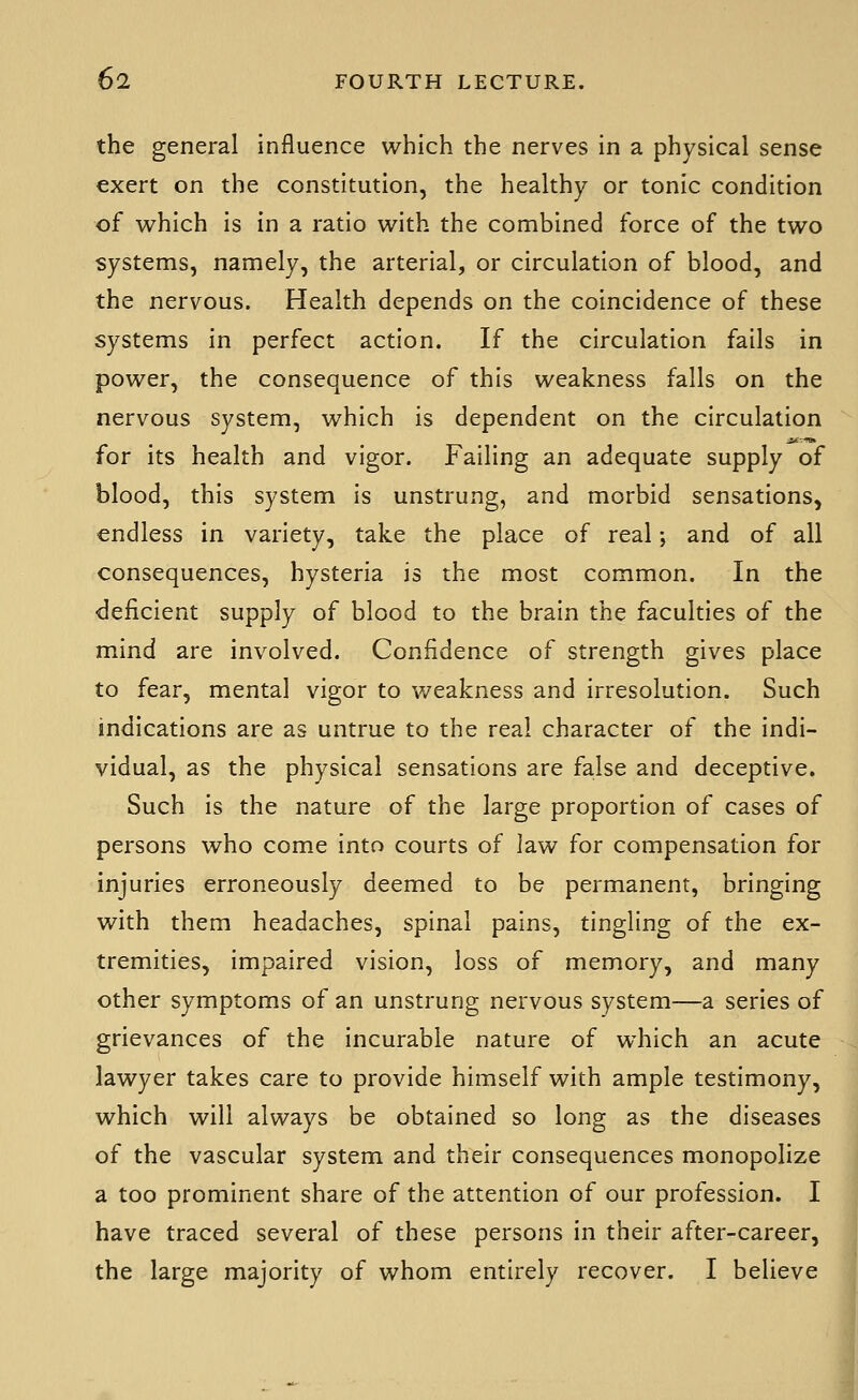 the general influence which the nerves in a physical sense exert on the constitution, the healthy or tonic condition of which is in a ratio with the combined force of the two systems, namely, the arterial, or circulation of blood, and the nervous. Health depends on the coincidence of these systems in perfect action. If the circulation fails in power, the consequence of this weakness falls on the nervous system, which is dependent on the circulation for its health and vigor. Failing an adequate supply of blood, this system is unstrung, and morbid sensations, endless in variety, take the place of real; and of all consequences, hysteria is the most common. In the deficient supply of blood to the brain the faculties of the mind are involved. Confidence of strength gives place to fear, mental vigor to weakness and irresolution. Such indications are as untrue to the real character of the indi- vidual, as the physical sensations are false and deceptive. Such is the nature of the large proportion of cases of persons who come into courts of law for compensation for injuries erroneously deemed to be permanent, bringing with them headaches, spinal pains, tingling of the ex- tremities, impaired vision, loss of memory, and many other symptoms of an unstrung nervous system—a series of grievances of the incurable nature of which an acute lawyer takes care to provide himself with ample testimony, which will always be obtained so long as the diseases of the vascular system and their consequences monopolize a too prominent share of the attention of our profession. I have traced several of these persons in their after-career, the large majority of whom entirely recover. I believe