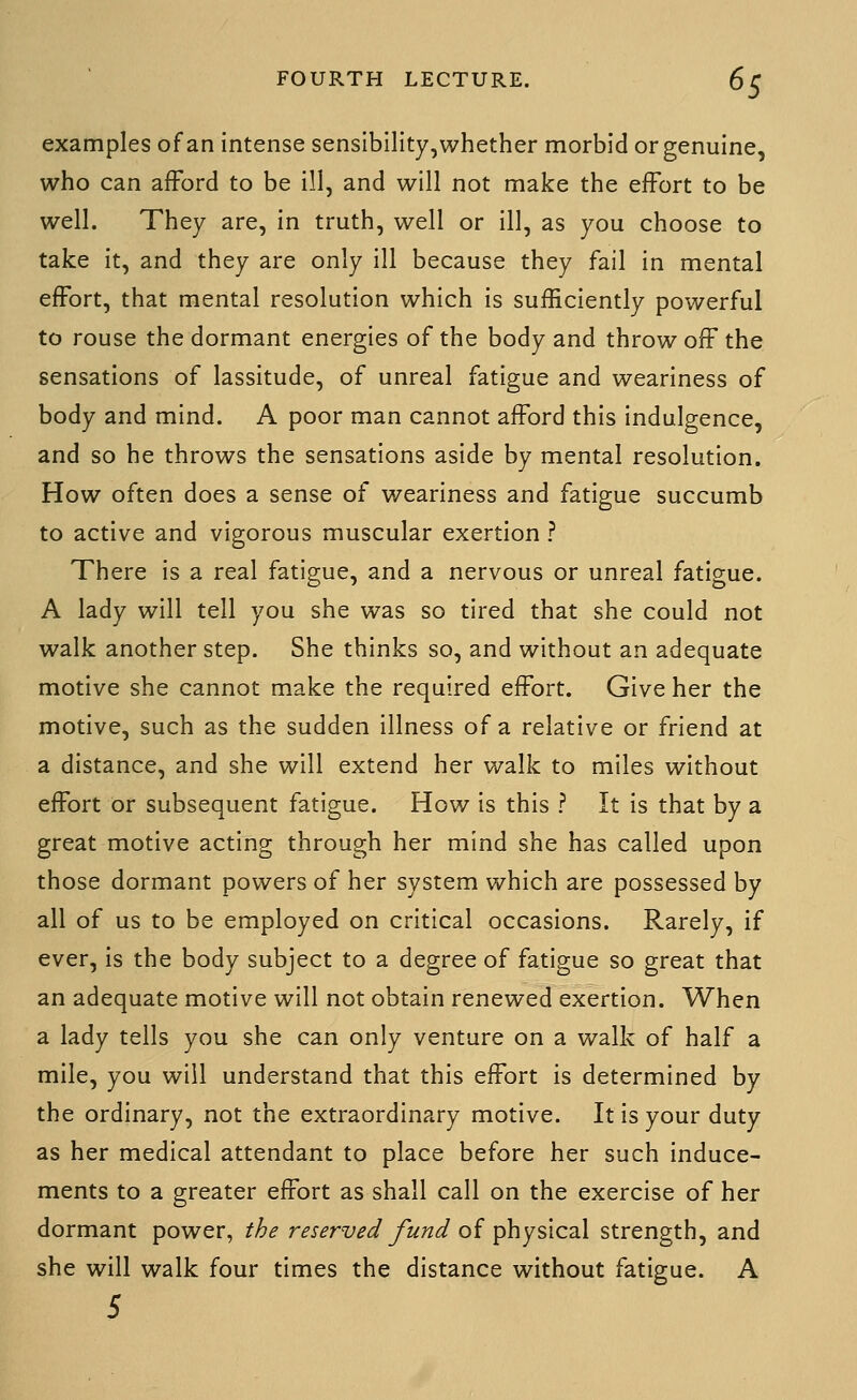 examples of an intense senslbility,whether morbid or genuine, who can afFord to be ill, and will not make the effort to be well. They are, in truth, well or ill, as you choose to take it, and they are only ill because they fail in mental effort, that mental resolution which is sufficiently powerful to rouse the dormant energies of the body and throw ofF the sensations of lassitude, of unreal fatigue and weariness of body and mind. A poor man cannot afford this indulgence, and so he throws the sensations aside by mental resolution. How often does a sense of weariness and fatigue succumb to active and vigorous muscular exertion ? There is a real fatigue, and a nervous or unreal fatigue. A lady will tell you she was so tired that she could not walk another step. She thinks so, and without an adequate motive she cannot make the required effort. Give her the motive, such as the sudden illness of a relative or friend at a distance, and she will extend her walk to miles without effort or subsequent fatigue. How is this ? It is that by a great motive acting through her mind she has called upon those dormant powers of her system which are possessed by all of us to be employed on critical occasions. Rarely, if ever, is the body subject to a degree of fatigue so great that an adequate motive will not obtain renewed exertion. When a lady tells you she can only venture on a walk of half a mile, you will understand that this effort is determined by the ordinary, not the extraordinary motive. It is your duty as her medical attendant to place before her such induce- ments to a greater effort as shall call on the exercise of her dormant power, the reserved Jund of physic^il strength, and she will walk four times the distance without fatigue. A 5