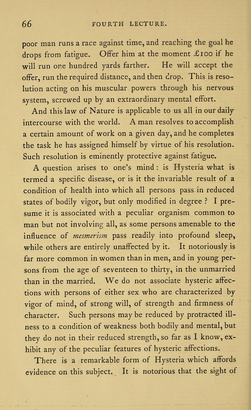 poor man runs a race against time, and reaching the goal he drops from fatigue. Offer him at the moment Xioo if he will run one hundred yards farther. He will accept the offer, run the required distance, and then drop. This is reso- lution acting on his muscular powers through his nervous system, screwed up by an extraordinary mental effort. And this law of Nature is applicable to us all in our daily intercourse with the world. A man resolves to accomplish a certain amount of work on a given day, and he completes the task he has assigned himself by virtue of his resolution. Such resolution is eminently protective against fatigue. A question arises to one's mind : is Hysteria what is termed a specific disease, or is it the invariable result of a condition of health into which all persons passin reduced states of bodily vigor, but only modified in degree ? I pre- sume it is associated with a peculiar organism common to man but not involving all, as some persons amenable to the influence of mesmerism pass readily into profound sleep, while others are entirely unaffected by it. It notoriously is far more common in women than in men, and in young per- sons from the age of seventeen to thirty, in the unmarried than in the married. We do not associate hysteric affec- tions with persons of either sex who are characterized by vigor of mind, of strong will, of strength and firmness of character. Such persons may be reduced by protracted ill- ness to a condition of weakness both bodily and mental, but they do not in their reduced strength, so far as I know, ex- hibit any of the peculiar features of hysteric affections. There is a remarkable form of Hysteria which affords evidence on this subject. It is notorious that the sight of