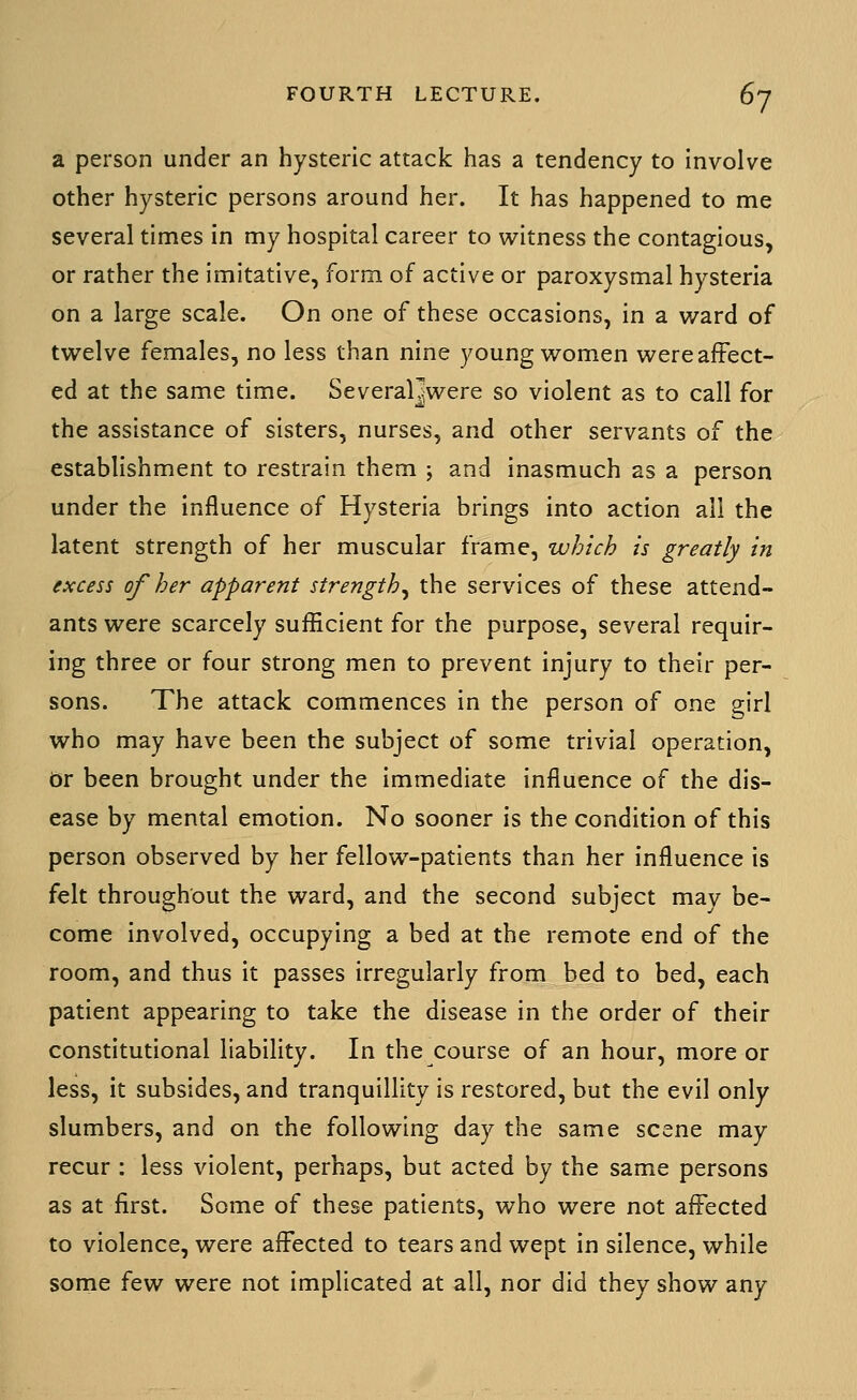 a person under an hysteric attack has a tendency to Involve other hysteric persons around her. It has happened to me several times in my hospital career to witness the contagious, or rather the imitative, form of active or paroxysmal hysteria on a large scale. On one of these occasions, in a v^ard of twelve females, no less than nine young women were affect- ed at the same time. Several]were so violent as to call for the assistance of sisters, nurses, and other servants of the establishment to restrain them ; and inasmuch as a person under the influence of Hysteria brings into action all the latent strength of her muscular frame, which is greatly in excess of her apparent strength^ the services of these attend- ants were scarcely sufficient for the purpose, several requir- ing three or four strong men to prevent injury to their per- sons. The attack commences in the person of one girl who may have been the subject of some trivial operation, dr been brought under the immediate influence of the dis- ease by mental emotion. No sooner is the condition of this person observed by her fellow-patients than her influence is felt throughout the ward, and the second subject may be- come involved, occupying a bed at the remote end of the room, and thus It passes irregularly from bed to bed, each patient appearing to take the disease in the order of their constitutional liability. In the course of an hour, more or less, it subsides, and tranquillity is restored, but the evil only slumbers, and on the following day the same scene may recur : less violent, perhaps, but acted by the same persons as at first. Some of these patients, who were not affected to violence, were affected to tears and wept in silence, while some few were not implicated at all, nor did they show any