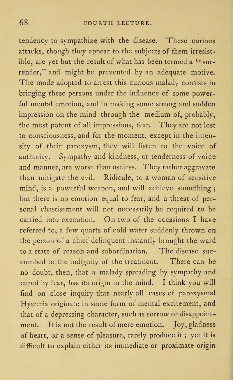 tendency to sympathize with the disease. These curious attacks, though they appear to the subjects of them irresist- ible, are yet but the result of what has been termed a  sur- render, and might be prevented by an adequate motive. The mode adopted to arrest this curious malady consists in bringing these persons under the influence of some power- ful mental emotion, and in making some strong and sudden impression on the mind through the medium of, probably, the most potent of all impressions, fear. They are not lost to consciousness, and for the moment, except in the inten- sity of their paroxysm, they will listen to the voice of authority. Sympathy and kindness, or tenderness of voice and manner, are worse than useless. They rather aggravate than mitigate the evil. Ridicule, to a woman of sensitive mind, is a powerful weapon, and v/ill achieve something ; but there is no emotion equal to fear, and a threat of per- sonal chastisement will not necessarily be required to be carried into execution. On two of the occasions I have referred to, a few quarts of cold water suddenly thrown on the person of a chief delinquent instantly brought the ward to a state of reason and subordination. The disease suc- cumbed to the indignity of the treatment. There can be no doubt, then, that a malady spreading by sympathy and cured by fear, has its origin in the mind. I think you will find on close inquiry that nearly all cases of paroxysmal Hysteria originate in some form of mental excitement, and that of a depressing character, such as sorrow or disappoint- ment. It is not the result of mere emotion. Joy, gladness of heart, or a sense of pleasure, rarely produce it; yet it is difficult to explain either its immediate or proximate origin