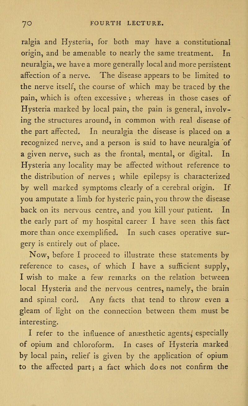 ralgla and Hysteria, for both may have a constitutional origin, and be amenable to nearly the same treatment. In neuralgia, we have a more generally local and more persistent affection of a nerve. The disease appears to be limited to the nerve itself, the course of which may be traced by the pain, which is often excessive ; whereas in those cases of Hysteria m.arked by local pain, the pain is general, involv- ing the structures around, in common with real disease of the part affected. In neuralgia the disease is placed on a recognized nerve, and a person is said to have neuralgia of a given nerve, such as the frontal, mental, or digital. In Hysteria any locality may be affected without reference to the distribution of nerves ; while epilepsy is characterized by well marked symptoms clearly of a cerebral origin. If you amputate a limb for hysteric pain, you throw the disease back on its nervous centre, and you kill your patient. In the early part of my hospital career I have seen this fact more than once exemplified. In such cases operative sur- gery is entirely out of place. Now, before I proceed to illustrate these statements by reference to cases, of which I have a sufficient supply, I wish to make a few remarks on the relation between local Hysteria and the nervous centres, namely, the brain and spinal cord. Any facts that tend to throw even a gleam of light on the connection between them must be interesting. I refer to the influence of an2esthetic agents, especially of opium and chloroform. In cases of Hysteria marked by local pain, relief is given by the application of opium to the affected partj a fact which does not confirm the