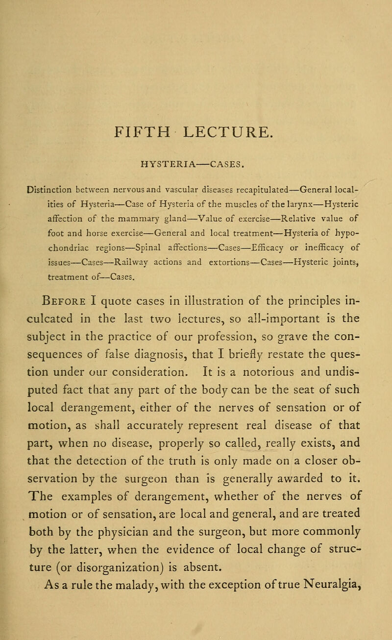 HYSTERIA CASES. Distinction between nervous and vascular diseases recapitulated—General local- ities of Hysteria—Case of Hysteria of the muscles of the larynx—Hysteric affection of the mammary gland—Value of exercise—Relative value of foot and horse exercise—General and local treatment—Hysteria of hypo- chondriac regions—Spinal affections—Cases—Efficacy or inefficacy of issues—Cases—Railvvray actions and extortions—Cases—Hysteric joints, treatment of—Cases. Before I quote cases in illustration of the principles in- culcated in the last two lectures, so all-important is the subject in the practice of our profession, so grave the con- sequences of false diagnosis, that I briefly restate the ques- tion under our consideration. It is a notorious and undis- puted fact that any part of the body can be the seat of such local derangement, either of the nerves of sensation or of motion, as shall accurately represent real disease of that part, when no disease, properly so called, really exists, and that the detection of the truth is only made on a closer ob- servation by the surgeon than is generally awarded to it. The examples of derangement, whether of the nerves of motion or of sensation, are local and general, and are treated both by the physician and the surgeon, but more commonly by the latter, when the evidence of local change of struc- ture (or disorganization) is absent. As a rule the malady, with the exception of true Neuralgia,