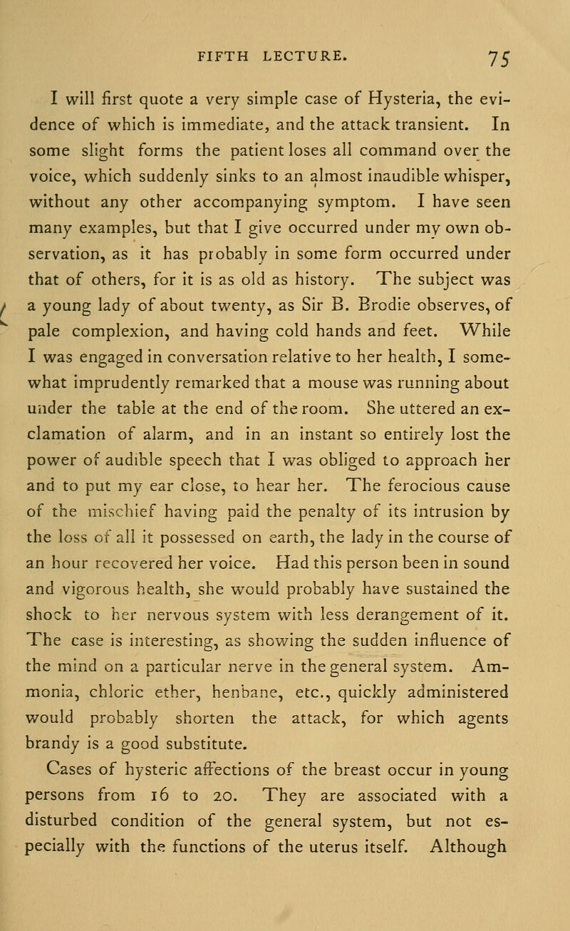 I will first quote a very simple case of Hysteria, the evi- dence of which is immediate, and the attack transient. In some slight forms the patient loses all command over the voice, which suddenly sinks to an almost inaudible whisper, without any other accom.panying symptom. I have seen many examples, but that I give occurred under my own ob- servation, as it has probably in some form occurred under that of others, for it is as old as history. The subject was a young lady of about twenty, as Sir B. Brodie observes, of pale complexion, and having cold hands and feet. While I was engaged in conversation relative to her health, I some- what imprudently remarked that a mouse was running about under the table at the end of the room. She uttered an ex- clamation of alarm, and in an instant so entirely lost the power of audible speech that I was obliged to approach her and to put my ear close, to hear her. The ferocious cause of the mischief having paid the penalty of its intrusion by the loss of all it possessed on earth, the lady in the course of an hour recovered her voice. Had this person been in sound and vigorous health, she would probably have sustained the shock to her nervous system with less derangement of it. The case is interesting, as showing the sudden influence of the mind on a particular nerve in the general system. Am- monia, chloric ether, henbane, etc., quickly administered would probably shorten the attack, for which agents brandy is a good substitute. Cases of hysteric affections of the breast occur in young persons from 16 to 20. They are associated with a disturbed condition of the general system, but not es- pecially with the functions of the uterus itself. Although