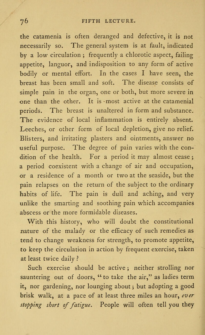 the catamenia is often deranged and defective, it is not necessarily so. The general system is at fault, indicated by a low circulation ; frequently a chlorotic aspect, failing appetite, languor, and indisposition to any form of active bodily or mental effort. In the cases I have seen, the breast has been small and soft. The disease consists of simple pain in the organ, one or both, but more severe in one than the other. It is -most active at the catamenial periods. The breast is unaltered in form and substance. The evidence of local inflammation is entirely absent. Leeches, or other form of local depletion, give no relief. Blisters, and irritating plasters and ointments, ansvi^er no useful purpose. The degree of pain varies vi^ith the con- dition of the health. For a period it may almost cease ; a period coexistent with a change of air and occupation, or a residence of a month or two at the seaside, but the pain relapses on the return of the subject to the ordinary habits of life. The pain is dull and aching, and very unlike the smarting and soothing pain which accompanies abscess or the more formidable diseases. With this history, who will doubt the constitutional nature of the malady or the efficacy of such remedies as tend to change weakness for strength, to promote appetite, to keep the circulation in action by frequent exercise, taken at least twice daily ? Such exercise should be active; neither strolling nor sauntering out of doors,  to take the air, as ladies term it, nor gardening, nor lounging about; but adopting a good brisk walk, at a pace of at least three miles an hour, ever stopping short of fatigue. People will often tell you they