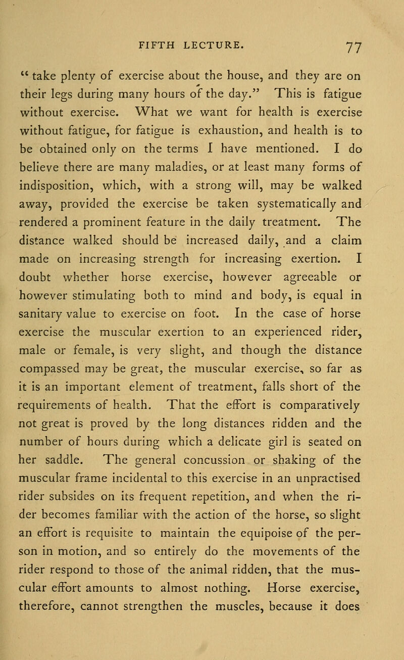  take plenty of exercise about the house, and they are on their legs during many hours of the day. This is fatigue without exercise. What we want for health is exercise without fatigue, for fatigue is exhaustion, and health is to be obtained only on the terms I have mentioned. I do believe there are many maladies, or at least many forms of indisposition, which, with a strong will, may be walked away, provided the exercise be taken systematically and rendered a prominent feature in the daily treatment. The distance walked should be increased daily, and a claim made on increasing strength for increasing exertion. I doubt whether horse exercise, however agreeable or however stimulating both to mind and body, is equal in sanitary value to exercise on foot. In the case of horse exercise the muscular exertion to an experienced rider, male or female, is very slight, and though the distance compassed may be great, the muscular exercise, so far as it is an important element of treatment, falls short of the requirements of heakh. That the effort is comparatively not great is proved by the long distances ridden and the number of hours during which a delicate girl is seated on her saddle. The general concussion or shaking of the muscular frame incidental to this exercise in an unpractised rider subsides on its frequent repetition, and when the ri- der becomes familiar vi^ith the action of the horse, so slight an effort is requisite to maintain the equipoise of the per- son in motion, and so entirely do the movements of the rider respond to those of the animal ridden, that the mus- cular effort amounts to almost nothing. Horse exercise, therefore, cannot strengthen the muscles, because it does