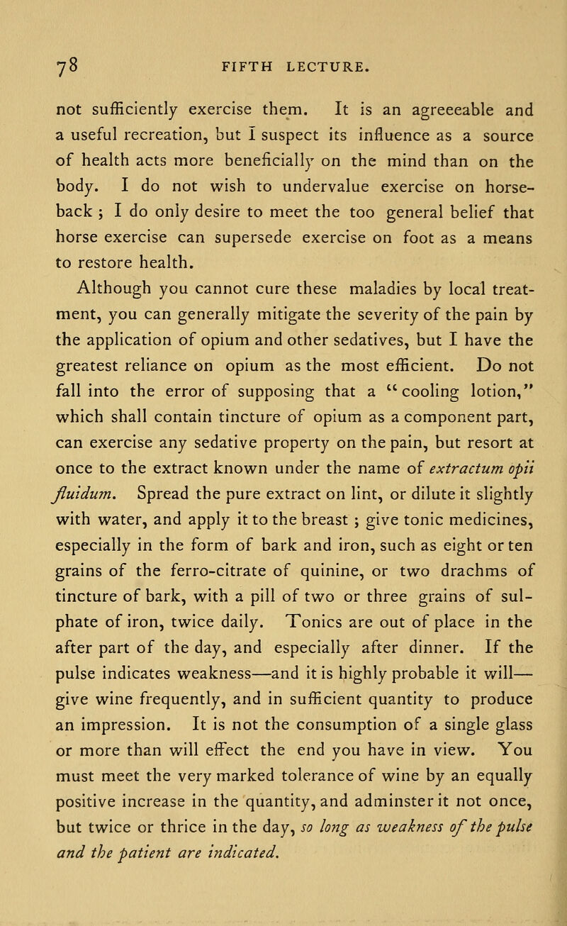 not sufficiently exercise them. It is an agreeeable and a useful recreation, but I suspect its influence as a source of health acts more beneficially on the mind than on the body. I do not wish to undervalue exercise on horse- back ; I do only desire to meet the too general belief that horse exercise can supersede exercise on foot as a means to restore health. Although you cannot cure these maladies by local treat- ment, you can generally mitigate the severity of the pain by the application of opium and other sedatives, but I have the greatest reliance on opium as the most efficient. Do not fall into the error of supposing that a cooling lotion, vi^hich shall contain tincture of opium as a component part, can exercise any sedative property on the pain, but resort at once to the extract known under the name of extractum opii Jluidum. Spread the pure extract on lint, or dilute it slightly with water, and apply it to the breast ; give tonic medicines, especially in the form of bark and iron, such as eight or ten grains of the ferro-cltrate of quinine, or two drachms of tincture of bark, with a pill of two or three grains of sul- phate of iron, twice daily. Tonics are out of place In the after part of the day, and especially after dinner. If the pulse indicates weakness—and it is highly probable It will— give wine frequently, and in sufficient quantity to produce an Impression. It Is not the consumption of a single glass or more than will effect the end you have in view. You must meet the very marked tolerance of wine by an equally positive Increase In the quantity, and adminsterit not once, but twice or thrice in the day, so long as weakness of the pulse and the patient are indicated.