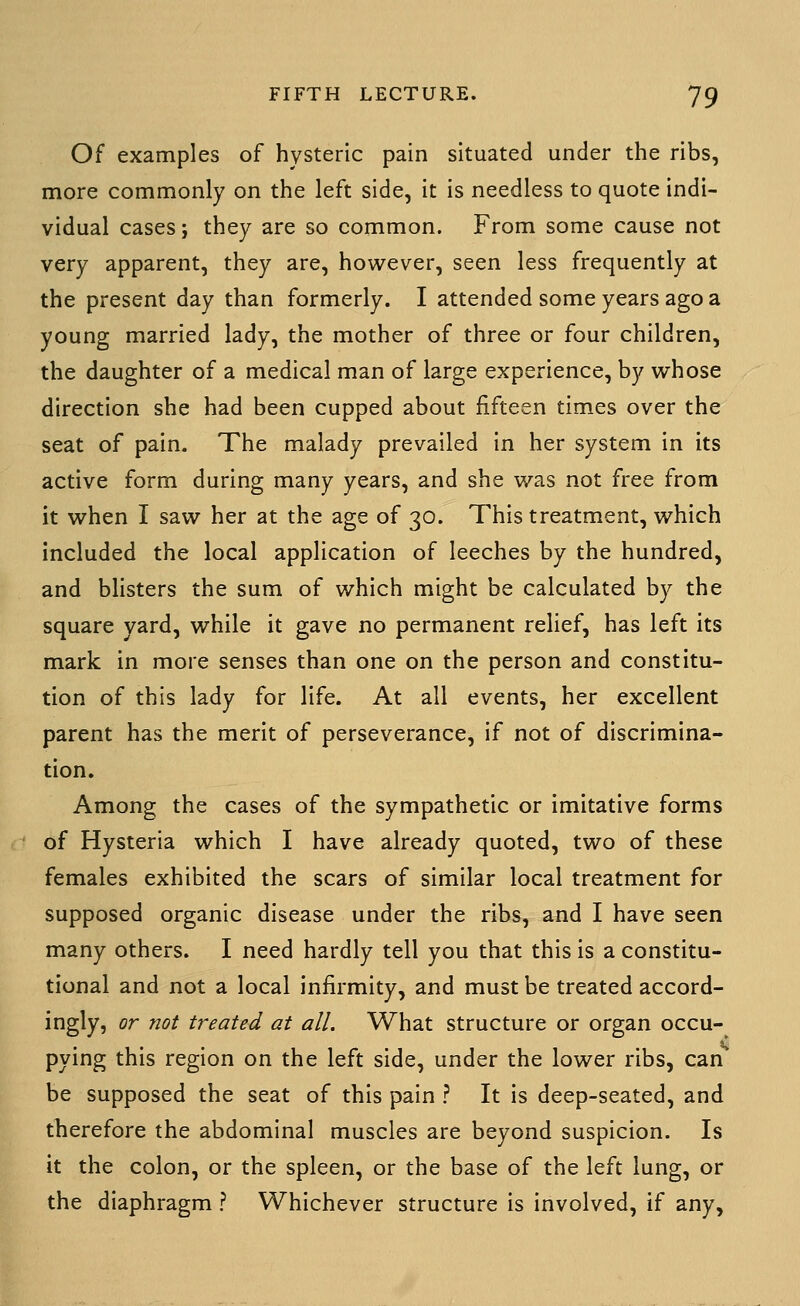 Of examples of hysteric pain situated under the ribs, more commonly on the left side, it is needless to quote indi- vidual cases; they are so common. From some cause not very apparent, they are, however, seen less frequently at the present day than formerly. I attended some years ago a young married lady, the mother of three or four children, the daughter of a medical man of large experience, by whose direction she had been cupped about fifteen times over the seat of pain. The malady prevailed in her system in its active form during many years, and she was not free from it when I saw her at the age of 30. This treatment, which included the local application of leeches by the hundred, and blisters the sum of which might be calculated by the square yard, while it gave no permanent rehef, has left its mark in more senses than one on the person and constitu- tion of this lady for life. At all events, her excellent parent has the merit of perseverance, if not of discrimina- tion. Among the cases of the sympathetic or imitative forms of Hysteria which I have already quoted, two of these females exhibited the scars of similar local treatment for supposed organic disease under the ribs, and I have seen many others. I need hardly tell you that this is a constitu- tional and not a local infirmity, and must be treated accord- ingly, or not treated at all. What structure or organ occu- pying this region on the left side, under the lower ribs, can be supposed the seat of this pain ? It is deep-seated, and therefore the abdominal muscles are beyond suspicion. Is it the colon, or the spleen, or the base of the left lung, or the diaphragm ? Whichever structure is involved, if any.